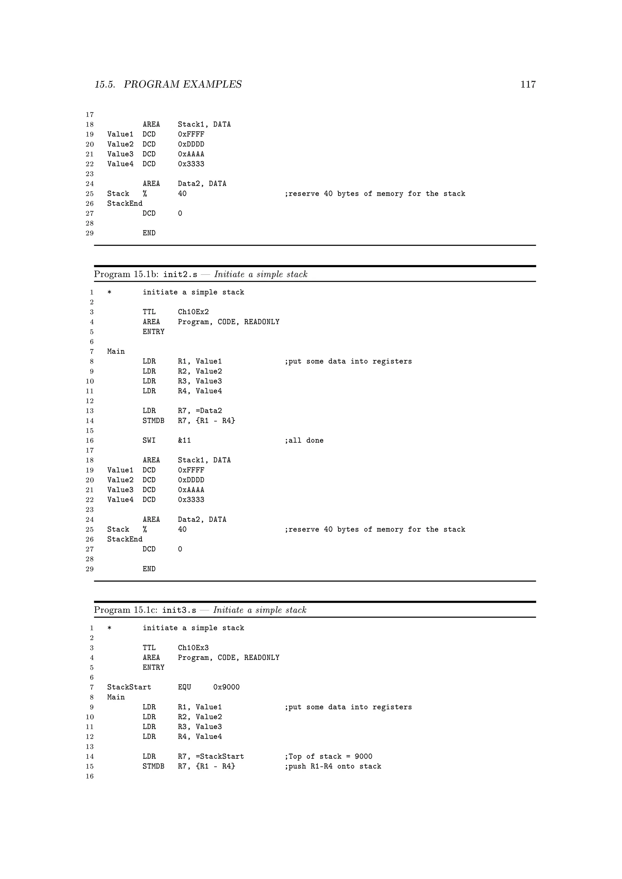 15.5.   PROGRAM EXAMPLES                                                                       117



17
18            AREA      Stack1, DATA
19   Value1   DCD       0xFFFF
20   Value2   DCD       0xDDDD
21   Value3   DCD       0xAAAA
22   Value4   DCD       0x3333
23
24           AREA       Data2, DATA
25   Stack %            40                          ;reserve 40 bytes of memory for the stack
26   StackEnd
27           DCD        0
28
29            END



 Program 15.1b:      init2.s      Initiate a simple stack
 1   *        initiate a simple stack
 2
 3            TTL       Ch10Ex2
 4            AREA      Program, CODE, READONLY
 5            ENTRY
 6
 7   Main
 8            LDR       R1,   Value1                ;put some data into registers
 9            LDR       R2,   Value2
10            LDR       R3,   Value3
11            LDR       R4,   Value4
12
13            LDR       R7, =Data2
14            STMDB     R7, {R1 - R4}
15
16            SWI       11                         ;all done
17
18            AREA      Stack1, DATA
19   Value1   DCD       0xFFFF
20   Value2   DCD       0xDDDD
21   Value3   DCD       0xAAAA
22   Value4   DCD       0x3333
23
24           AREA       Data2, DATA
25   Stack %            40                          ;reserve 40 bytes of memory for the stack
26   StackEnd
27           DCD        0
28
29            END



 Program 15.1c:      init3.s      Initiate a simple stack
 1   *        initiate a simple stack
 2
 3            TTL       Ch10Ex3
 4            AREA      Program, CODE, READONLY
 5            ENTRY
 6
 7   StackStart         EQU        0x9000
 8   Main
 9           LDR        R1,   Value1                ;put some data into registers
10           LDR        R2,   Value2
11           LDR        R3,   Value3
12           LDR        R4,   Value4
13
14            LDR       R7, =StackStart             ;Top of stack = 9000
15            STMDB     R7, {R1 - R4}               ;push R1-R4 onto stack
16
 