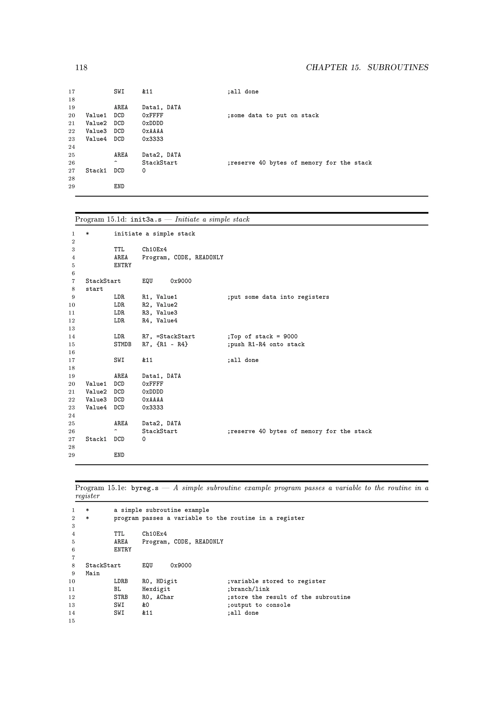 118                                                                         CHAPTER 15.   SUBROUTINES


17               SWI       11                          ;all done
18
19               AREA      Data1, DATA
20      Value1   DCD       0xFFFF                       ;some data to put on stack
21      Value2   DCD       0xDDDD
22      Value3   DCD       0xAAAA
23      Value4   DCD       0x3333
24
25             AREA        Data2, DATA
26             ^           StackStart                   ;reserve 40 bytes of memory for the stack
27      Stack1 DCD         0
28
29               END



     Program 15.1d:     init3a.s       Initiate a simple stack
 1      *        initiate a simple stack
 2
 3               TTL       Ch10Ex4
 4               AREA      Program, CODE, READONLY
 5               ENTRY
 6
 7      StackStart         EQU         0x9000
 8      start
 9              LDR        R1,   Value1                 ;put some data into registers
10              LDR        R2,   Value2
11              LDR        R3,   Value3
12              LDR        R4,   Value4
13
14               LDR       R7, =StackStart              ;Top of stack = 9000
15               STMDB     R7, {R1 - R4}                ;push R1-R4 onto stack
16
17               SWI       11                          ;all done
18
19               AREA      Data1, DATA
20      Value1   DCD       0xFFFF
21      Value2   DCD       0xDDDD
22      Value3   DCD       0xAAAA
23      Value4   DCD       0x3333
24
25             AREA        Data2, DATA
26             ^           StackStart                   ;reserve 40 bytes of memory for the stack
27      Stack1 DCD         0
28
29               END



                        byreg.s        A simple subroutine example program passes a variable to the routine in a
     register
     Program 15.1e:                



 1      *        a simple subroutine example
 2      *        program passes a variable to the routine in a register
 3
 4               TTL       Ch10Ex4
 5               AREA      Program, CODE, READONLY
 6               ENTRY
 7
 8      StackStart         EQU         0x9000
 9      Main
10              LDRB       R0, HDigit                   ;variable stored to register
11              BL         Hexdigit                     ;branch/link
12              STRB       R0, AChar                    ;store the result of the subroutine
13              SWI        0                           ;output to console
14              SWI        11                          ;all done
15
 