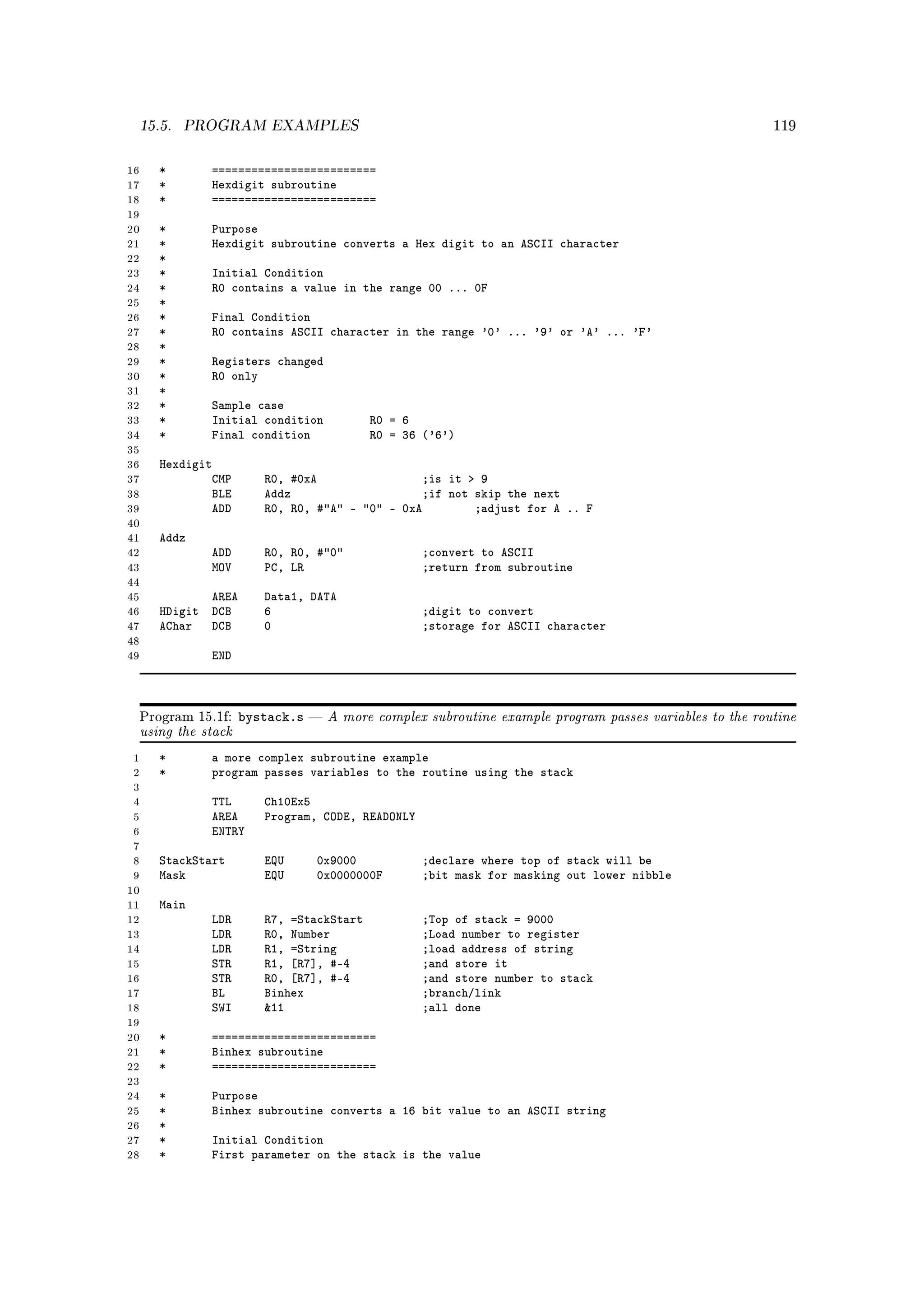 15.5.   PROGRAM EXAMPLES                                                                               119



16   *       =========================
17   *       Hexdigit subroutine
18   *       =========================
19
20   *       Purpose
21   *       Hexdigit subroutine converts a Hex digit to an ASCII character
22   *
23   *       Initial Condition
24   *       R0 contains a value in the range 00 ... 0F
25   *
26   *       Final Condition
27   *       R0 contains ASCII character in the range '0' ... '9' or 'A' ... 'F'
28   *
29   *       Registers changed
30   *       R0 only
31   *
32   *       Sample case
33   *       Initial condition           R0 = 6
34   *       Final condition             R0 = 36 ('6')
35
36   Hexdigit
37           CMP      R0, #0xA                ;is it  9
38           BLE      Addz                    ;if not skip the next
39           ADD      R0, R0, #A - 0 - 0xA        ;adjust for A .. F
40
41   Addz
42          ADD       R0, R0, #0               ;convert to ASCII
43          MOV       PC, LR                     ;return from subroutine
44
45          AREA      Data1, DATA
46   HDigit DCB       6                          ;digit to convert
47   AChar DCB        0                          ;storage for ASCII character
48
49          END



                   bystack.s       A more complex subroutine example program passes variables to the routine
 using the stack
 Program 15.1f:                



 1   *       a more complex subroutine example
 2   *       program passes variables to the routine using the stack
 3
 4          TTL       Ch10Ex5
 5          AREA      Program, CODE, READONLY
 6          ENTRY
 7
 8   StackStart       EQU      0x9000            ;declare where top of stack will be
 9   Mask             EQU      0x0000000F        ;bit mask for masking out lower nibble
10
11   Main
12          LDR       R7, =StackStart            ;Top of stack = 9000
13          LDR       R0, Number                 ;Load number to register
14          LDR       R1, =String                ;load address of string
15          STR       R1, [R7], #-4              ;and store it
16          STR       R0, [R7], #-4              ;and store number to stack
17          BL        Binhex                     ;branch/link
18          SWI       11                        ;all done
19
20   *       =========================
21   *       Binhex subroutine
22   *       =========================
23
24   *       Purpose
25   *       Binhex subroutine converts a 16 bit value to an ASCII string
26   *
27   *       Initial Condition
28   *       First parameter on the stack is the value
 