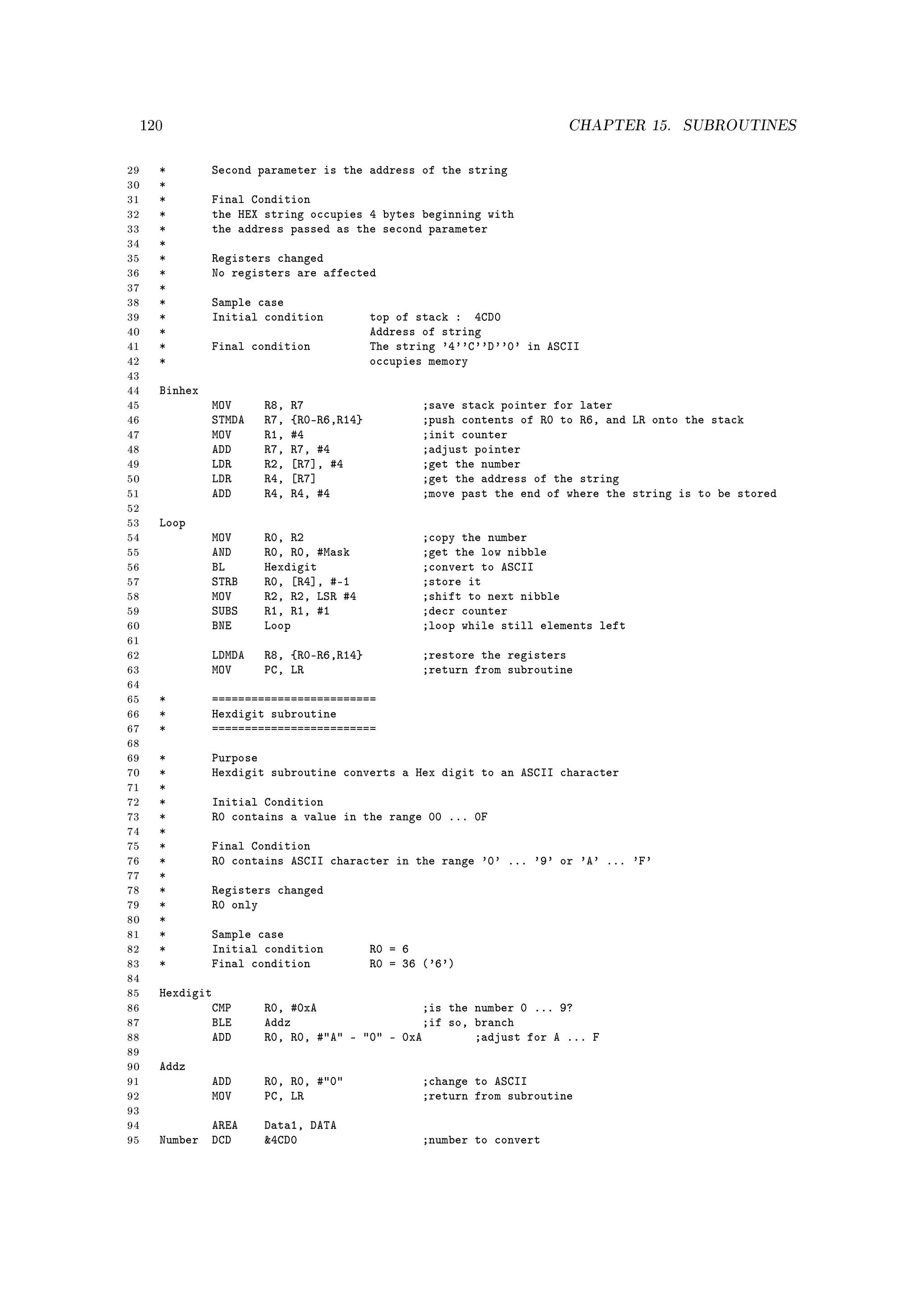120                                                                  CHAPTER 15.     SUBROUTINES


29     *        Second parameter is the address of the string
30     *
31     *        Final Condition
32     *        the HEX string occupies 4 bytes beginning with
33     *        the address passed as the second parameter
34     *
35     *        Registers changed
36     *        No registers are affected
37     *
38     *        Sample case
39     *        Initial condition           top of stack : 4CD0
40     *                                    Address of string
41     *        Final condition             The string '4''C''D''0' in ASCII
42     *                                    occupies memory
43
44     Binhex
45              MOV     R8,   R7                   ;save stack pointer for later
46              STMDA   R7,   {R0-R6,R14}          ;push contents of R0 to R6, and LR onto the stack
47              MOV     R1,   #4                   ;init counter
48              ADD     R7,   R7, #4               ;adjust pointer
49              LDR     R2,   [R7], #4             ;get the number
50              LDR     R4,   [R7]                 ;get the address of the string
51              ADD     R4,   R4, #4               ;move past the end of where the string is to be stored
52
53     Loop
54              MOV     R0, R2                     ;copy the number
55              AND     R0, R0, #Mask              ;get the low nibble
56              BL      Hexdigit                   ;convert to ASCII
57              STRB    R0, [R4], #-1              ;store it
58              MOV     R2, R2, LSR #4             ;shift to next nibble
59              SUBS    R1, R1, #1                 ;decr counter
60              BNE     Loop                       ;loop while still elements left
61
62              LDMDA   R8, {R0-R6,R14}             ;restore the registers
63              MOV     PC, LR                      ;return from subroutine
64
65     *        =========================
66     *        Hexdigit subroutine
67     *        =========================
68
69     *        Purpose
70     *        Hexdigit subroutine converts a Hex digit to an ASCII character
71     *
72     *        Initial Condition
73     *        R0 contains a value in the range 00 ... 0F
74     *
75     *        Final Condition
76     *        R0 contains ASCII character in the range '0' ... '9' or 'A' ... 'F'
77     *
78     *        Registers changed
79     *        R0 only
80     *
81     *        Sample case
82     *        Initial condition           R0 = 6
83     *        Final condition             R0 = 36 ('6')
84
85     Hexdigit
86             CMP      R0, #0xA                ;is the number 0 ... 9?
87             BLE      Addz                    ;if so, branch
88             ADD      R0, R0, #A - 0 - 0xA        ;adjust for A ... F
89
90     Addz
91              ADD     R0, R0, #0                ;change to ASCII
92              MOV     PC, LR                      ;return from subroutine
93
94            AREA      Data1, DATA
95     Number DCD       4CD0                       ;number to convert
 