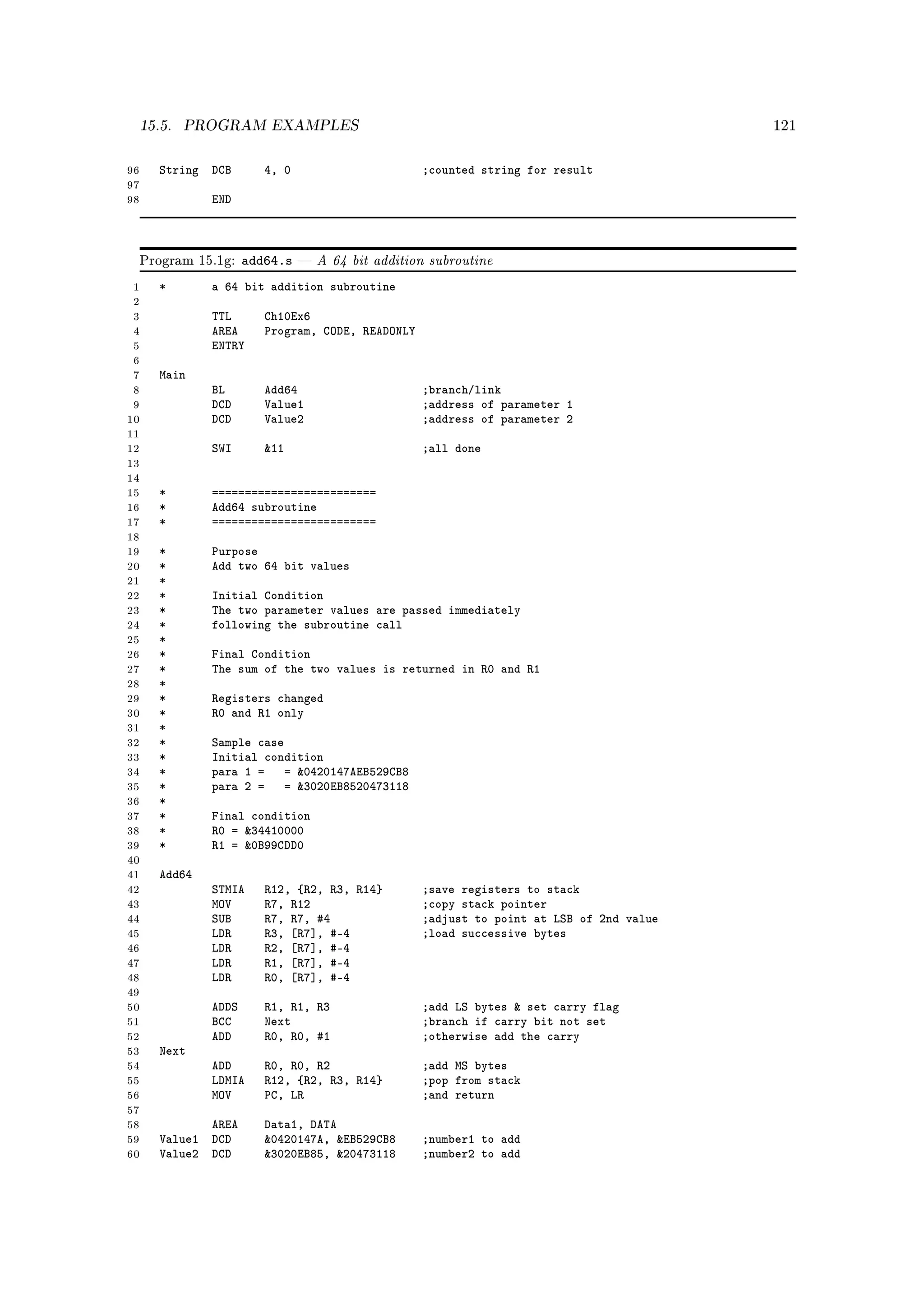 15.5.   PROGRAM EXAMPLES                                                                121



96   String DCB        4, 0                       ;counted string for result
97
98           END



 Program 15.1g:     add64.s      A 64 bit addition subroutine
 1   *       a 64 bit addition subroutine
 2
 3           TTL       Ch10Ex6
 4           AREA      Program, CODE, READONLY
 5           ENTRY
 6
 7   Main
 8           BL        Add64                      ;branch/link
 9           DCD       Value1                     ;address of parameter 1
10           DCD       Value2                     ;address of parameter 2
11
12           SWI       11                        ;all done
13
14
15   *       =========================
16   *       Add64 subroutine
17   *       =========================
18
19   *       Purpose
20   *       Add two 64 bit values
21   *
22   *       Initial Condition
23   *       The two parameter values are passed immediately
24   *       following the subroutine call
25   *
26   *       Final Condition
27   *       The sum of the two values is returned in R0 and R1
28   *
29   *       Registers changed
30   *       R0 and R1 only
31   *
32   *       Sample case
33   *       Initial condition
34   *       para 1 = = 0420147AEB529CB8
35   *       para 2 = = 3020EB8520473118
36   *
37   *       Final condition
38   *       R0 = 34410000
39   *       R1 = 0B99CDD0
40
41   Add64
42           STMIA     R12, {R2, R3, R14}         ;save registers to stack
43           MOV       R7, R12                    ;copy stack pointer
44           SUB       R7, R7, #4                 ;adjust to point at LSB of 2nd value
45           LDR       R3, [R7], #-4              ;load successive bytes
46           LDR       R2, [R7], #-4
47           LDR       R1, [R7], #-4
48           LDR       R0, [R7], #-4
49
50           ADDS      R1, R1, R3                 ;add LS bytes  set carry flag
51           BCC       Next                       ;branch if carry bit not set
52           ADD       R0, R0, #1                 ;otherwise add the carry
53   Next
54           ADD       R0, R0, R2                 ;add MS bytes
55           LDMIA     R12, {R2, R3, R14}         ;pop from stack
56           MOV       PC, LR                     ;and return
57
58          AREA       Data1, DATA
59   Value1 DCD        0420147A, EB529CB8       ;number1 to add
60   Value2 DCD        3020EB85, 20473118       ;number2 to add
 