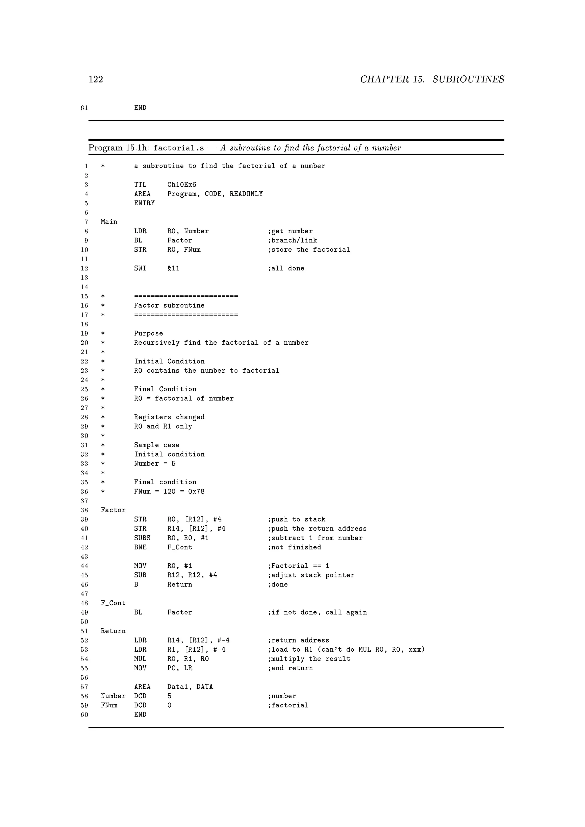 122                                                                    CHAPTER 15.      SUBROUTINES


61              END



     Program 15.1h:    factorial.s      A subroutine to nd the factorial of a number
 1     *        a subroutine to find the factorial of a number
 2
 3              TTL       Ch10Ex6
 4              AREA      Program, CODE, READONLY
 5              ENTRY
 6
 7     Main
 8              LDR       R0, Number                ;get number
 9              BL        Factor                    ;branch/link
10              STR       R0, FNum                  ;store the factorial
11
12              SWI       11                       ;all done
13
14
15     *        =========================
16     *        Factor subroutine
17     *        =========================
18
19     *        Purpose
20     *        Recursively find the factorial of a number
21     *
22     *        Initial Condition
23     *        R0 contains the number to factorial
24     *
25     *        Final Condition
26     *        R0 = factorial of number
27     *
28     *        Registers changed
29     *        R0 and R1 only
30     *
31     *        Sample case
32     *        Initial condition
33     *        Number = 5
34     *
35     *        Final condition
36     *        FNum = 120 = 0x78
37
38     Factor
39              STR       R0, [R12], #4             ;push to stack
40              STR       R14, [R12], #4            ;push the return address
41              SUBS      R0, R0, #1                ;subtract 1 from number
42              BNE       F_Cont                    ;not finished
43
44              MOV       R0, #1                    ;Factorial == 1
45              SUB       R12, R12, #4              ;adjust stack pointer
46              B         Return                    ;done
47
48     F_Cont
49              BL        Factor                    ;if not done, call again
50
51     Return
52              LDR       R14, [R12], #-4           ;return address
53              LDR       R1, [R12], #-4            ;load to R1 (can't do MUL R0, R0, xxx)
54              MUL       R0, R1, R0                ;multiply the result
55              MOV       PC, LR                    ;and return
56
57            AREA        Data1, DATA
58     Number DCD         5                         ;number
59     FNum   DCD         0                         ;factorial
60            END
 