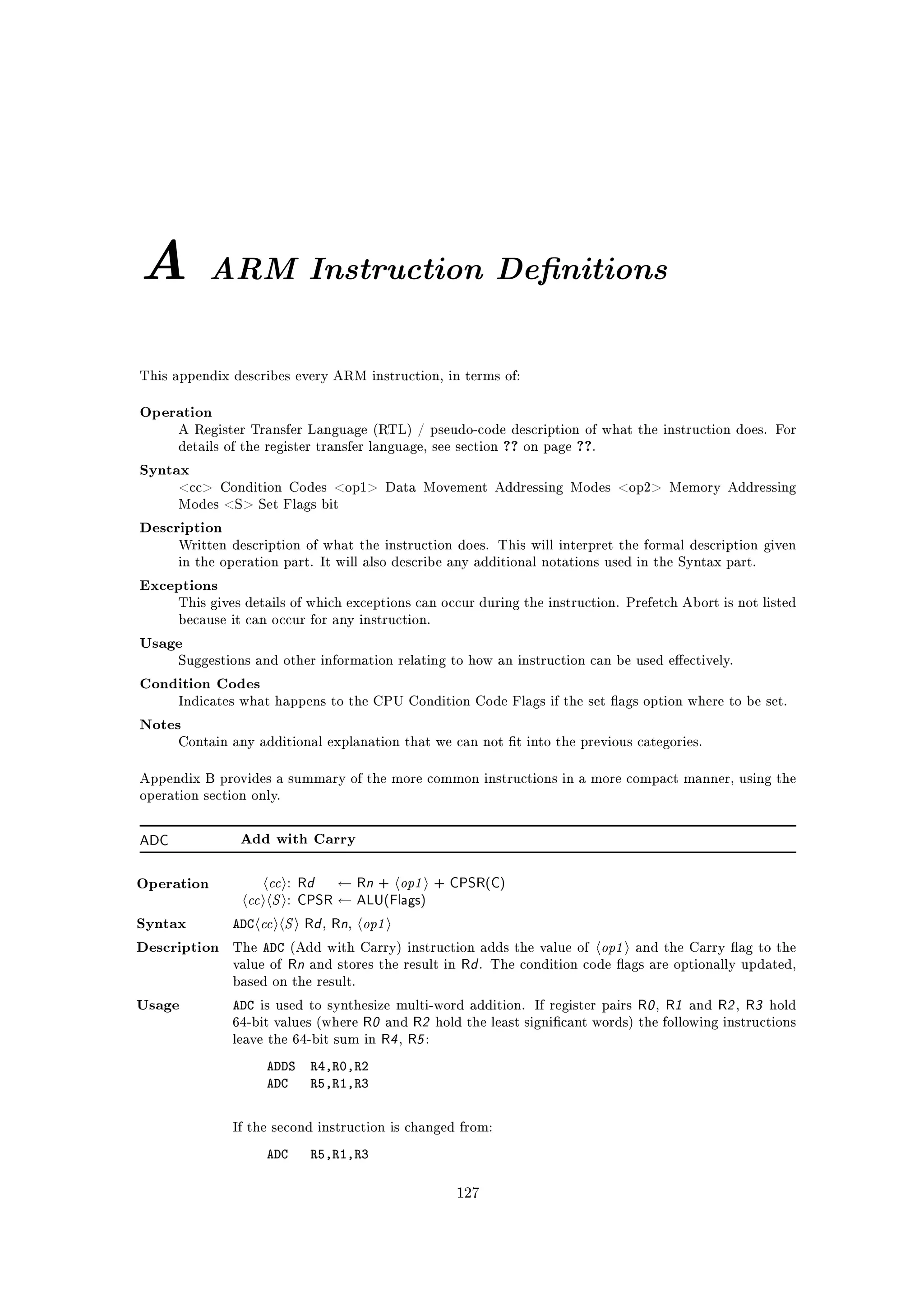 A          ARM Instruction Deﬁnitions


This appendix describes every ARM instruction, in terms of:


Operation
      A Register Transfer Language (RTL) / pseudo-code description of what the instruction does. For
      details of the register transfer language, see section ?? on page ??.

Syntax
      cc Condition Codes op1 Data Movement Addressing Modes op2 Memory Addressing
      Modes S Set Flags bit

Description
      Written description of what the instruction does. This will interpret the formal description given
      in the operation part. It will also describe any additional notations used in the Syntax part.

Exceptions
      This gives details of which exceptions can occur during the instruction. Prefetch Abort is not listed
      because it can occur for any instruction.

Usage
      Suggestions and other information relating to how an instruction can be used eectively.

Condition Codes
      Indicates what happens to the CPU Condition Code Flags if the set ags option where to be set.

Notes
      Contain any additional explanation that we can not t into the previous categories.


Appendix B provides a summary of the more common instructions in a more compact manner, using the
operation section only.



ADC             Add with Carry



                    cc : Rd ← Rn + op1 + CPSR(C)
                 cc S : CPSR ← ALU(Flags)
Operation



Syntax         ADC cc S Rd Rn op1,   ,

Description    The   ADC    (Add with Carry) instruction adds the value of    op1   and the Carry ag to the
               value of    Rn and stores the result in Rd .   The condition code ags are optionally updated,
               based on the result.

Usage          ADC                                                             R0 , R1 and R2 , R3 hold
                     is used to synthesize multi-word addition. If register pairs
               64-bit values (where R0 and R2 hold the least signicant words) the following instructions
               leave the 64-bit sum in R4 , R5 :

                      ADDS     R4,R0,R2
                      ADC      R5,R1,R3


               If the second instruction is changed from:

                      ADC      R5,R1,R3

                                                      127
 