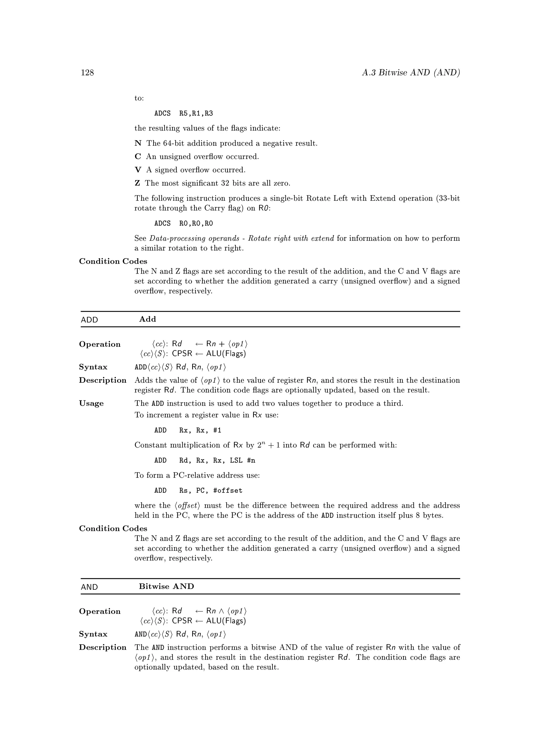 128                                                                                       A.3 Bitwise AND (AND)


              to:

                     ADCS     R5,R1,R3
              the resulting values of the ags indicate:

              N The 64-bit addition produced a negative result.

              C An unsigned overow occurred.

              V A signed overow occurred.

              Z The most signicant 32 bits are all zero.

              The following instruction produces a single-bit Rotate Left with Extend operation (33-bit
              rotate through the Carry ag) on        R0 :
                     ADCS     R0,R0,R0
              See   Data-processing operands - Rotate right with extend           for information on how to perform
              a similar rotation to the right.

Condition Codes
              The N and Z ags are set according to the result of the addition, and the C and V ags are
              set according to whether the addition generated a carry (unsigned overow) and a signed
              overow, respectively.




ADD            Add



                   cc : Rd ← Rn + op1
                cc S : CPSR ← ALU(Flags)
Operation



Syntax        ADD cc S Rd Rn op1,    ,

Description                  op1
              Adds the value of          to the value of register Rn, and stores the result in the destination
              register   Rd . The condition code ags are optionally updated, based on the result.
Usage         The   ADD    instruction is used to add two values together to produce a third.

              To increment a register value in       Rx use:
                     ADD      Rx, Rx, #1
              Constant multiplication of        Rx by 2n
                                                           +1   into   Rd can be performed with:
                     ADD      Rd, Rx, Rx, LSL #n
              To form a PC-relative address use:

                     ADD      Rs, PC, #offset
              where the      oset       must be the dierence between the required address and the address
              held in the PC, where the PC is the address of the            ADD   instruction itself plus 8 bytes.

Condition Codes
              The N and Z ags are set according to the result of the addition, and the C and V ags are
              set according to whether the addition generated a carry (unsigned overow) and a signed
              overow, respectively.




AND            Bitwise AND



                    cc : Rd ← Rn ∧ op1
                cc S : CPSR ← ALU(Flags)
Operation



Syntax        AND cc S Rd Rn op1,    ,

                   AND                                                                          Rn with the value of
               op1
Description   The          instruction performs a bitwise AND of the value of register
                     , and stores the result in the destination register          Rd .   The condition code ags are
              optionally updated, based on the result.
 