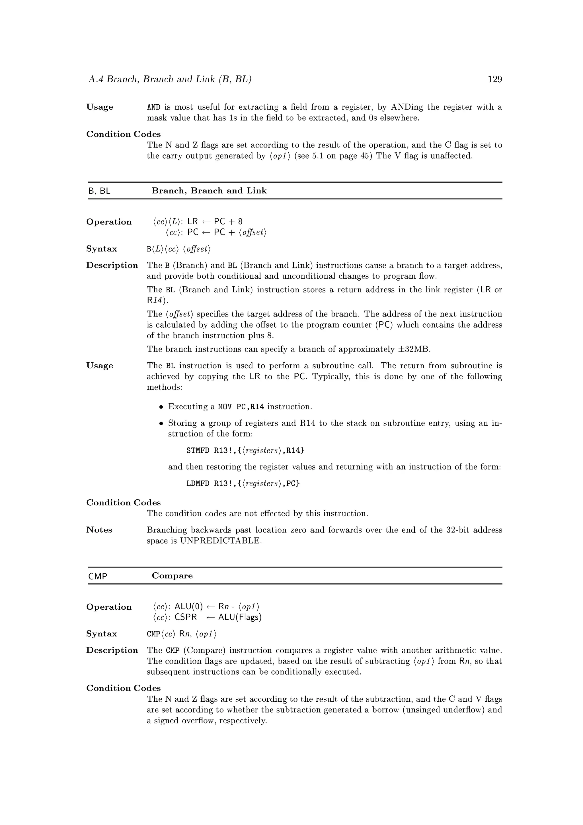 A.4 Branch, Branch and Link (B, BL)                                                                           129



Usage         AND    is most useful for extracting a eld from a register, by ANDing the register with a
              mask value that has 1s in the eld to be extracted, and 0s elsewhere.

Condition Codes


                                                      op1
              The N and Z ags are set according to the result of the operation, and the C ag is set to
              the carry output generated by                 (see 5.1 on page 45) The V ag is unaected.




B, BL          Branch, Branch and Link




                cc L : LR ← PC + 8
                   cc : PC ← PC + oset
Operation



Syntax        B L cc oset
Description   The    B   (Branch) and    BL   (Branch and Link) instructions cause a branch to a target address,
              and provide both conditional and unconditional changes to program ow.

              The    BL   (Branch and Link) instruction stores a return address in the link register (      LR or
              R14 ).
              The     oset       species the target address of the branch. The address of the next instruction
              is calculated by adding the oset to the program counter (        PC) which contains the address
              of the branch instruction plus 8.

              The branch instructions can specify a branch of approximately          ±32MB.
Usage         The    BL   instruction is used to perform a subroutine call.      The return from subroutine is
              achieved by copying the           LR to the PC. Typically,   this is done by one of the following
              methods:


                 •   Executing a       MOV PC,R14   instruction.

                 •   Storing a group of registers and R14 to the stack on subroutine entry, using an in-
                     struction of the form:

                            STMFD R13!,{       registers ,R14}
                     and then restoring the register values and returning with an instruction of the form:

                            LDMFD R13!,{       registers ,PC}
Condition Codes
              The condition codes are not eected by this instruction.

Notes         Branching backwards past location zero and forwards over the end of the 32-bit address
              space is UNPREDICTABLE.




CMP            Compare




                cc : ALU(0) ← Rn - op1
                cc : CSPR ← ALU(Flags)
Operation



Syntax        CMP cc Rn op1   ,

                     CMP
                                                                                          op1
Description   The          (Compare) instruction compares a register value with another arithmetic value.
              The condition ags are updated, based on the result of subtracting                from   Rn, so that
              subsequent instructions can be conditionally executed.

Condition Codes
              The N and Z ags are set according to the result of the subtraction, and the C and V ags
              are set according to whether the subtraction generated a borrow (unsinged underow) and
              a signed overow, respectively.
 