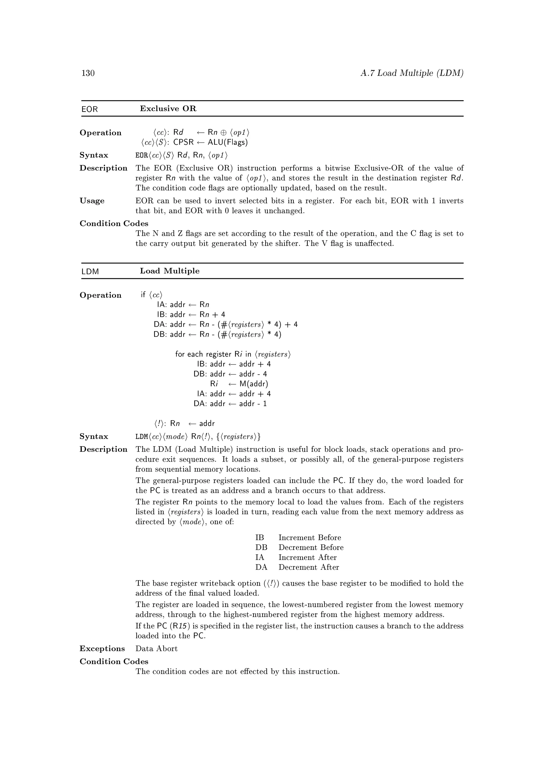 130                                                                                     A.7 Load Multiple (LDM)




EOR            Exclusive OR



                   cc : Rd ← Rn ⊕ op1
                cc S : CPSR ← ALU(Flags)
Operation



Syntax        EOR cc S Rd Rn op1,      ,



                                                      op1
Description   The EOR (Exclusive OR) instruction performs a bitwise Exclusive-OR of the value of
              register    Rn with the value of               , and stores the result in the destination register   Rd .
              The condition code ags are optionally updated, based on the result.

Usage         EOR can be used to invert selected bits in a register. For each bit, EOR with 1 inverts
              that bit, and EOR with 0 leaves it unchanged.

Condition Codes
              The N and Z ags are set according to the result of the operation, and the C ag is set to
              the carry output bit generated by the shifter. The V ag is unaected.




LDM            Load Multiple



Operation      if   cc
                    IA: addr ← Rn
                    IB: addr ← Rn + 4
                   DA: addr ← Rn - (# registers * 4) + 4
                   DB: addr ← Rn - (# registers * 4)
                         for each register Ri in registers
                                IB: addr ← addr + 4
                               DB: addr ← addr - 4
                                    Ri ← M(addr)
                                IA: addr ← addr + 4
                               DA: addr ← addr - 1
                    ! : Rn ← addr
Syntax        LDM cc mode Rn ! , { registers }
Description   The LDM (Load Multiple) instruction is useful for block loads, stack operations and pro-
              cedure exit sequences. It loads a subset, or possibly all, of the general-purpose registers
              from sequential memory locations.

              The general-purpose registers loaded can include the PC. If they do, the word loaded for
              thePC is treated as an address and a branch occurs to that address.
              The register Rn points to the memory local to load the values from. Each of the registers
                           registers
                               mode
              listed in                    is loaded in turn, reading each value from the next memory address as
              directed by              , one of:

                                                        IB       Increment Before
                                                        DB       Decrement Before
                                                        IA       Increment After
                                                        DA       Decrement After

              The base register writeback option (           !   ) causes the base register to be modied to hold the
              address of the nal valued loaded.

              The register are loaded in sequence, the lowest-numbered register from the lowest memory
              address, through to the highest-numbered register from the highest memory address.

              If the   PC (R15 ) is specied in the register list, the instruction causes a branch to the address
              loaded into the    PC.
Exceptions    Data Abort

Condition Codes
              The condition codes are not eected by this instruction.
 
