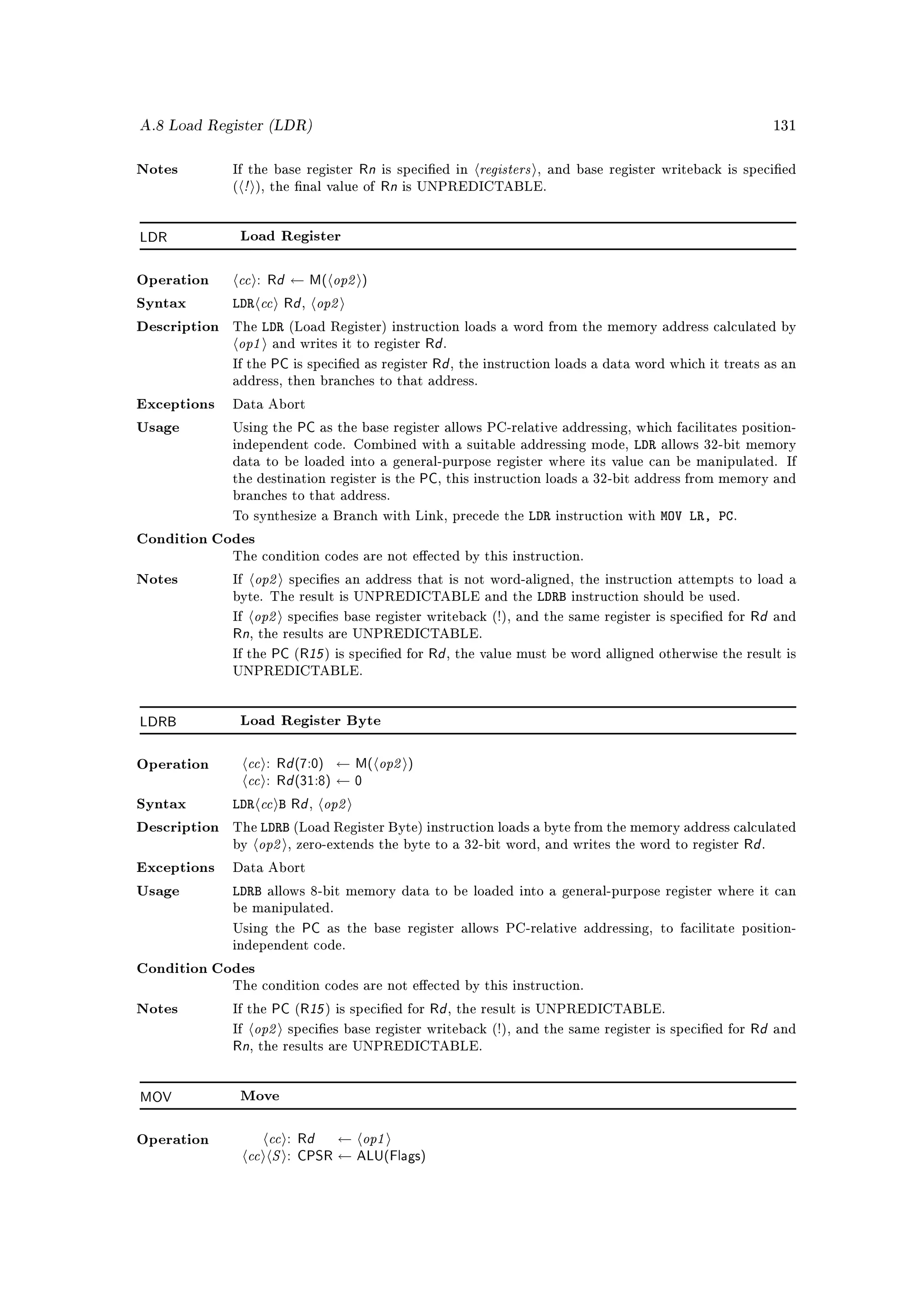 A.8 Load Register (LDR)                                                                                           131



                                        Rn is specied in registers , and base register writeback is specied
                   !
Notes         If the base register
              (        ), the nal value ofRn is UNPREDICTABLE.

LDR               Load Register



Operation      cc : Rd ← M( op2 )
Syntax        LDR cc Rd op2    ,

                   LDR
               op1
Description   The            (Load Register) instruction loads a word from the memory address calculated by
                         and writes it to register Rd .
              If the     PC is specied as register Rd , the instruction loads a data word which it treats as an
              address, then branches to that address.

Exceptions    Data Abort

Usage         Using the       PC as the base register allows PC-relative addressing, which facilitates position-
              independent code. Combined with a suitable addressing mode,             LDR    allows 32-bit memory
              data to be loaded into a general-purpose register where its value can be manipulated. If
              the destination register is the     PC, this instruction loads a 32-bit address from memory and
              branches to that address.

              To synthesize a Branch with Link, precede the         LDR   instruction with   MOV LR, PC.
Condition Codes
              The condition codes are not eected by this instruction.

Notes         If       op2   species an address that is not word-aligned, the instruction attempts to load a
              byte. The result is UNPREDICTABLE and the              LDRB   instruction should be used.

              If       op2                                                                         Rd and
                             species base register writeback (!), and the same register is specied for
              Rn, the results are UNPREDICTABLE.
              If the PC (R15 ) is specied for Rd , the value must be word alligned otherwise the result is
              UNPREDICTABLE.




LDRB              Load Register Byte



                cc : Rd (7:0) ← M( op2 )
                cc : Rd (31:8) ← 0
Operation



Syntax        LDR cc B Rd op2      ,

                  LDRB
                  op2
Description   The            (Load Register Byte) instruction loads a byte from the memory address calculated
              by             , zero-extends the byte to a 32-bit word, and writes the word to register     Rd .
Exceptions    Data Abort

Usage         LDRB       allows 8-bit memory data to be loaded into a general-purpose register where it can
              be manipulated.

              Using the        PC as the base register allows PC-relative addressing,        to facilitate position-
              independent code.

Condition Codes
              The condition codes are not eected by this instruction.

Notes         If the     PC (R15 ) is specied for Rd , the result is UNPREDICTABLE.
              If       op2   species base register writeback (!), and the same register is specied for    Rd and
              Rn, the results are UNPREDICTABLE.

MOV               Move



                      cc : Rd ← op1
                   cc S : CPSR ← ALU(Flags)
Operation
 