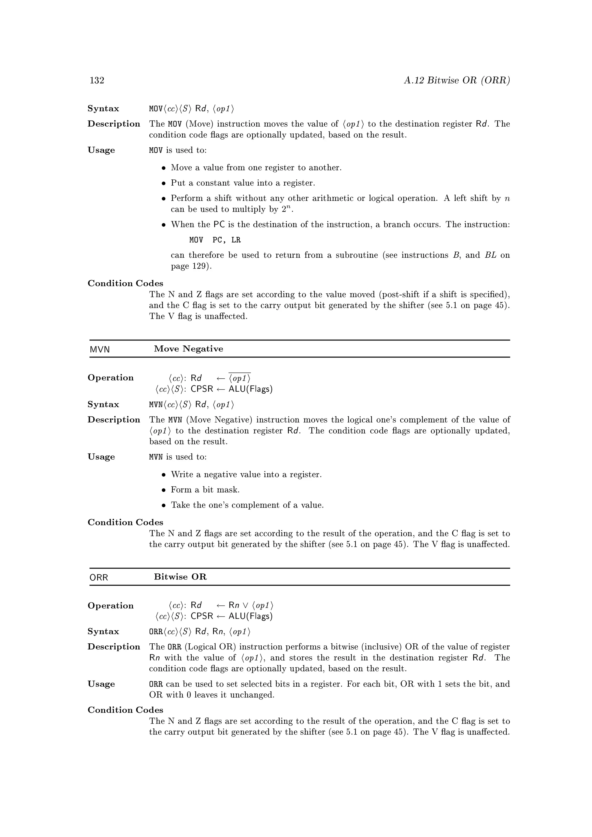 132                                                                                   A.12 Bitwise OR (ORR)


Syntax        MOV    cc S Rd op1  ,

Description   The    MOV   (Move) instruction moves the value of       op1   to the destination register   Rd .   The
              condition code ags are optionally updated, based on the result.

Usage         MOV    is used to:

                 •    Move a value from one register to another.

                 •    Put a constant value into a register.

                 •    Perform a shift without any other arithmetic or logical operation. A left shift by           n
                                                  n
                      can be used to multiply by 2 .

                 •    When the        PC is the destination of the instruction, a branch occurs. The instruction:
                            MOV       PC, LR
                      can therefore be used to return from a subroutine (see instructions         B   , and   BL   on
                      page 129).

Condition Codes
              The N and Z ags are set according to the value moved (post-shift if a shift is specied),
              and the C ag is set to the carry output bit generated by the shifter (see 5.1 on page 45).
              The V ag is unaected.




MVN            Move Negative




                    cc : Rd ← op1
                cc S : CPSR ← ALU(Flags)
Operation



Syntax        MVN cc S Rd op1     ,

                   MVN
               op1
Description   The          (Move Negative) instruction moves the logical one's complement of the value of
                                         Rd
                       to the destination register         .   The condition code ags are optionally updated,
              based on the result.

Usage         MVN    is used to:

                 •    Write a negative value into a register.

                 •    Form a bit mask.

                 •    Take the one's complement of a value.

Condition Codes
              The N and Z ags are set according to the result of the operation, and the C ag is set to
              the carry output bit generated by the shifter (see 5.1 on page 45). The V ag is unaected.




ORR            Bitwise OR



                   cc : Rd ← Rn ∨ op1
                cc S : CPSR ← ALU(Flags)
Operation



Syntax        ORR cc S Rd Rn op1  ,     ,

                  ORR
                                 op1
Description   The          (Logical OR) instruction performs a bitwise (inclusive) OR of the value of register
              Rn    with the value of             , and stores the result in the destination register    Rd .     The
              condition code ags are optionally updated, based on the result.

Usage         ORR    can be used to set selected bits in a register. For each bit, OR with 1 sets the bit, and
              OR with 0 leaves it unchanged.

Condition Codes
              The N and Z ags are set according to the result of the operation, and the C ag is set to
              the carry output bit generated by the shifter (see 5.1 on page 45). The V ag is unaected.
 