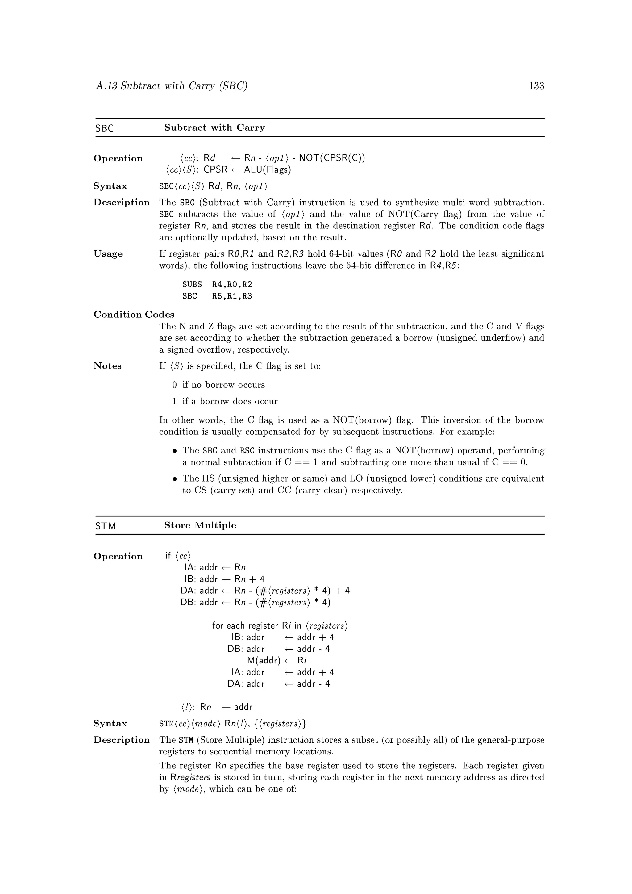 A.13 Subtract with Carry (SBC)                                                                                 133




SBC            Subtract with Carry



                    cc : Rd ← Rn - op1 - NOT(CPSR(C))
                cc S : CPSR ← ALU(Flags)
Operation



Syntax        SBC cc S Rd Rn op1      ,     ,

                   SBC
                                      op1
Description   The              (Subtract with Carry) instruction is used to synthesize multi-word subtraction.
              SBC       subtracts the value of               and the value of NOT(Carry ag) from the value of
              register        Rn, and stores the result in the destination register Rd .   The condition code ags
              are optionally updated, based on the result.

Usage         If register pairs           R0 ,R1 and R2 ,R3 hold 64-bit values (R0 and R2 hold the least signicant
              words), the following instructions leave the 64-bit dierence in          R4 ,R5 :
                        SUBS       R4,R0,R2
                        SBC        R5,R1,R3
Condition Codes
              The N and Z ags are set according to the result of the subtraction, and the C and V ags
              are set according to whether the subtraction generated a borrow (unsigned underow) and
              a signed overow, respectively.

Notes         If    S        is specied, the C ag is set to:

                    0 if no borrow occurs

                    1 if a borrow does occur

              In other words, the C ag is used as a NOT(borrow) ag. This inversion of the borrow
              condition is usually compensated for by subsequent instructions. For example:

                    •   The     SBC   and   RSC   instructions use the C ag as a NOT(borrow) operand, performing
                        a normal subtraction if C == 1 and subtracting one more than usual if C == 0.

                    •   The HS (unsigned higher or same) and LO (unsigned lower) conditions are equivalent
                        to CS (carry set) and CC (carry clear) respectively.




STM            Store Multiple



Operation      if       cc
                    IA: addr ← Rn
                    IB: addr ← Rn + 4
                   DA: addr ← Rn - (# registers * 4) + 4
                   DB: addr ← Rn - (# registers * 4)
                           for each register Ri in registers
                                IB: addr ← addr + 4
                               DB: addr ← addr - 4
                                    M(addr) ← Ri
                                IA: addr ← addr + 4
                               DA: addr ← addr - 4
                    ! : Rn ← addr
Syntax        STM cc mode Rn ! , { registers }
Description   The       STM (Store Multiple) instruction stores a subset (or possibly all) of the general-purpose
              registers to sequential memory locations.

              The register    Rn species the base register used to store the registers. Each register given
                   Rregisters is stored in turn, storing each register in the next memory address as directed
                     mode
              in
              by                , which can be one of:
 