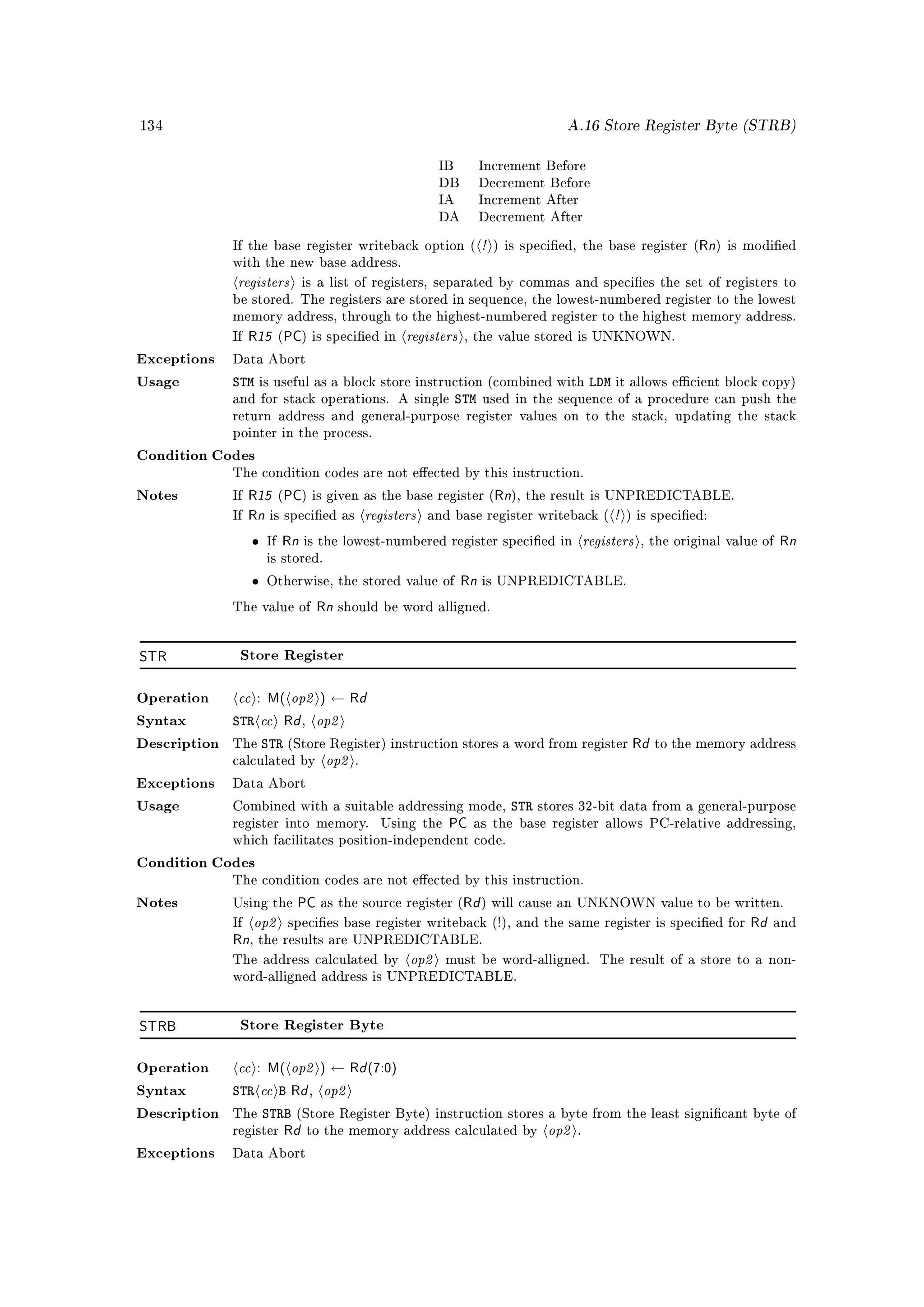 134                                                                                  A.16 Store Register Byte (STRB)


                                                          IB         Increment Before
                                                          DB         Decrement Before
                                                          IA         Increment After
                                                          DA         Decrement After

              If the base register writeback option (                !   ) is specied, the base register (    Rn) is modied
              with the new base address.

               registers      is a list of registers, separated by commas and species the set of registers to
              be stored. The registers are stored in sequence, the lowest-numbered register to the lowest
              memory address, through to the highest-numbered register to the highest memory address.

              If   R15 (PC) is specied in         registers    , the value stored is UNKNOWN.

Exceptions    Data Abort

Usage         STM      is useful as a block store instruction (combined with                LDM   it allows ecient block copy)
              and for stack operations. A single               STM   used in the sequence of a procedure can push the
              return address and general-purpose register values on to the stack, updating the stack
              pointer in the process.

Condition Codes
              The condition codes are not eected by this instruction.

Notes         If   R15 (PC) is given as the base register (Rn), the result is UNPREDICTABLE.
              If   Rn is specied as registers and base register writeback ( ! ) is specied:
                   • If Rn is the lowest-numbered register specied in registers , the original value of Rn
                        is stored.

                   •    Otherwise, the stored value of         Rn is UNPREDICTABLE.
              The value of            Rn should be word alligned.

STR            Store Register



Operation      cc : M( op2 ) ← Rd
Syntax        STR  cc Rd op2  ,

                   STR                                                                              Rd to the memory address
                            op2
Description   The          (Store Register) instruction stores a word from register
              calculated by                 .

Exceptions    Data Abort

Usage         Combined with a suitable addressing mode,                    STR   stores 32-bit data from a general-purpose
              register into memory.             Using the   PC as the base register allows PC-relative addressing,
              which facilitates position-independent code.

Condition Codes
              The condition codes are not eected by this instruction.

Notes         Using the       PC as the source register (Rd ) will cause an UNKNOWN value to be written.
              If   op2                                                                            Rd and
                           species base register writeback (!), and the same register is specied for
              Rn, the results are UNPREDICTABLE.
              The address calculated by             op2     must be word-alligned. The result of a store to a non-
              word-alligned address is UNPREDICTABLE.




STRB           Store Register Byte



Operation      cc : M( op2 ) ← Rd (7:0)
Syntax        STR cc B Rd op2     ,

                       STRB
                                                                                  op2
Description   The             (Store Register Byte) instruction stores a byte from the least signicant byte of
              register    Rd to the memory address calculated by                        .

Exceptions    Data Abort
 