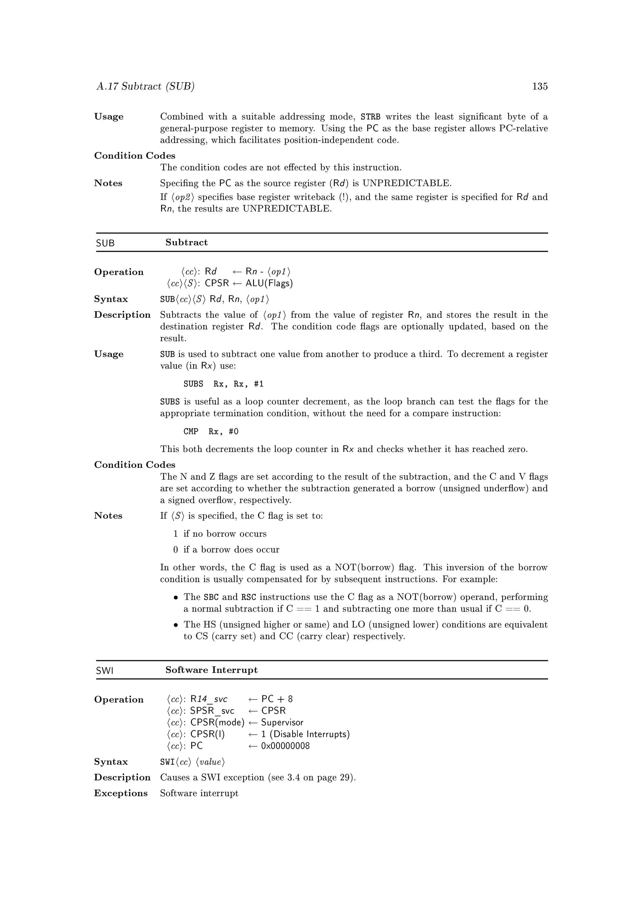 A.17 Subtract (SUB)                                                                                               135



Usage         Combined with a suitable addressing mode,                  STRB   writes the least signicant byte of a
              general-purpose register to memory. Using the               PC as the base register allows PC-relative
              addressing, which facilitates position-independent code.

Condition Codes
              The condition codes are not eected by this instruction.

Notes         Specing the          PC as the source register (Rd ) is UNPREDICTABLE.
              If   op2    species base register writeback (!), and the same register is specied for         Rd and
              Rn, the results are UNPREDICTABLE.

SUB            Subtract



                   cc : Rd ← Rn - op1
                cc S : CPSR ← ALU(Flags)
Operation



Syntax        SUB cc S Rd Rn op1    ,     ,

Description                       op1
              Subtracts the value of                     from the value of register   Rn, and stores the result in the
              destination register            Rd .   The condition code ags are optionally updated, based on the
              result.

Usage         SUB is used to subtract one value from another to produce a third.              To decrement a register
                             R
              value (in x ) use:

                       SUBS      Rx, Rx, #1
              SUBS     is useful as a loop counter decrement, as the loop branch can test the ags for the
              appropriate termination condition, without the need for a compare instruction:

                       CMP       Rx, #0
              This both decrements the loop counter in              Rx and checks whether it has reached zero.
Condition Codes
              The N and Z ags are set according to the result of the subtraction, and the C and V ags
              are set according to whether the subtraction generated a borrow (unsigned underow) and
              a signed overow, respectively.

Notes         If   S    is specied, the C ag is set to:

                   1 if no borrow occurs

                   0 if a borrow does occur

              In other words, the C ag is used as a NOT(borrow) ag. This inversion of the borrow
              condition is usually compensated for by subsequent instructions. For example:

                   •   The    SBC   and   RSC    instructions use the C ag as a NOT(borrow) operand, performing
                       a normal subtraction if C == 1 and subtracting one more than usual if C == 0.

                   •   The HS (unsigned higher or same) and LO (unsigned lower) conditions are equivalent
                       to CS (carry set) and CC (carry clear) respectively.




SWI            Software Interrupt



                cc : R14_svc ← PC + 8
                cc : SPSR_svc ← CPSR
Operation


                cc : CPSR(mode) ← Supervisor
                cc : CPSR(I) ← 1 (Disable Interrupts)
                cc : PC         ← 0x00000008
Syntax        SWI cc value
Description   Causes a SWI exception (see 3.4 on page 29).

Exceptions    Software interrupt
 