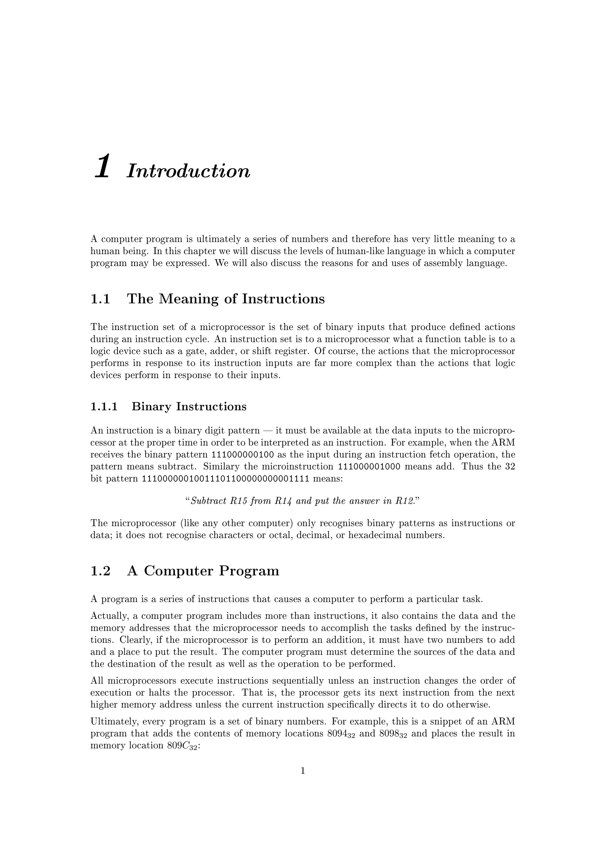 1       Introduction


A computer program is ultimately a series of numbers and therefore has very little meaning to a
human being. In this chapter we will discuss the levels of human-like language in which a computer
program may be expressed. We will also discuss the reasons for and uses of assembly language.




1.1     The Meaning of Instructions

The instruction set of a microprocessor is the set of binary inputs that produce dened actions
during an instruction cycle. An instruction set is to a microprocessor what a function table is to a
logic device such as a gate, adder, or shift register. Of course, the actions that the microprocessor
performs in response to its instruction inputs are far more complex than the actions that logic
devices perform in response to their inputs.



1.1.1 Binary Instructions
An instruction is a binary digit pattern  it must be available at the data inputs to the micropro-
cessor at the proper time in order to be interpreted as an instruction. For example, when the ARM
receives the binary pattern   111000000100   as the input during an instruction fetch operation, the
pattern means subtract. Similary the microinstruction     111000001000      means add. Thus the 32
bit pattern   11100000010011101100000000001111        means:


                       Subtract   R15 from R14 and put the answer in R12.

The microprocessor (like any other computer) only recognises binary patterns as instructions or
data; it does not recognise characters or octal, decimal, or hexadecimal numbers.




1.2     A Computer Program

A program is a series of instructions that causes a computer to perform a particular task.

Actually, a computer program includes more than instructions, it also contains the data and the
memory addresses that the microprocessor needs to accomplish the tasks dened by the instruc-
tions. Clearly, if the microprocessor is to perform an addition, it must have two numbers to add
and a place to put the result. The computer program must determine the sources of the data and
the destination of the result as well as the operation to be performed.

All microprocessors execute instructions sequentially unless an instruction changes the order of
execution or halts the processor. That is, the processor gets its next instruction from the next
higher memory address unless the current instruction specically directs it to do otherwise.

Ultimately, every program is a set of binary numbers. For example, this is a snippet of an ARM
program that adds the contents of memory locations      809432   and   809832   and places the result in
memory location   809C32 :

                                                  1
 