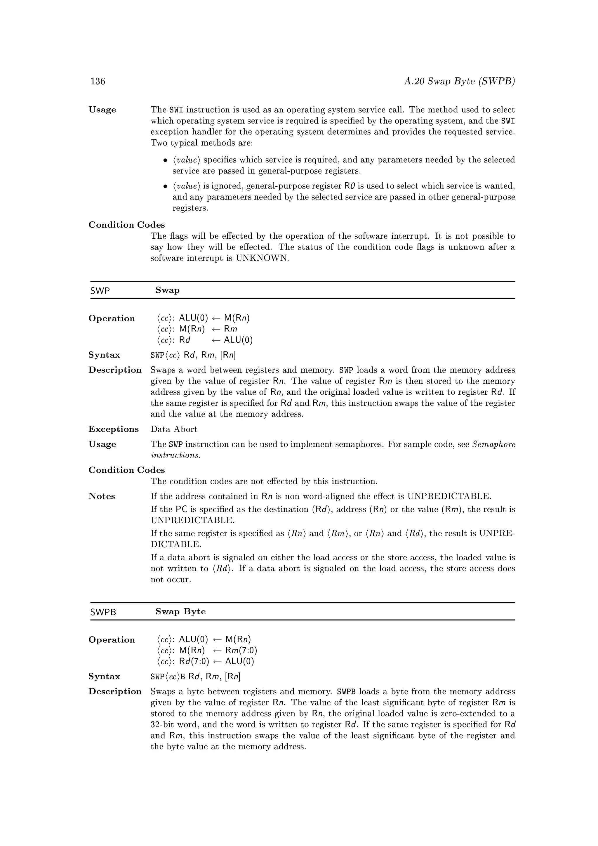136                                                                                              A.20 Swap Byte (SWPB)


Usage         The    SWI   instruction is used as an operating system service call. The method used to select
              which operating system service is required is specied by the operating system, and the                   SWI
              exception handler for the operating system determines and provides the requested service.
              Two typical methods are:

                 •     value         species which service is required, and any parameters needed by the selected
                       service are passed in general-purpose registers.

                 •     value         is ignored, general-purpose register   R0 is used to select which service is wanted,
                       and any parameters needed by the selected service are passed in other general-purpose
                       registers.

Condition Codes
              The ags will be eected by the operation of the software interrupt. It is not possible to
              say how they will be eected. The status of the condition code ags is unknown after a
              software interrupt is UNKNOWN.




SWP            Swap



                cc : ALU(0) ← M(Rn)
                cc : M(Rn) ← Rm
Operation


                cc : Rd ← ALU(0)
Syntax        SWP cc Rd Rm Rn,         , [     ]

Description   Swaps a word between registers and memory.                   SWP   loads a word from the memory address
              given by the value of register  Rn. The value of register Rm is then stored to the memory
              address given by the value of Rn, and the original loaded value is written to register Rd . If
              the same register is specied for Rd and Rm, this instruction swaps the value of the register
              and the value at the memory address.

Exceptions    Data Abort

                     SWP instruction can be used to implement semaphores.                                         Semaphore
              instructions
Usage         The                                                                          For sample code, see
                                 .

Condition Codes
              The condition codes are not eected by this instruction.

Notes         If the address contained in   Rn is non word-aligned the eect is UNPREDICTABLE.
              If the   PC is specied as the destination (Rd ), address (Rn) or the value (Rm), the result is
              UNPREDICTABLE.

              If the same register is specied as              Rn   and   Rm   , or   Rn   and   Rd   , the result is UNPRE-
              DICTABLE.


                                        Rd
              If a data abort is signaled on either the load access or the store access, the loaded value is
              not written to                   . If a data abort is signaled on the load access, the store access does
              not occur.




SWPB           Swap Byte



                cc : ALU(0) ← M(Rn)
                cc : M(Rn) ← Rm(7:0)
Operation


                cc : Rd (7:0) ← ALU(0)
Syntax        SWP cc B Rd Rm Rn  ,       , [       ]

Description   Swaps a byte between registers and memory.                  SWPB    loads a byte from the memory address
              given by the value of register             Rn.                                          Rm is
                                                               The value of the least signicant byte of register
              stored to the memory address given by   Rn, the original loaded value is zero-extended to a
              32-bit word, and the word is written to register Rd . If the same register is specied for Rd
              and Rm, this instruction swaps the value of the least signicant byte of the register and
              the byte value at the memory address.
 