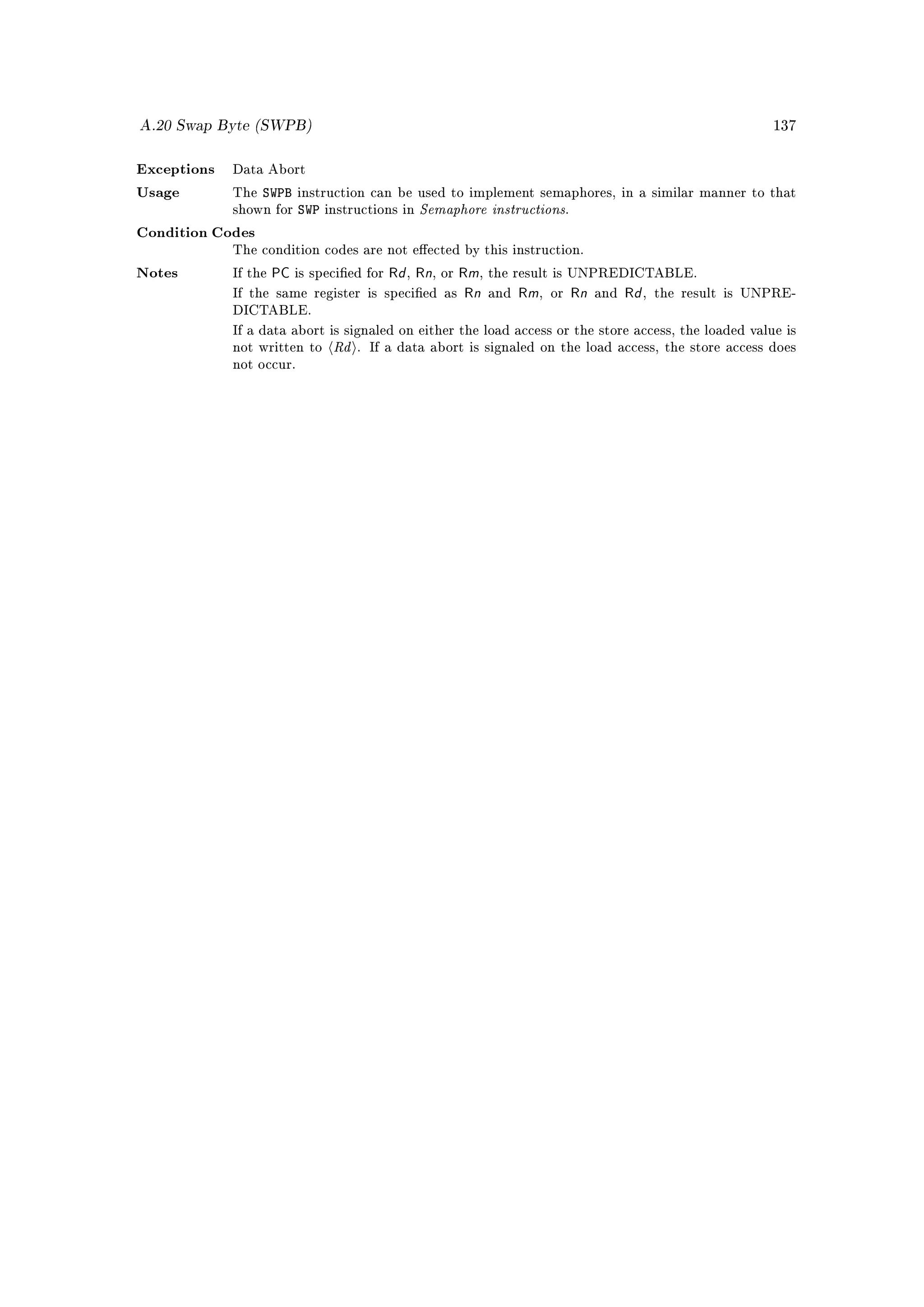A.20 Swap Byte (SWPB)                                                                                    137



Exceptions   Data Abort

                   SWPB
                                                  Semaphore instructions
Usage        The          instruction can be used to implement semaphores, in a similar manner to that
             shown for    SWP   instructions in                            .

Condition Codes
             The condition codes are not eected by this instruction.

Notes        If the   PC is specied for Rd , Rn, or Rm, the result is UNPREDICTABLE.
             If the same register is specied as      Rn and Rm, or Rn and Rd , the result is UNPRE-
             DICTABLE.


                                 Rd
             If a data abort is signaled on either the load access or the store access, the loaded value is
             not written to           . If a data abort is signaled on the load access, the store access does
             not occur.
 