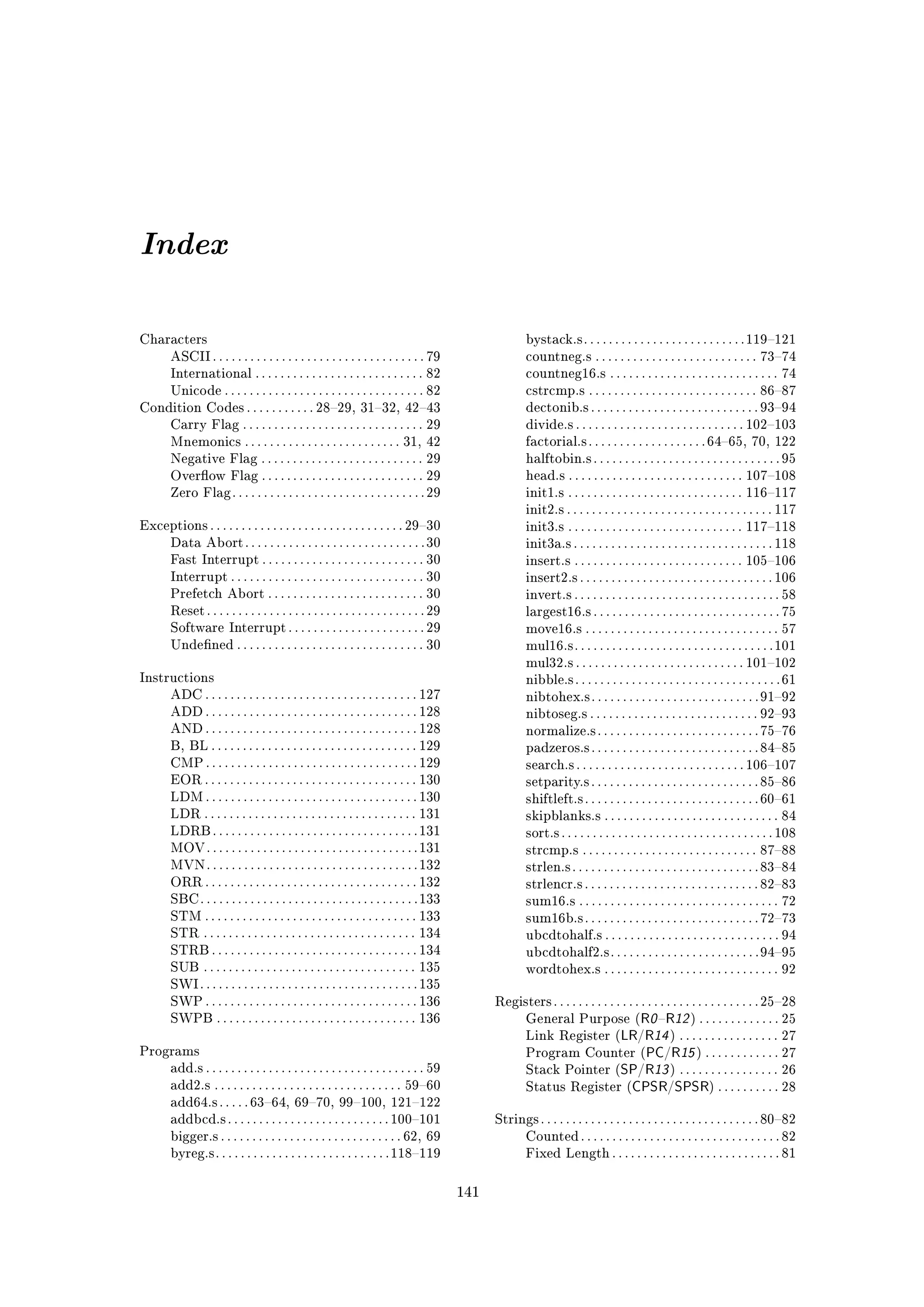 Index

Characters                                                                                             bystack.s . . . . . . . . . . . . . . . . . . . . . . . . . . 119121
        ASCII . . . . . . . . . . . . . . . . . . . . . . . . . . . . . . . . . . 79                   countneg.s . . . . . . . . . . . . . . . . . . . . . . . . . . 7374
        International . . . . . . . . . . . . . . . . . . . . . . . . . . . 82                         countneg16.s . . . . . . . . . . . . . . . . . . . . . . . . . . . 74
        Unicode . . . . . . . . . . . . . . . . . . . . . . . . . . . . . . . . 82                     cstrcmp.s . . . . . . . . . . . . . . . . . . . . . . . . . . . 8687
Condition Codes . . . . . . . . . . . 2829, 3132, 4243                                              dectonib.s . . . . . . . . . . . . . . . . . . . . . . . . . . . 9394
        Carry Flag . . . . . . . . . . . . . . . . . . . . . . . . . . . . . 29                        divide.s . . . . . . . . . . . . . . . . . . . . . . . . . . . 102103
        Mnemonics . . . . . . . . . . . . . . . . . . . . . . . . . 31, 42                             factorial.s . . . . . . . . . . . . . . . . . . . 6465, 70, 122
        Negative Flag . . . . . . . . . . . . . . . . . . . . . . . . . . 29                           halftobin.s . . . . . . . . . . . . . . . . . . . . . . . . . . . . . . 95
        Overow Flag . . . . . . . . . . . . . . . . . . . . . . . . . . 29                            head.s . . . . . . . . . . . . . . . . . . . . . . . . . . . . 107108
        Zero Flag . . . . . . . . . . . . . . . . . . . . . . . . . . . . . . . 29                     init1.s . . . . . . . . . . . . . . . . . . . . . . . . . . . . 116117
                                                                                                       init2.s . . . . . . . . . . . . . . . . . . . . . . . . . . . . . . . . . 117
Exceptions . . . . . . . . . . . . . . . . . . . . . . . . . . . . . . . 2930                         init3.s . . . . . . . . . . . . . . . . . . . . . . . . . . . . 117118
        Data Abort . . . . . . . . . . . . . . . . . . . . . . . . . . . . . 30                        init3a.s . . . . . . . . . . . . . . . . . . . . . . . . . . . . . . . . 118
        Fast Interrupt . . . . . . . . . . . . . . . . . . . . . . . . . . 30                          insert.s . . . . . . . . . . . . . . . . . . . . . . . . . . . 105106
        Interrupt . . . . . . . . . . . . . . . . . . . . . . . . . . . . . . . 30                     insert2.s . . . . . . . . . . . . . . . . . . . . . . . . . . . . . . . 106
        Prefetch Abort . . . . . . . . . . . . . . . . . . . . . . . . . 30                            invert.s . . . . . . . . . . . . . . . . . . . . . . . . . . . . . . . . . 58
        Reset . . . . . . . . . . . . . . . . . . . . . . . . . . . . . . . . . . . 29                 largest16.s . . . . . . . . . . . . . . . . . . . . . . . . . . . . . . 75
        Software Interrupt . . . . . . . . . . . . . . . . . . . . . . 29                              move16.s . . . . . . . . . . . . . . . . . . . . . . . . . . . . . . . 57
        Undened . . . . . . . . . . . . . . . . . . . . . . . . . . . . . . 30                        mul16.s . . . . . . . . . . . . . . . . . . . . . . . . . . . . . . . . 101
                                                                                                       mul32.s . . . . . . . . . . . . . . . . . . . . . . . . . . . 101102
Instructions                                                                                           nibble.s . . . . . . . . . . . . . . . . . . . . . . . . . . . . . . . . . 61
        ADC . . . . . . . . . . . . . . . . . . . . . . . . . . . . . . . . . . 127                    nibtohex.s . . . . . . . . . . . . . . . . . . . . . . . . . . . 9192
        ADD . . . . . . . . . . . . . . . . . . . . . . . . . . . . . . . . . . 128                    nibtoseg.s . . . . . . . . . . . . . . . . . . . . . . . . . . . 9293
        AND . . . . . . . . . . . . . . . . . . . . . . . . . . . . . . . . . . 128                    normalize.s . . . . . . . . . . . . . . . . . . . . . . . . . . 7576
        B, BL . . . . . . . . . . . . . . . . . . . . . . . . . . . . . . . . . 129                    padzeros.s . . . . . . . . . . . . . . . . . . . . . . . . . . . 8485
        CMP . . . . . . . . . . . . . . . . . . . . . . . . . . . . . . . . . . 129                    search.s . . . . . . . . . . . . . . . . . . . . . . . . . . . 106107
        EOR . . . . . . . . . . . . . . . . . . . . . . . . . . . . . . . . . . 130                    setparity.s . . . . . . . . . . . . . . . . . . . . . . . . . . . 8586
        LDM . . . . . . . . . . . . . . . . . . . . . . . . . . . . . . . . . . 130                    shiftleft.s . . . . . . . . . . . . . . . . . . . . . . . . . . . . 6061
        LDR . . . . . . . . . . . . . . . . . . . . . . . . . . . . . . . . . . 131                    skipblanks.s . . . . . . . . . . . . . . . . . . . . . . . . . . . . 84
        LDRB . . . . . . . . . . . . . . . . . . . . . . . . . . . . . . . . . 131                     sort.s . . . . . . . . . . . . . . . . . . . . . . . . . . . . . . . . . . 108
        MOV . . . . . . . . . . . . . . . . . . . . . . . . . . . . . . . . . . 131                    strcmp.s . . . . . . . . . . . . . . . . . . . . . . . . . . . . 8788
        MVN . . . . . . . . . . . . . . . . . . . . . . . . . . . . . . . . . . 132                    strlen.s . . . . . . . . . . . . . . . . . . . . . . . . . . . . . . 8384
        ORR . . . . . . . . . . . . . . . . . . . . . . . . . . . . . . . . . . 132                    strlencr.s . . . . . . . . . . . . . . . . . . . . . . . . . . . . 8283
        SBC . . . . . . . . . . . . . . . . . . . . . . . . . . . . . . . . . . . 133                  sum16.s . . . . . . . . . . . . . . . . . . . . . . . . . . . . . . . . 72
        STM . . . . . . . . . . . . . . . . . . . . . . . . . . . . . . . . . . 133                    sum16b.s . . . . . . . . . . . . . . . . . . . . . . . . . . . . 7273
        STR . . . . . . . . . . . . . . . . . . . . . . . . . . . . . . . . . . 134                    ubcdtohalf.s . . . . . . . . . . . . . . . . . . . . . . . . . . . . 94
        STRB . . . . . . . . . . . . . . . . . . . . . . . . . . . . . . . . . 134                     ubcdtohalf2.s . . . . . . . . . . . . . . . . . . . . . . . . 9495
        SUB . . . . . . . . . . . . . . . . . . . . . . . . . . . . . . . . . . 135                    wordtohex.s . . . . . . . . . . . . . . . . . . . . . . . . . . . . 92
        SWI . . . . . . . . . . . . . . . . . . . . . . . . . . . . . . . . . . . 135
        SWP . . . . . . . . . . . . . . . . . . . . . . . . . . . . . . . . . . 136            Registers . . . . . . . . . . . . . . . . . . . . . . . . . . . . . . . . . 2528
        SWPB . . . . . . . . . . . . . . . . . . . . . . . . . . . . . . . . 136                       General Purpose ( R0 R12 ) . . . . . . . . . . . . . 25
                                                                                                       Link Register (LR/R14 ) . . . . . . . . . . . . . . . . 27
Programs                                                                                               Program Counter (PC/R15 ) . . . . . . . . . . . . 27
        add.s . . . . . . . . . . . . . . . . . . . . . . . . . . . . . . . . . . . 59                 Stack Pointer (SP/R13 ) . . . . . . . . . . . . . . . . 26
        add2.s . . . . . . . . . . . . . . . . . . . . . . . . . . . . . . 5960                       Status Register (CPSR/SPSR) . . . . . . . . . . 28
        add64.s . . . . . 6364, 6970, 99100, 121122
        addbcd.s . . . . . . . . . . . . . . . . . . . . . . . . . . 100101                   Strings . . . . . . . . . . . . . . . . . . . . . . . . . . . . . . . . . . . 8082
        bigger.s . . . . . . . . . . . . . . . . . . . . . . . . . . . . . 62, 69                      Counted . . . . . . . . . . . . . . . . . . . . . . . . . . . . . . . . 82
        byreg.s . . . . . . . . . . . . . . . . . . . . . . . . . . . . 118119                        Fixed Length . . . . . . . . . . . . . . . . . . . . . . . . . . . 81



                                                                                         141
 