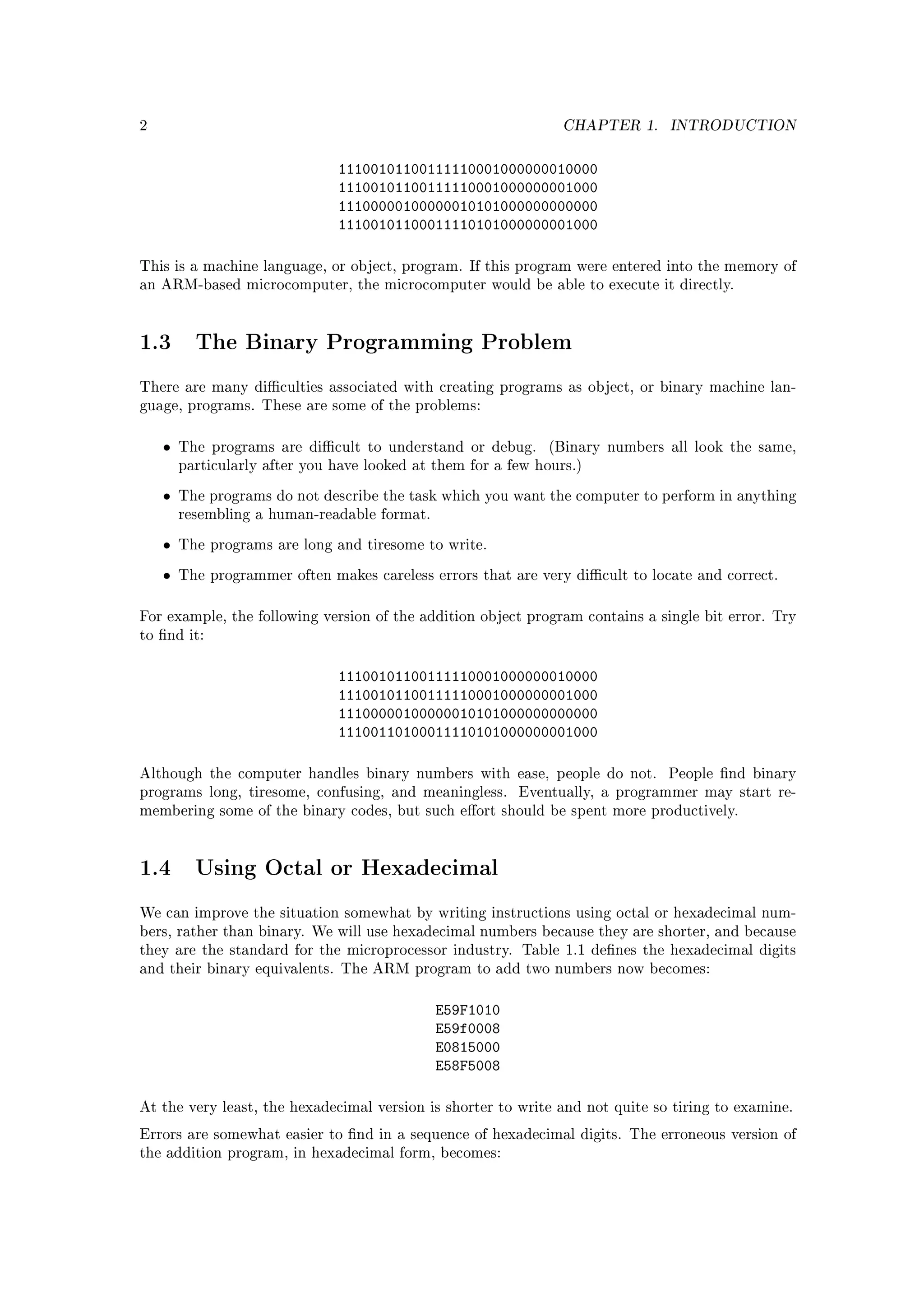 2                                                                CHAPTER 1.    INTRODUCTION


                               11100101100111110001000000010000
                               11100101100111110001000000001000
                               11100000100000010101000000000000
                               11100101100011110101000000001000

This is a machine language, or object, program. If this program were entered into the memory of
an ARM-based microcomputer, the microcomputer would be able to execute it directly.




1.3       The Binary Programming Problem

There are many diculties associated with creating programs as object, or binary machine lan-
guage, programs. These are some of the problems:



    •   The programs are dicult to understand or debug.      (Binary numbers all look the same,
        particularly after you have looked at them for a few hours.)

    •   The programs do not describe the task which you want the computer to perform in anything
        resembling a human-readable format.

    •   The programs are long and tiresome to write.

    •   The programmer often makes careless errors that are very dicult to locate and correct.



For example, the following version of the addition object program contains a single bit error. Try
to nd it:



                               11100101100111110001000000010000
                               11100101100111110001000000001000
                               11100000100000010101000000000000
                               11100110100011110101000000001000

Although the computer handles binary numbers with ease, people do not.         People nd binary
programs long, tiresome, confusing, and meaningless.      Eventually, a programmer may start re-
membering some of the binary codes, but such eort should be spent more productively.




1.4       Using Octal or Hexadecimal

We can improve the situation somewhat by writing instructions using octal or hexadecimal num-
bers, rather than binary. We will use hexadecimal numbers because they are shorter, and because
they are the standard for the microprocessor industry. Table 1.1 denes the hexadecimal digits
and their binary equivalents. The ARM program to add two numbers now becomes:



                                              E59F1010
                                              E59f0008
                                              E0815000
                                              E58F5008

At the very least, the hexadecimal version is shorter to write and not quite so tiring to examine.

Errors are somewhat easier to nd in a sequence of hexadecimal digits. The erroneous version of
the addition program, in hexadecimal form, becomes:
 