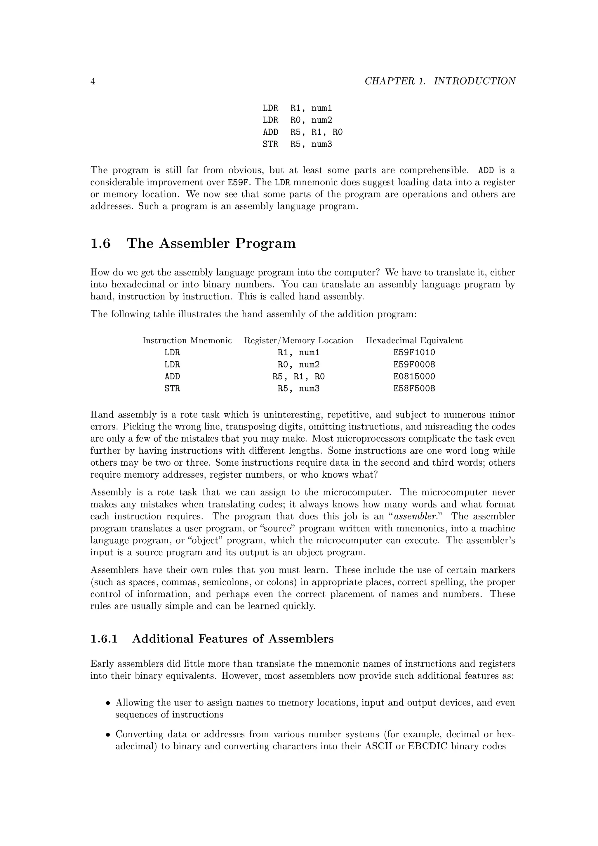 4                                                                 CHAPTER 1.     INTRODUCTION


                                           LDR   R1,   num1
                                           LDR   R0,   num2
                                           ADD   R5,   R1, R0
                                           STR   R5,   num3

The program is still far from obvious, but at least some parts are comprehensible.         ADD is a
considerable improvement over       E59F. The LDR mnemonic does suggest loading data into a register
or memory location. We now see that some parts of the program are operations and others are
addresses. Such a program is an assembly language program.




1.6       The Assembler Program

How do we get the assembly language program into the computer? We have to translate it, either
into hexadecimal or into binary numbers. You can translate an assembly language program by
hand, instruction by instruction. This is called hand assembly.

The following table illustrates the hand assembly of the addition program:


              Instruction Mnemonic     Register/Memory Location   Hexadecimal Equivalent
                   LDR                        R1, num1                  E59F1010
                   LDR                        R0, num2                  E59F0008
                   ADD                       R5, R1, R0                 E0815000
                   STR                        R5, num3                  E58F5008

Hand assembly is a rote task which is uninteresting, repetitive, and subject to numerous minor
errors. Picking the wrong line, transposing digits, omitting instructions, and misreading the codes
are only a few of the mistakes that you may make. Most microprocessors complicate the task even
further by having instructions with dierent lengths. Some instructions are one word long while
others may be two or three. Some instructions require data in the second and third words; others
require memory addresses, register numbers, or who knows what?

Assembly is a rote task that we can assign to the microcomputer.          The microcomputer never
makes any mistakes when translating codes; it always knows how many words and what format
each instruction requires.    The program that does this job is an  assembler.     The assembler
program translates a user program, or source program written with mnemonics, into a machine
language program, or object program, which the microcomputer can execute. The assembler's
input is a source program and its output is an object program.

Assemblers have their own rules that you must learn. These include the use of certain markers
(such as spaces, commas, semicolons, or colons) in appropriate places, correct spelling, the proper
control of information, and perhaps even the correct placement of names and numbers.          These
rules are usually simple and can be learned quickly.




1.6.1 Additional Features of Assemblers
Early assemblers did little more than translate the mnemonic names of instructions and registers
into their binary equivalents. However, most assemblers now provide such additional features as:



    •   Allowing the user to assign names to memory locations, input and output devices, and even
        sequences of instructions

    •   Converting data or addresses from various number systems (for example, decimal or hex-
        adecimal) to binary and converting characters into their ASCII or EBCDIC binary codes
 