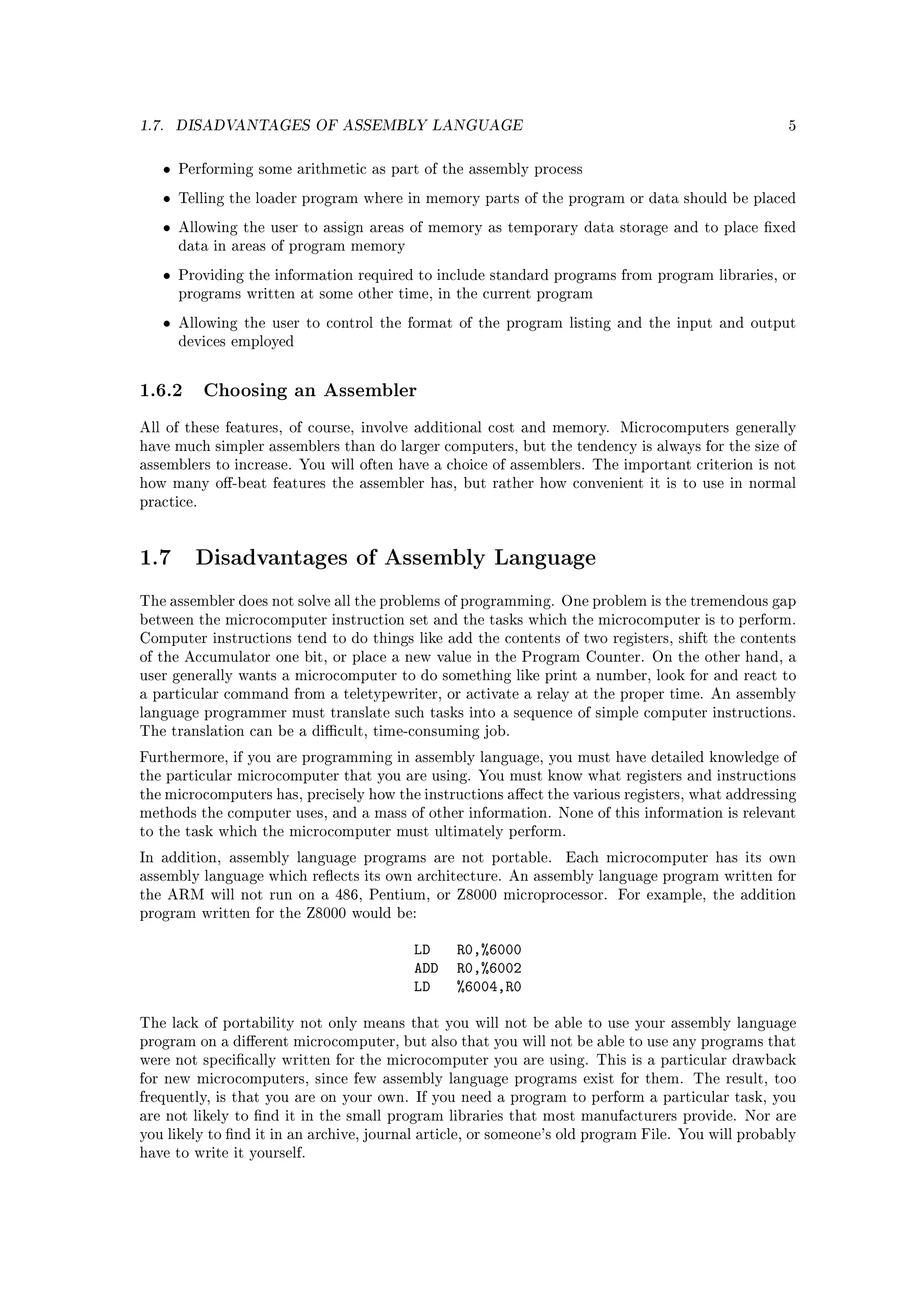 1.7.   DISADVANTAGES OF ASSEMBLY LANGUAGE                                                          5



   •   Performing some arithmetic as part of the assembly process

   •   Telling the loader program where in memory parts of the program or data should be placed

   •   Allowing the user to assign areas of memory as temporary data storage and to place xed
       data in areas of program memory

   •   Providing the information required to include standard programs from program libraries, or
       programs written at some other time, in the current program

   •   Allowing the user to control the format of the program listing and the input and output
       devices employed



1.6.2 Choosing an Assembler
All of these features, of course, involve additional cost and memory. Microcomputers generally
have much simpler assemblers than do larger computers, but the tendency is always for the size of
assemblers to increase. You will often have a choice of assemblers. The important criterion is not
how many o-beat features the assembler has, but rather how convenient it is to use in normal
practice.




1.7      Disadvantages of Assembly Language

The assembler does not solve all the problems of programming. One problem is the tremendous gap
between the microcomputer instruction set and the tasks which the microcomputer is to perform.
Computer instructions tend to do things like add the contents of two registers, shift the contents
of the Accumulator one bit, or place a new value in the Program Counter. On the other hand, a
user generally wants a microcomputer to do something like print a number, look for and react to
a particular command from a teletypewriter, or activate a relay at the proper time. An assembly
language programmer must translate such tasks into a sequence of simple computer instructions.
The translation can be a dicult, time-consuming job.

Furthermore, if you are programming in assembly language, you must have detailed knowledge of
the particular microcomputer that you are using. You must know what registers and instructions
the microcomputers has, precisely how the instructions aect the various registers, what addressing
methods the computer uses, and a mass of other information. None of this information is relevant
to the task which the microcomputer must ultimately perform.

In addition, assembly language programs are not portable.        Each microcomputer has its own
assembly language which reects its own architecture. An assembly language program written for
the ARM will not run on a 486, Pentium, or Z8000 microprocessor. For example, the addition
program written for the Z8000 would be:


                                          LD    R0,%6000
                                          ADD   R0,%6002
                                          LD    %6004,R0

The lack of portability not only means that you will not be able to use your assembly language
program on a dierent microcomputer, but also that you will not be able to use any programs that
were not specically written for the microcomputer you are using. This is a particular drawback
for new microcomputers, since few assembly language programs exist for them. The result, too
frequently, is that you are on your own. If you need a program to perform a particular task, you
are not likely to nd it in the small program libraries that most manufacturers provide. Nor are
you likely to nd it in an archive, journal article, or someone's old program File. You will probably
have to write it yourself.
 