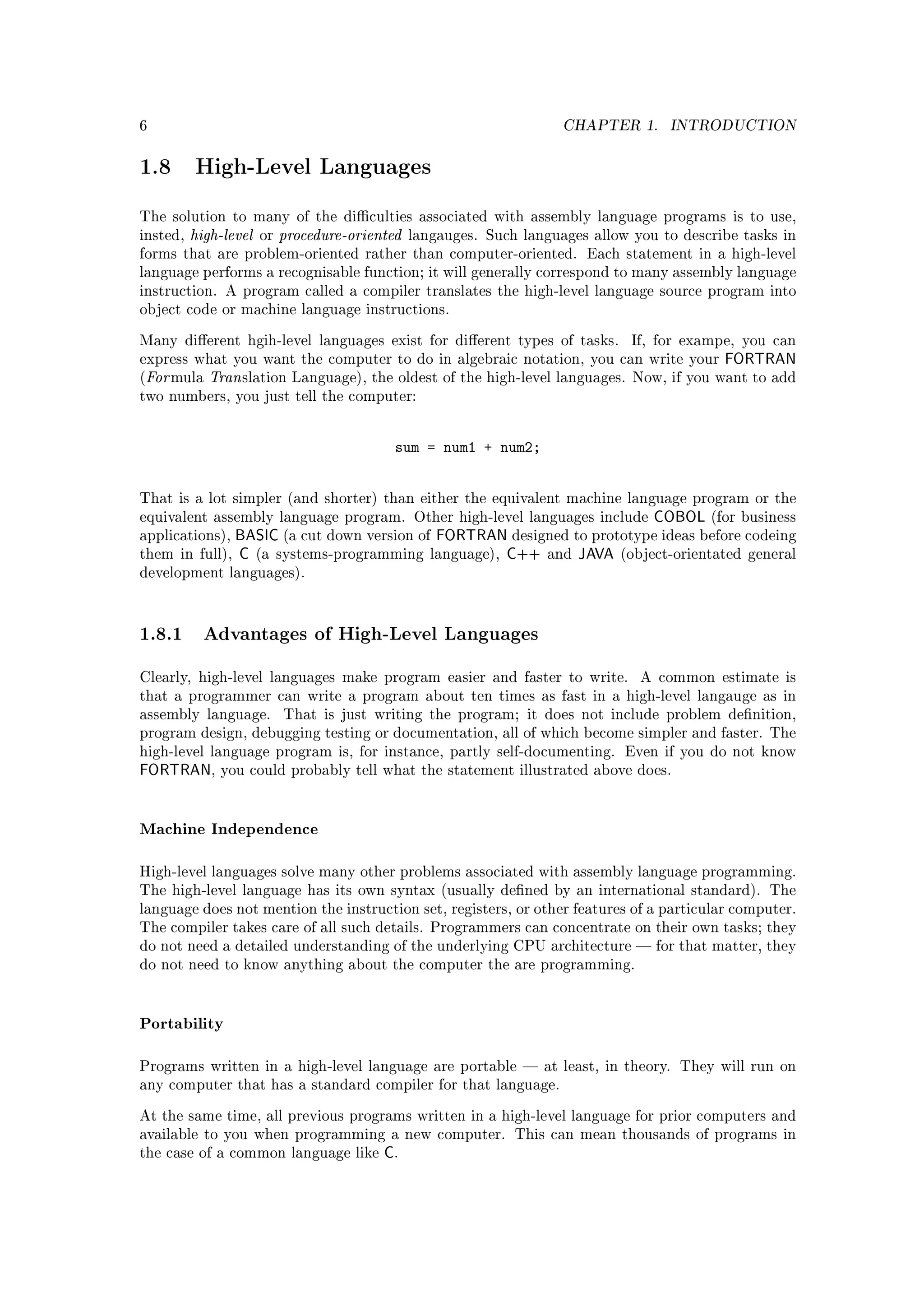 6                                                                      CHAPTER 1.     INTRODUCTION


1.8       High-Level Languages

The solution to many of the diculties associated with assembly language programs is to use,
insted,   high-level   or   procedure-oriented   langauges. Such languages allow you to describe tasks in
forms that are problem-oriented rather than computer-oriented. Each statement in a high-level
language performs a recognisable function; it will generally correspond to many assembly language
instruction. A program called a compiler translates the high-level language source program into
object code or machine language instructions.


Many dierent hgih-level languages exist for dierent types of tasks.            If, for exampe, you can
express what you want the computer to do in algebraic notation, you can write your            FORTRAN
(For mula   Tran slation     Language), the oldest of the high-level languages. Now, if you want to add
two numbers, you just tell the computer:



                                             sum = num1 + num2;


That is a lot simpler (and shorter) than either the equivalent machine language program or the
equivalent assembly language program. Other high-level languages include  COBOL (for business
applications),   BASIC (a cut down version of FORTRAN designed to prototype ideas before codeing
them in    full), C (a systems-programming language), C++ and JAVA (object-orientated general
development languages).




1.8.1 Advantages of High-Level Languages
Clearly, high-level languages make program easier and faster to write.            A common estimate is
that a programmer can write a program about ten times as fast in a high-level langauge as in
assembly language.          That is just writing the program; it does not include problem denition,
program design, debugging testing or documentation, all of which become simpler and faster. The
high-level language program is, for instance, partly self-documenting. Even if you do not know
FORTRAN,      you could probably tell what the statement illustrated above does.




Machine Independence

High-level languages solve many other problems associated with assembly language programming.
The high-level language has its own syntax (usually dened by an international standard). The
language does not mention the instruction set, registers, or other features of a particular computer.
The compiler takes care of all such details. Programmers can concentrate on their own tasks; they
do not need a detailed understanding of the underlying CPU architecture  for that matter, they
do not need to know anything about the computer the are programming.




Portability

Programs written in a high-level language are portable  at least, in theory. They will run on
any computer that has a standard compiler for that language.


At the same time, all previous programs written in a high-level language for prior computers and
available to you when programming a new computer. This can mean thousands of programs in
the case of a common language like         C.
 