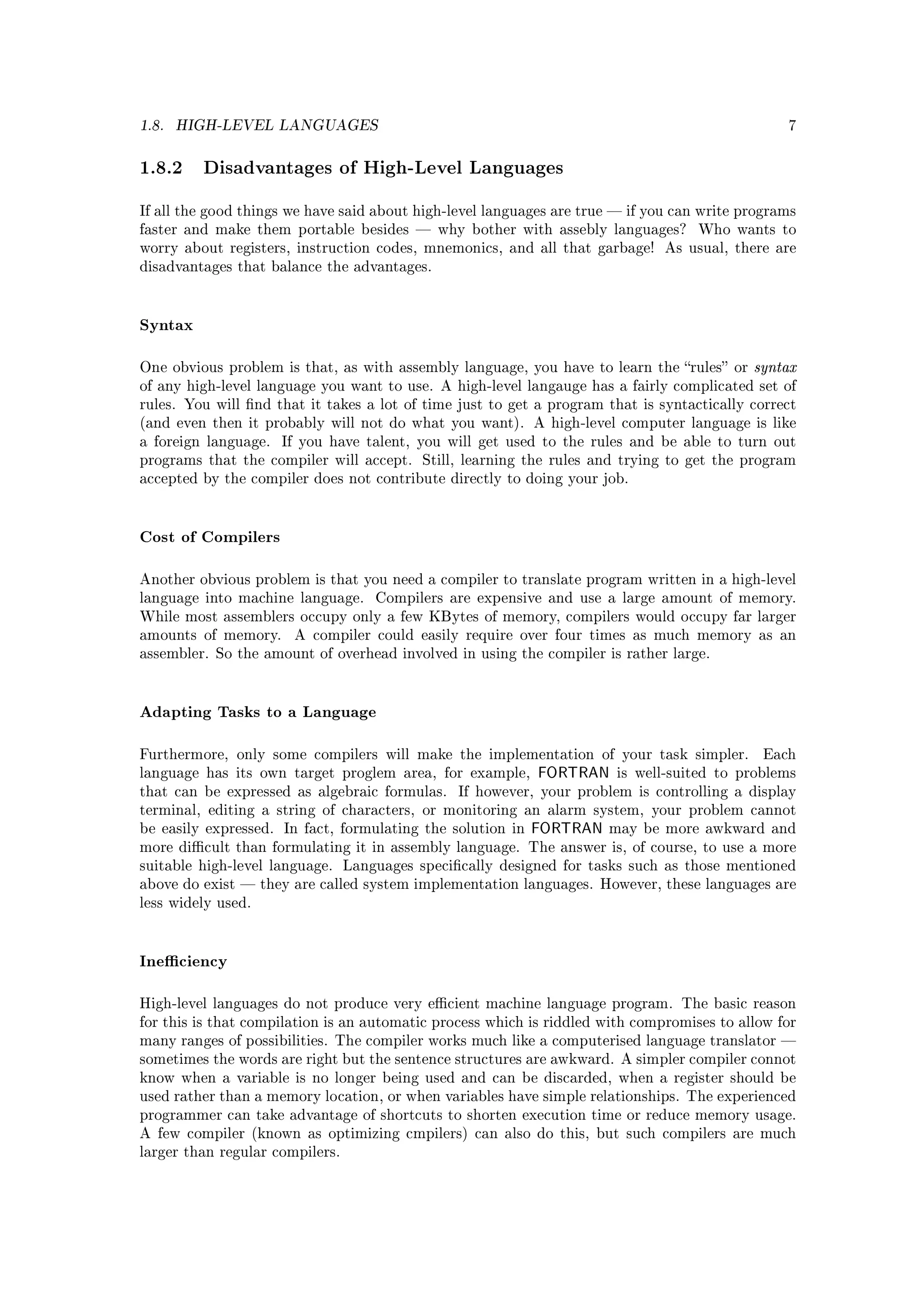 1.8.   HIGH-LEVEL LANGUAGES                                                                      7



1.8.2 Disadvantages of High-Level Languages
If all the good things we have said about high-level languages are true  if you can write programs
faster and make them portable besides  why bother with assebly languages?          Who wants to
worry about registers, instruction codes, mnemonics, and all that garbage! As usual, there are
disadvantages that balance the advantages.




Syntax

One obvious problem is that, as with assembly language, you have to learn the rules or    syntax
of any high-level language you want to use. A high-level langauge has a fairly complicated set of
rules. You will nd that it takes a lot of time just to get a program that is syntactically correct
(and even then it probably will not do what you want). A high-level computer language is like
a foreign language.   If you have talent, you will get used to the rules and be able to turn out
programs that the compiler will accept. Still, learning the rules and trying to get the program
accepted by the compiler does not contribute directly to doing your job.




Cost of Compilers

Another obvious problem is that you need a compiler to translate program written in a high-level
language into machine language.    Compilers are expensive and use a large amount of memory.
While most assemblers occupy only a few KBytes of memory, compilers would occupy far larger
amounts of memory.     A compiler could easily require over four times as much memory as an
assembler. So the amount of overhead involved in using the compiler is rather large.




Adapting Tasks to a Language

Furthermore, only some compilers will make the implementation of your task simpler.          Each
language has its own target proglem area, for example,      FORTRAN    is well-suited to problems
that can be expressed as algebraic formulas.    If however, your problem is controlling a display
terminal, editing a string of characters, or monitoring an alarm system, your problem cannot
be easily expressed. In fact, formulating the solution in   FORTRAN   may be more awkward and
more dicult than formulating it in assembly language. The answer is, of course, to use a more
suitable high-level language. Languages specically designed for tasks such as those mentioned
above do exist  they are called system implementation languages. However, these languages are
less widely used.




Ineciency

High-level languages do not produce very ecient machine language program. The basic reason
for this is that compilation is an automatic process which is riddled with compromises to allow for
many ranges of possibilities. The compiler works much like a computerised language translator 
sometimes the words are right but the sentence structures are awkward. A simpler compiler connot
know when a variable is no longer being used and can be discarded, when a register should be
used rather than a memory location, or when variables have simple relationships. The experienced
programmer can take advantage of shortcuts to shorten execution time or reduce memory usage.
A few compiler (known as optimizing cmpilers) can also do this, but such compilers are much
larger than regular compilers.
 