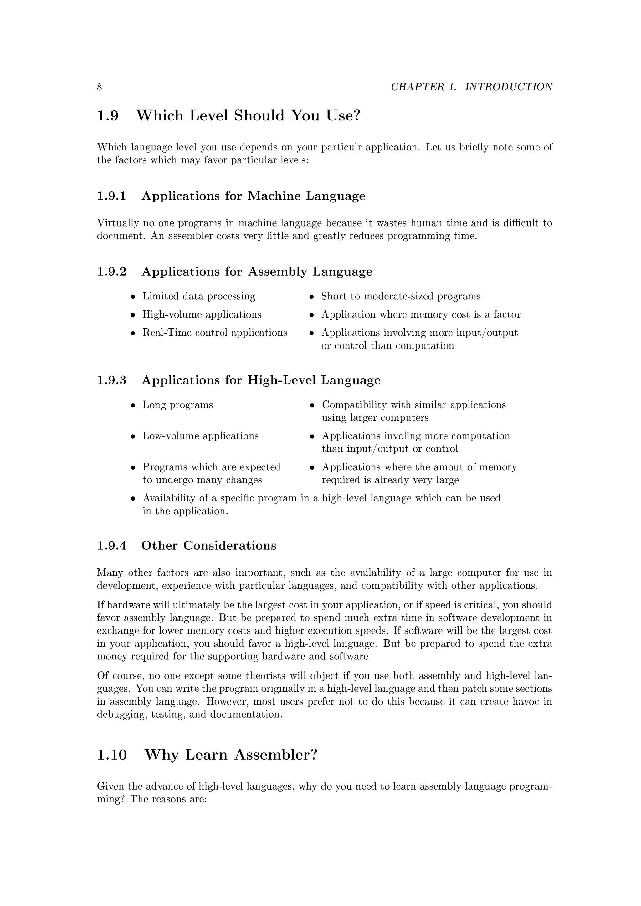 8                                                                  CHAPTER 1.         INTRODUCTION


1.9        Which Level Should You Use?

Which language level you use depends on your particulr application. Let us briey note some of
the factors which may favor particular levels:




1.9.1 Applications for Machine Language
Virtually no one programs in machine language because it wastes human time and is dicult to
document. An assembler costs very little and greatly reduces programming time.




1.9.2 Applications for Assembly Language
       •   Limited data processing               •   Short to moderate-sized programs

       •   High-volume applications              •   Application where memory cost is a factor

       •   Real-Time control applications        •   Applications involving more input/output
                                                     or control than computation



1.9.3 Applications for High-Level Language
       •   Long programs                         •   Compatibility with similar applications
                                                     using larger computers

       •   Low-volume applications               •   Applications involing more computation
                                                     than input/output or control

       •   Programs which are expected           •   Applications where the amout of memory
           to undergo many changes                   required is already very large

       •   Availability of a specic program in a high-level language which can be used
           in the application.



1.9.4 Other Considerations
Many other factors are also important, such as the availability of a large computer for use in
development, experience with particular languages, and compatibility with other applications.

If hardware will ultimately be the largest cost in your application, or if speed is critical, you should
favor assembly language. But be prepared to spend much extra time in software development in
exchange for lower memory costs and higher execution speeds. If software will be the largest cost
in your application, you should favor a high-level language. But be prepared to spend the extra
money required for the supporting hardware and software.

Of course, no one except some theorists will object if you use both assembly and high-level lan-
guages. You can write the program originally in a high-level language and then patch some sections
in assembly language. However, most users prefer not to do this because it can create havoc in
debugging, testing, and documentation.




1.10        Why Learn Assembler?

Given the advance of high-level languages, why do you need to learn assembly language program-
ming? The reasons are:
 