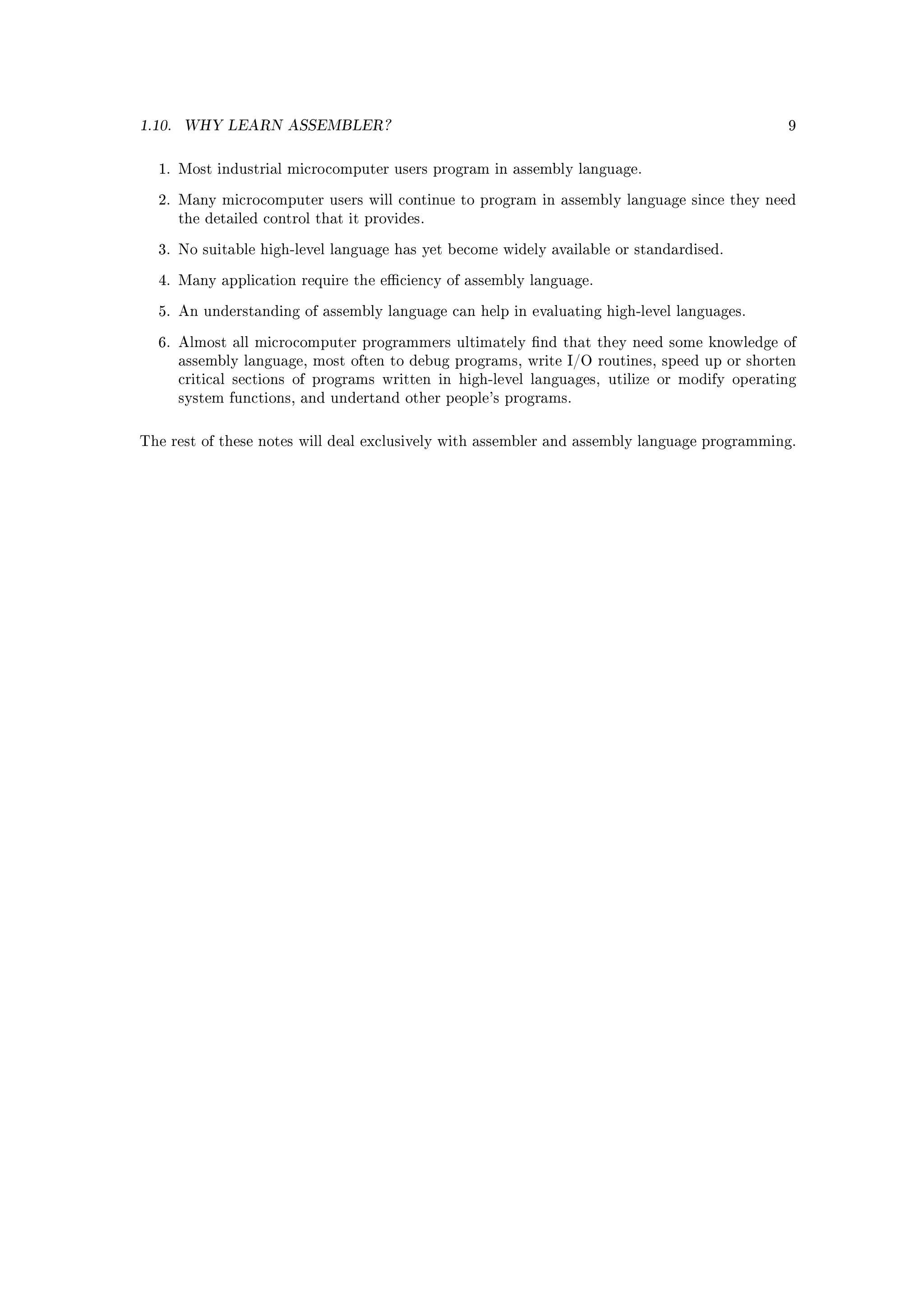 1.10.   WHY LEARN ASSEMBLER?                                                                    9



  1. Most industrial microcomputer users program in assembly language.


  2. Many microcomputer users will continue to program in assembly language since they need
        the detailed control that it provides.


  3. No suitable high-level language has yet become widely available or standardised.


  4. Many application require the eciency of assembly language.


  5. An understanding of assembly language can help in evaluating high-level languages.


  6. Almost all microcomputer programmers ultimately nd that they need some knowledge of
        assembly language, most often to debug programs, write I/O routines, speed up or shorten
        critical sections of programs written in high-level languages, utilize or modify operating
        system functions, and undertand other people's programs.



The rest of these notes will deal exclusively with assembler and assembly language programming.
 