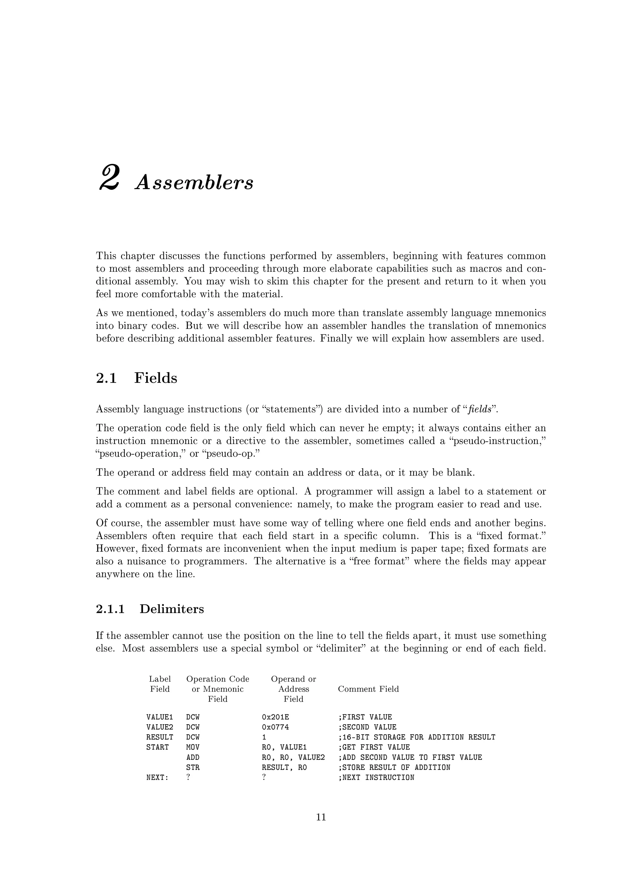 2       Assemblers


This chapter discusses the functions performed by assemblers, beginning with features common
to most assemblers and proceeding through more elaborate capabilities such as macros and con-
ditional assembly. You may wish to skim this chapter for the present and return to it when you
feel more comfortable with the material.

As we mentioned, today's assemblers do much more than translate assembly language mnemonics
into binary codes. But we will describe how an assembler handles the translation of mnemonics
before describing additional assembler features. Finally we will explain how assemblers are used.




2.1     Fields

Assembly language instructions (or statements) are divided into a number of  elds .

The operation code eld is the only eld which can never he empty; it always contains either an
instruction mnemonic or a directive to the assembler, sometimes called a pseudo-instruction,
pseudo-operation, or pseudo-op.

The operand or address eld may contain an address or data, or it may be blank.

The comment and label elds are optional. A programmer will assign a label to a statement or
add a comment as a personal convenience: namely, to make the program easier to read and use.

Of course, the assembler must have some way of telling where one eld ends and another begins.
Assemblers often require that each eld start in a specic column.          This is a xed format.
However, xed formats are inconvenient when the input medium is paper tape; xed formats are
also a nuisance to programmers. The alternative is a free format where the elds may appear
anywhere on the line.




2.1.1 Delimiters
If the assembler cannot use the position on the line to tell the elds apart, it must use something
else. Most assemblers use a special symbol or delimiter at the beginning or end of each eld.



           Label    Operation Code        Operand or
           Field     or Mnemonic           Address      Comment Field
                         Field              Field
           VALUE1   DCW               0x201E            ;FIRST VALUE
           VALUE2   DCW               0x0774            ;SECOND VALUE
           RESULT   DCW               1                 ;16-BIT STORAGE FOR ADDITION RESULT
           START    MOV               R0, VALUE1        ;GET FIRST VALUE
                    ADD               R0, R0, VALUE2    ;ADD SECOND VALUE TO FIRST VALUE
                    STR               RESULT, R0        ;STORE RESULT OF ADDITION
           NEXT:    ?                 ?                 ;NEXT INSTRUCTION



                                                   11
 