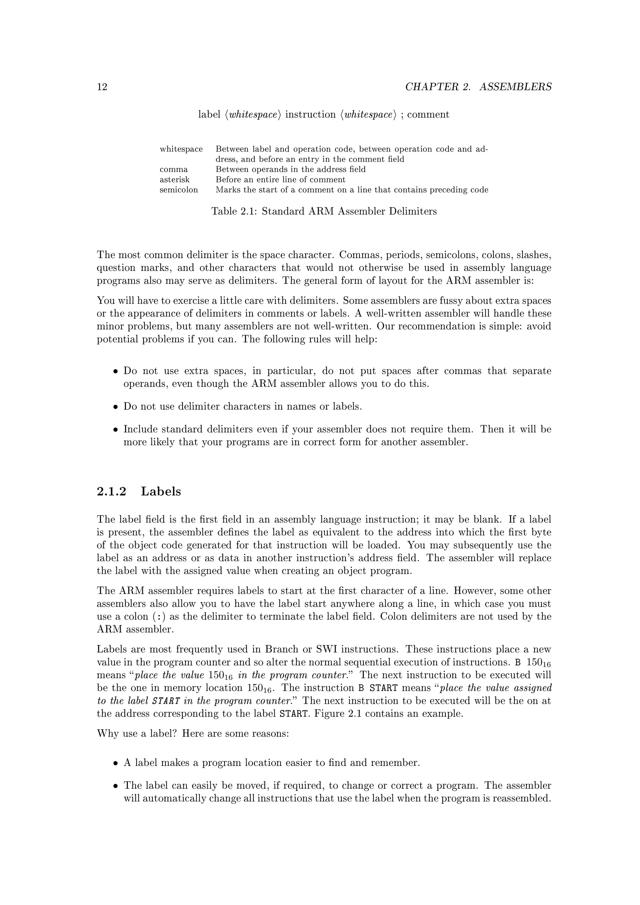 12                                                                           CHAPTER 2.        ASSEMBLERS


                            label   whitespace   instruction   whitespace   ; comment



                whitespace     Between label and operation code, between operation code and ad-
                               dress, and before an entry in the comment eld
                comma          Between operands in the address eld
                asterisk       Before an entire line of comment
                semicolon      Marks the start of a comment on a line that contains preceding code

                              Table 2.1: Standard ARM Assembler Delimiters




The most common delimiter is the space character. Commas, periods, semicolons, colons, slashes,
question marks, and other characters that would not otherwise be used in assembly language
programs also may serve as delimiters. The general form of layout for the ARM assembler is:

You will have to exercise a little care with delimiters. Some assemblers are fussy about extra spaces
or the appearance of delimiters in comments or labels. A well-written assembler will handle these
minor problems, but many assemblers are not well-written. Our recommendation is simple: avoid
potential problems if you can. The following rules will help:



     •   Do not use extra spaces, in particular, do not put spaces after commas that separate
         operands, even though the ARM assembler allows you to do this.


     •   Do not use delimiter characters in names or labels.


     •   Include standard delimiters even if your assembler does not require them. Then it will be
         more likely that your programs are in correct form for another assembler.




2.1.2 Labels
The label eld is the rst eld in an assembly language instruction; it may be blank. If a label
is present, the assembler denes the label as equivalent to the address into which the rst byte
of the object code generated for that instruction will be loaded. You may subsequently use the
label as an address or as data in another instruction's address eld. The assembler will replace
the label with the assigned value when creating an object program.

The ARM assembler requires labels to start at the rst character of a line. However, some other
assemblers also allow you to have the label start anywhere along a line, in which case you must
use a colon (:) as the delimiter to terminate the label eld. Colon delimiters are not used by the
ARM assembler.

Labels are most frequently used in Branch or SWI instructions. These instructions place a new
                                                                                         B 15016
value in the program counter and so alter the normal sequential execution of instructions.
means  place  the value 15016 in the program counter. The next instruction to be executed will
be the one in memory location 15016 . The instruction B START means  place the value assigned
to the label START in the program counter. The next instruction to be executed will be the on at
the address corresponding to the label START. Figure 2.1 contains an example.

Why use a label? Here are some reasons:



     •   A label makes a program location easier to nd and remember.


     •   The label can easily be moved, if required, to change or correct a program. The assembler
         will automatically change all instructions that use the label when the program is reassembled.
 