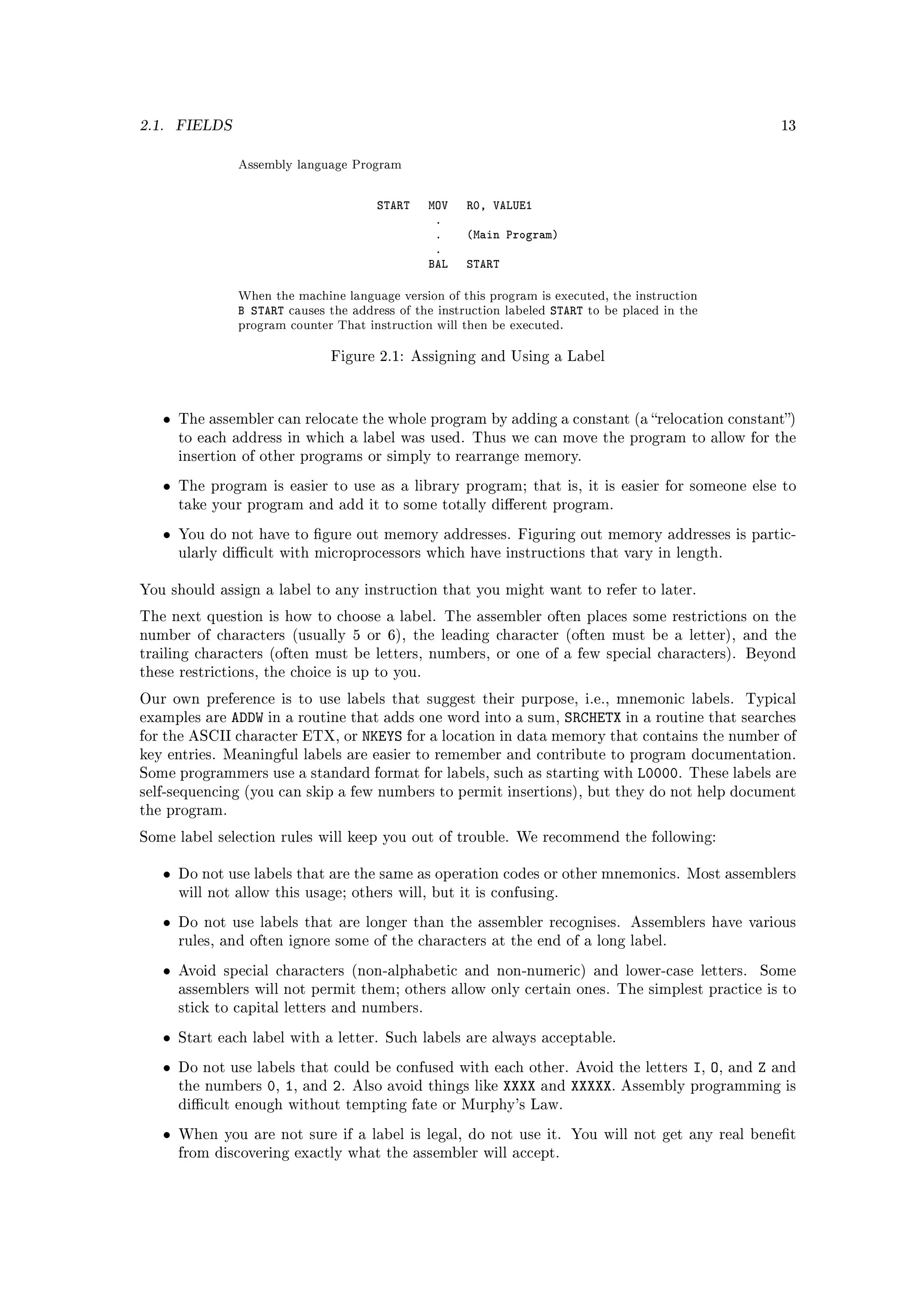 2.1.   FIELDS                                                                                                         13


                Assembly language Program

                                            START   MOV   R0, VALUE1
                                                     .
                                                     .    (Main Program)
                                                     .
                                                    BAL   START

                When the machine language version of this program is executed, the instruction
                B START causes the address of the instruction labeled START to be placed in the
                program counter That instruction will then be executed.

                                    Figure 2.1: Assigning and Using a Label




   •   The assembler can relocate the whole program by adding a constant (a relocation constant)
       to each address in which a label was used. Thus we can move the program to allow for the
       insertion of other programs or simply to rearrange memory.

   •   The program is easier to use as a library program; that is, it is easier for someone else to
       take your program and add it to some totally dierent program.

   •   You do not have to gure out memory addresses. Figuring out memory addresses is partic-
       ularly dicult with microprocessors which have instructions that vary in length.


You should assign a label to any instruction that you might want to refer to later.

The next question is how to choose a label. The assembler often places some restrictions on the
number of characters (usually 5 or 6), the leading character (often must be a letter), and the
trailing characters (often must be letters, numbers, or one of a few special characters). Beyond
these restrictions, the choice is up to you.

Our own preference is to use labels that suggest their purpose, i.e., mnemonic labels.                       Typical
examples are ADDW in a routine that adds one word into a sum, SRCHETX in a routine that searches
for the ASCII character ETX, or NKEYS for a location in data memory that contains the number of
key entries. Meaningful labels are easier to remember and contribute to program documentation.
Some programmers use a standard format for labels, such as starting with                  L0000.   These labels are
self-sequencing (you can skip a few numbers to permit insertions), but they do not help document
the program.

Some label selection rules will keep you out of trouble. We recommend the following:


   •   Do not use labels that are the same as operation codes or other mnemonics. Most assemblers
       will not allow this usage; others will, but it is confusing.

   •   Do not use labels that are longer than the assembler recognises. Assemblers have various
       rules, and often ignore some of the characters at the end of a long label.

   •   Avoid special characters (non-alphabetic and non-numeric) and lower-case letters.                         Some
       assemblers will not permit them; others allow only certain ones. The simplest practice is to
       stick to capital letters and numbers.

   •   Start each label with a letter. Such labels are always acceptable.

   •   Do not use labels that could be confused with each other. Avoid the letters                 I, O,   and   Z   and
       the numbers   0, 1 ,   and   2.   Also avoid things like   XXXX   and   XXXXX.   Assembly programming is
       dicult enough without tempting fate or Murphy's Law.

   •   When you are not sure if a label is legal, do not use it. You will not get any real benet
       from discovering exactly what the assembler will accept.
 