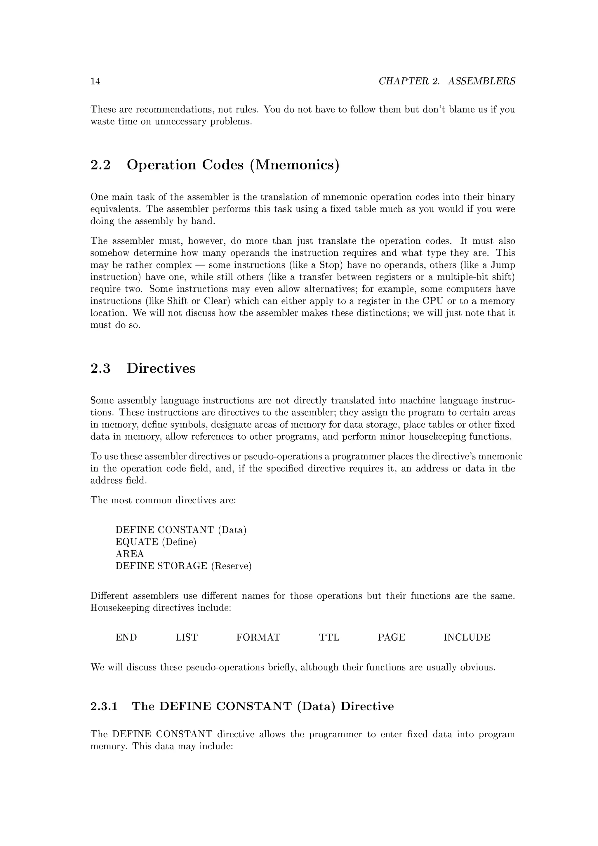 14                                                                  CHAPTER 2.      ASSEMBLERS


These are recommendations, not rules. You do not have to follow them but don't blame us if you
waste time on unnecessary problems.




2.2     Operation Codes (Mnemonics)

One main task of the assembler is the translation of mnemonic operation codes into their binary
equivalents. The assembler performs this task using a xed table much as you would if you were
doing the assembly by hand.

The assembler must, however, do more than just translate the operation codes.          It must also
somehow determine how many operands the instruction requires and what type they are. This
may be rather complex  some instructions (like a Stop) have no operands, others (like a Jump
instruction) have one, while still others (like a transfer between registers or a multiple-bit shift)
require two. Some instructions may even allow alternatives; for example, some computers have
instructions (like Shift or Clear) which can either apply to a register in the CPU or to a memory
location. We will not discuss how the assembler makes these distinctions; we will just note that it
must do so.




2.3     Directives

Some assembly language instructions are not directly translated into machine language instruc-
tions. These instructions are directives to the assembler; they assign the program to certain areas
in memory, dene symbols, designate areas of memory for data storage, place tables or other xed
data in memory, allow references to other programs, and perform minor housekeeping functions.

To use these assembler directives or pseudo-operations a programmer places the directive's mnemonic
in the operation code eld, and, if the specied directive requires it, an address or data in the
address eld.

The most common directives are:



      DEFINE CONSTANT (Data)
      EQUATE (Dene)
      AREA
      DEFINE STORAGE (Reserve)



Dierent assemblers use dierent names for those operations but their functions are the same.
Housekeeping directives include:



      END           LIST           FORMAT             TTL           PAGE           INCLUDE



We will discuss these pseudo-operations briey, although their functions are usually obvious.




2.3.1 The DEFINE CONSTANT (Data) Directive
The DEFINE CONSTANT directive allows the programmer to enter xed data into program
memory. This data may include:
 