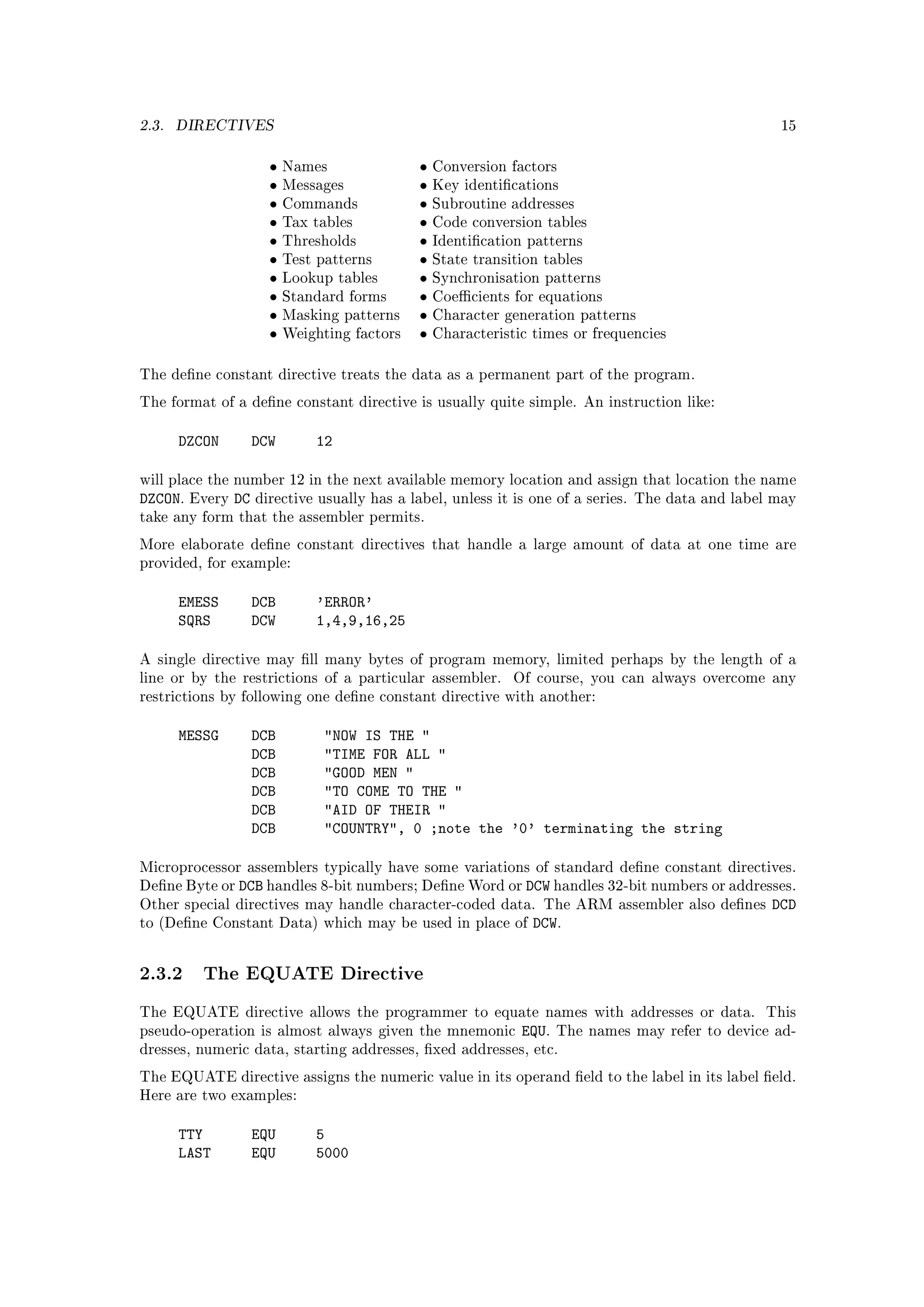 2.3.   DIRECTIVES                                                                                     15


                        •   Names               •   Conversion factors
                        •   Messages            •   Key identications
                        •   Commands            •   Subroutine addresses
                        •   Tax tables          •   Code conversion tables
                        •   Thresholds          •   Identication patterns
                        •   Test patterns       •   State transition tables
                        •   Lookup tables       •   Synchronisation patterns
                        •   Standard forms      •   Coecients for equations
                        •   Masking patterns    •   Character generation patterns
                        •   Weighting factors   •   Characteristic times or frequencies


The dene constant directive treats the data as a permanent part of the program.

The format of a dene constant directive is usually quite simple. An instruction like:


       DZCON          DCW       12

will place the number 12 in the next available memory location and assign that location the name
DZCON.   Every   DC   directive usually has a label, unless it is one of a series. The data and label may
take any form that the assembler permits.

More elaborate dene constant directives that handle a large amount of data at one time are
provided, for example:


       EMESS          DCB       'ERROR'
       SQRS           DCW       1,4,9,16,25

A single directive may ll many bytes of program memory, limited perhaps by the length of a
line or by the restrictions of a particular assembler.          Of course, you can always overcome any
restrictions by following one dene constant directive with another:


       MESSG          DCB         NOW IS THE 
                      DCB         TIME FOR ALL 
                      DCB         GOOD MEN 
                      DCB         TO COME TO THE 
                      DCB         AID OF THEIR 
                      DCB         COUNTRY, 0 ;note the '0' terminating the string

Microprocessor assemblers typically have some variations of standard dene constant directives.
Dene Byte or    DCB handles 8-bit numbers; Dene Word or DCW handles 32-bit numbers or addresses.
Other special directives may handle character-coded data. The ARM assembler also denes       DCD
to (Dene     Constant Data) which may be used in place of DCW.




2.3.2 The EQUATE Directive
The EQUATE directive allows the programmer to equate names with addresses or data.                  This
pseudo-operation is almost always given the mnemonic             EQU.   The names may refer to device ad-
dresses, numeric data, starting addresses, xed addresses, etc.

The EQUATE directive assigns the numeric value in its operand eld to the label in its label eld.
Here are two examples:


       TTY            EQU       5
       LAST           EQU       5000
 
