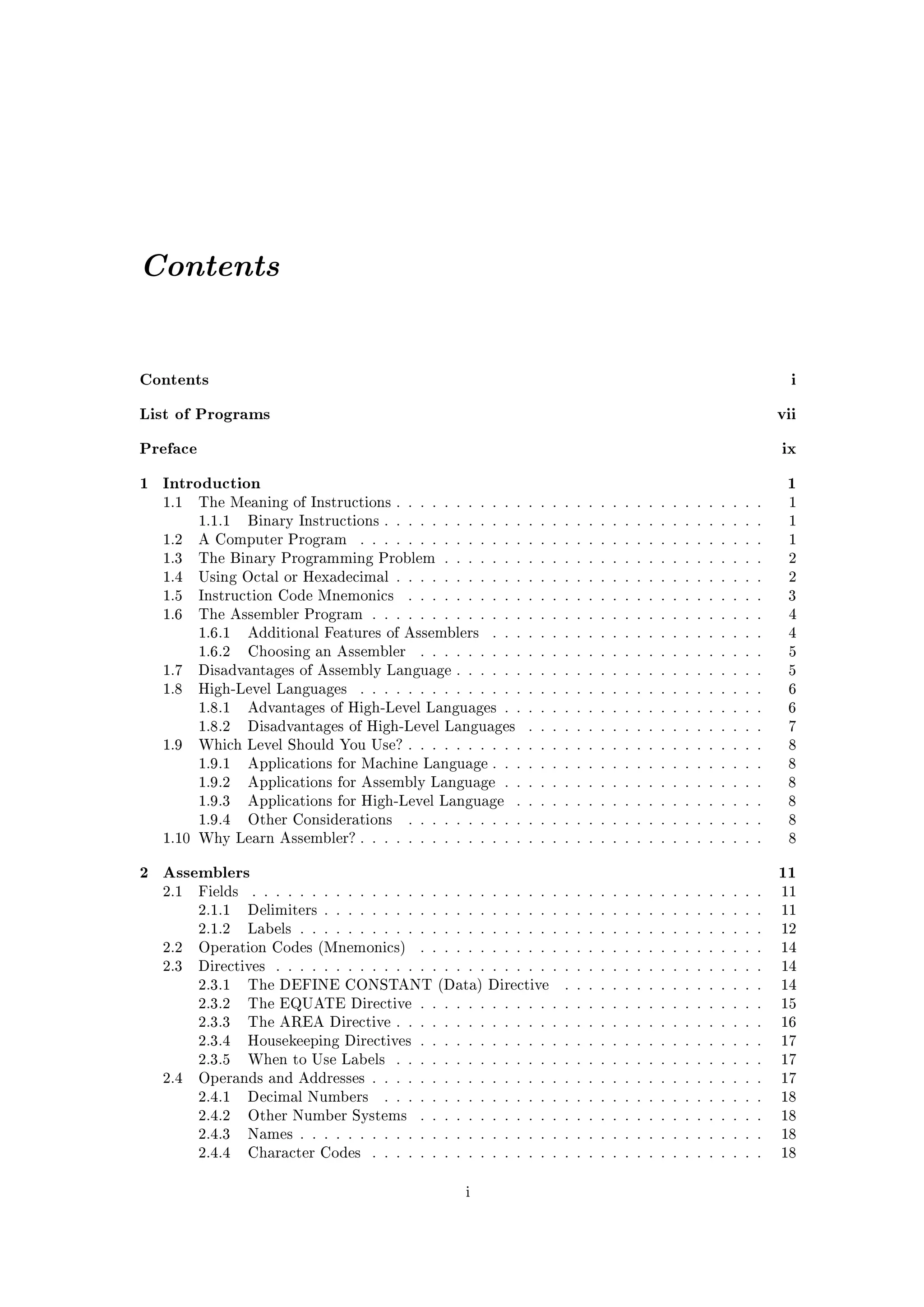 Contents


Contents                                                                                                     i
List of Programs                                                                                           vii
Preface                                                                                                    ix
1 Introduction                                                                                              1
  1.1     The Meaning of Instructions . . . . . . . . . . . . . . . . . . . . . . . . . . . . . . .         1
          1.1.1    Binary Instructions . . . . . . . . . . . . . . . . . . . . . . . . . . . . . . . .      1
  1.2     A Computer Program         . . . . . . . . . . . . . . . . . . . . . . . . . . . . . . . . . .    1
  1.3     The Binary Programming Problem . . . . . . . . . . . . . . . . . . . . . . . . . . .              2
  1.4     Using Octal or Hexadecimal . . . . . . . . . . . . . . . . . . . . . . . . . . . . . . .          2
  1.5     Instruction Code Mnemonics         . . . . . . . . . . . . . . . . . . . . . . . . . . . . . .    3
  1.6     The Assembler Program . . . . . . . . . . . . . . . . . . . . . . . . . . . . . . . . .           4
          1.6.1    Additional Features of Assemblers       . . . . . . . . . . . . . . . . . . . . . . .    4
          1.6.2    Choosing an Assembler       . . . . . . . . . . . . . . . . . . . . . . . . . . . . .    5
  1.7     Disadvantages of Assembly Language . . . . . . . . . . . . . . . . . . . . . . . . . .            5
  1.8     High-Level Languages       . . . . . . . . . . . . . . . . . . . . . . . . . . . . . . . . . .    6
          1.8.1    Advantages of High-Level Languages . . . . . . . . . . . . . . . . . . . . . .           6
          1.8.2    Disadvantages of High-Level Languages         . . . . . . . . . . . . . . . . . . . .    7
  1.9     Which Level Should You Use? . . . . . . . . . . . . . . . . . . . . . . . . . . . . . .           8
          1.9.1    Applications for Machine Language . . . . . . . . . . . . . . . . . . . . . . .          8
          1.9.2    Applications for Assembly Language . . . . . . . . . . . . . . . . . . . . . .           8
          1.9.3    Applications for High-Level Language        . . . . . . . . . . . . . . . . . . . . .    8
          1.9.4    Other Considerations      . . . . . . . . . . . . . . . . . . . . . . . . . . . . . .    8
  1.10 Why Learn Assembler? . . . . . . . . . . . . . . . . . . . . . . . . . . . . . . . . . .             8


2 Assemblers                                                                                               11
  2.1     Fields   . . . . . . . . . . . . . . . . . . . . . . . . . . . . . . . . . . . . . . . . . . .   11
          2.1.1    Delimiters . . . . . . . . . . . . . . . . . . . . . . . . . . . . . . . . . . . . .    11
          2.1.2    Labels . . . . . . . . . . . . . . . . . . . . . . . . . . . . . . . . . . . . . . .    12
  2.2     Operation Codes (Mnemonics)          . . . . . . . . . . . . . . . . . . . . . . . . . . . . .   14
  2.3     Directives   . . . . . . . . . . . . . . . . . . . . . . . . . . . . . . . . . . . . . . . . .   14
          2.3.1    The DEFINE CONSTANT (Data) Directive                . . . . . . . . . . . . . . . . .   14
          2.3.2    The EQUATE Directive . . . . . . . . . . . . . . . . . . . . . . . . . . . . .          15
          2.3.3    The AREA Directive . . . . . . . . . . . . . . . . . . . . . . . . . . . . . . .        16
          2.3.4    Housekeeping Directives . . . . . . . . . . . . . . . . . . . . . . . . . . . . .       17
          2.3.5    When to Use Labels      . . . . . . . . . . . . . . . . . . . . . . . . . . . . . . .   17
  2.4     Operands and Addresses . . . . . . . . . . . . . . . . . . . . . . . . . . . . . . . . .         17
          2.4.1    Decimal Numbers       . . . . . . . . . . . . . . . . . . . . . . . . . . . . . . . .   18
          2.4.2    Other Number Systems        . . . . . . . . . . . . . . . . . . . . . . . . . . . . .   18
          2.4.3    Names . . . . . . . . . . . . . . . . . . . . . . . . . . . . . . . . . . . . . . .     18
          2.4.4    Character Codes     . . . . . . . . . . . . . . . . . . . . . . . . . . . . . . . . .   18


                                                      i
 