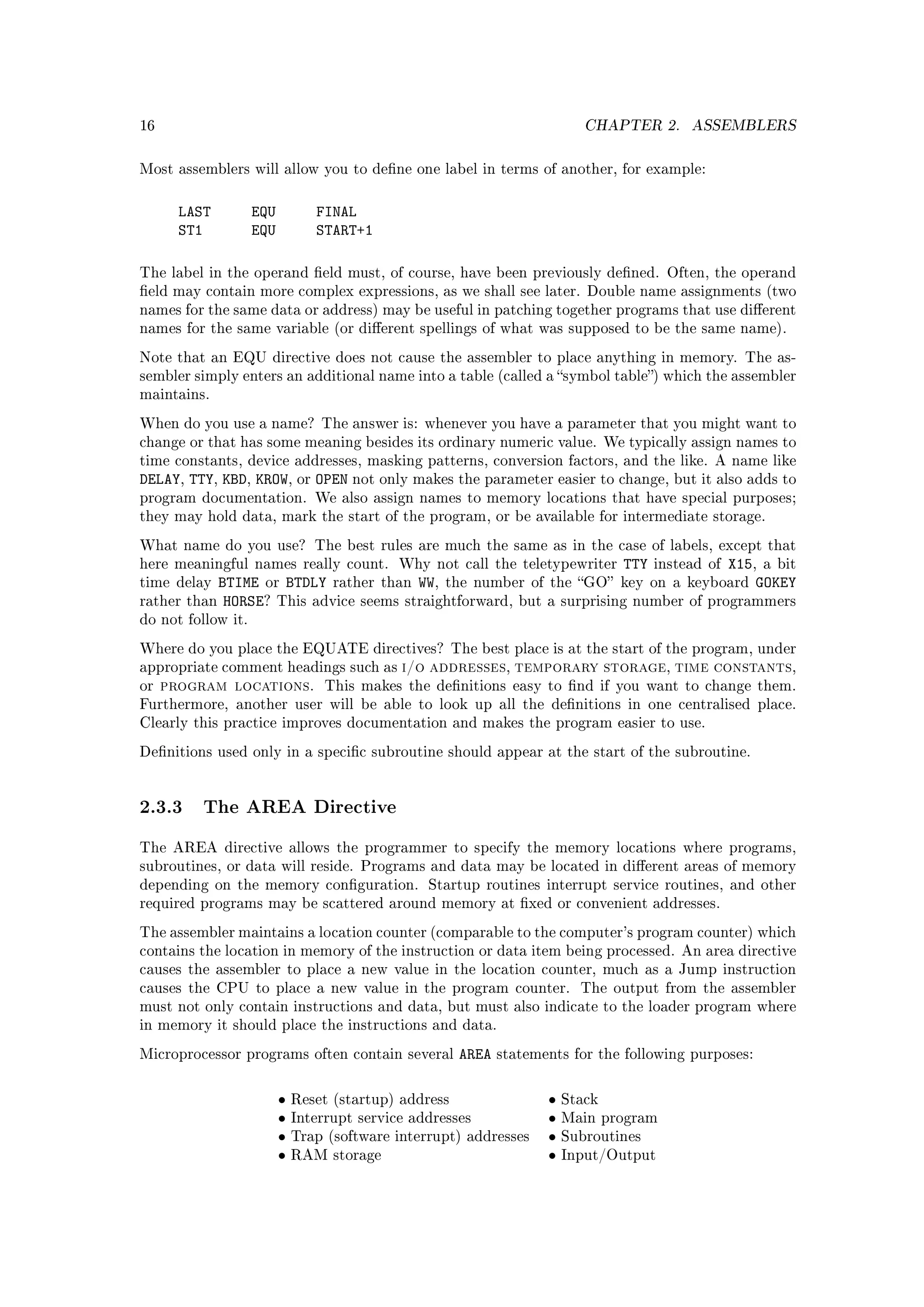 16                                                                           CHAPTER 2.    ASSEMBLERS


Most assemblers will allow you to dene one label in terms of another, for example:



       LAST         EQU          FINAL
       ST1          EQU          START+1

The label in the operand eld must, of course, have been previously dened. Often, the operand
eld may contain more complex expressions, as we shall see later. Double name assignments (two
names for the same data or address) may be useful in patching together programs that use dierent
names for the same variable (or dierent spellings of what was supposed to be the same name).

Note that an EQU directive does not cause the assembler to place anything in memory. The as-
sembler simply enters an additional name into a table (called a symbol table) which the assembler
maintains.

When do you use a name? The answer is: whenever you have a parameter that you might want to
change or that has some meaning besides its ordinary numeric value. We typically assign names to
time constants, device addresses, masking patterns, conversion factors, and the like. A name like
DELAY, TTY, KBD, KROW, or OPEN not only makes the parameter easier to change, but it also adds to
program documentation. We also assign names to memory locations that have special purposes;
they may hold data, mark the start of the program, or be available for intermediate storage.

What name do you use? The best rules are much the same as in the case of labels, except that
here meaningful names really count. Why not call the teletypewriter     TTY instead of X15, a bit
time delay   BTIME or BTDLY rather than WW, the number of the GO key on a keyboard GOKEY
rather   than HORSE? This advice seems straightforward, but a surprising number of programmers
do not follow it.

Where do you place the EQUATE directives? The best place is at the start of the program, under
appropriate comment headings such as          i/o addresses, temporary storage, time constants,
or   program locations.            This makes the denitions easy to nd if you want to change them.
Furthermore, another user will be able to look up all the denitions in one centralised place.
Clearly this practice improves documentation and makes the program easier to use.

Denitions used only in a specic subroutine should appear at the start of the subroutine.




2.3.3 The AREA Directive
The AREA directive allows the programmer to specify the memory locations where programs,
subroutines, or data will reside. Programs and data may be located in dierent areas of memory
depending on the memory conguration. Startup routines interrupt service routines, and other
required programs may be scattered around memory at xed or convenient addresses.

The assembler maintains a location counter (comparable to the computer's program counter) which
contains the location in memory of the instruction or data item being processed. An area directive
causes the assembler to place a new value in the location counter, much as a Jump instruction
causes the CPU to place a new value in the program counter.                 The output from the assembler
must not only contain instructions and data, but must also indicate to the loader program where
in memory it should place the instructions and data.

Microprocessor programs often contain several           AREA   statements for the following purposes:



                          •   Reset (startup) address                 •   Stack
                          •   Interrupt service addresses             •   Main program
                          •   Trap (software interrupt) addresses     •   Subroutines
                          •   RAM storage                             •   Input/Output
 