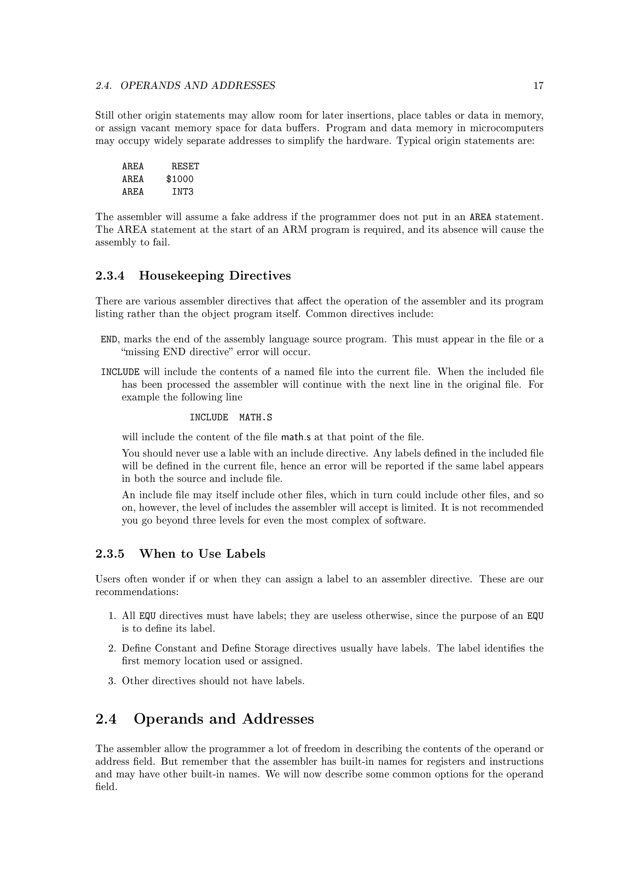 2.4.    OPERANDS AND ADDRESSES                                                                        17



Still other origin statements may allow room for later insertions, place tables or data in memory,
or assign vacant memory space for data buers. Program and data memory in microcomputers
may occupy widely separate addresses to simplify the hardware. Typical origin statements are:


        AREA        RESET
        AREA       $1000
        AREA        INT3

The assembler will assume a fake address if the programmer does not put in an         AREA   statement.
The AREA statement at the start of an ARM program is required, and its absence will cause the
assembly to fail.



2.3.4 Housekeeping Directives
There are various assembler directives that aect the operation of the assembler and its program
listing rather than the object program itself. Common directives include:


 END,   marks the end of the assembly language source program. This must appear in the le or a
        missing END directive error will occur.

 INCLUDE     will include the contents of a named le into the current le. When the included le
        has been processed the assembler will continue with the next line in the original le. For
        example the following line

                        INCLUDE    MATH.S
        will include the content of the le   math.s   at that point of the le.

        You should never use a lable with an include directive. Any labels dened in the included le
        will be dened in the current le, hence an error will be reported if the same label appears
        in both the source and include le.

        An include le may itself include other les, which in turn could include other les, and so
        on, however, the level of includes the assembler will accept is limited. It is not recommended
        you go beyond three levels for even the most complex of software.



2.3.5 When to Use Labels
Users often wonder if or when they can assign a label to an assembler directive. These are our
recommendations:


   1. All   EQU   directives must have labels; they are useless otherwise, since the purpose of an   EQU
        is to dene its label.

   2. Dene Constant and Dene Storage directives usually have labels. The label identies the
        rst memory location used or assigned.

   3. Other directives should not have labels.




2.4       Operands and Addresses

The assembler allow the programmer a lot of freedom in describing the contents of the operand or
address eld. But remember that the assembler has built-in names for registers and instructions
and may have other built-in names. We will now describe some common options for the operand
eld.
 