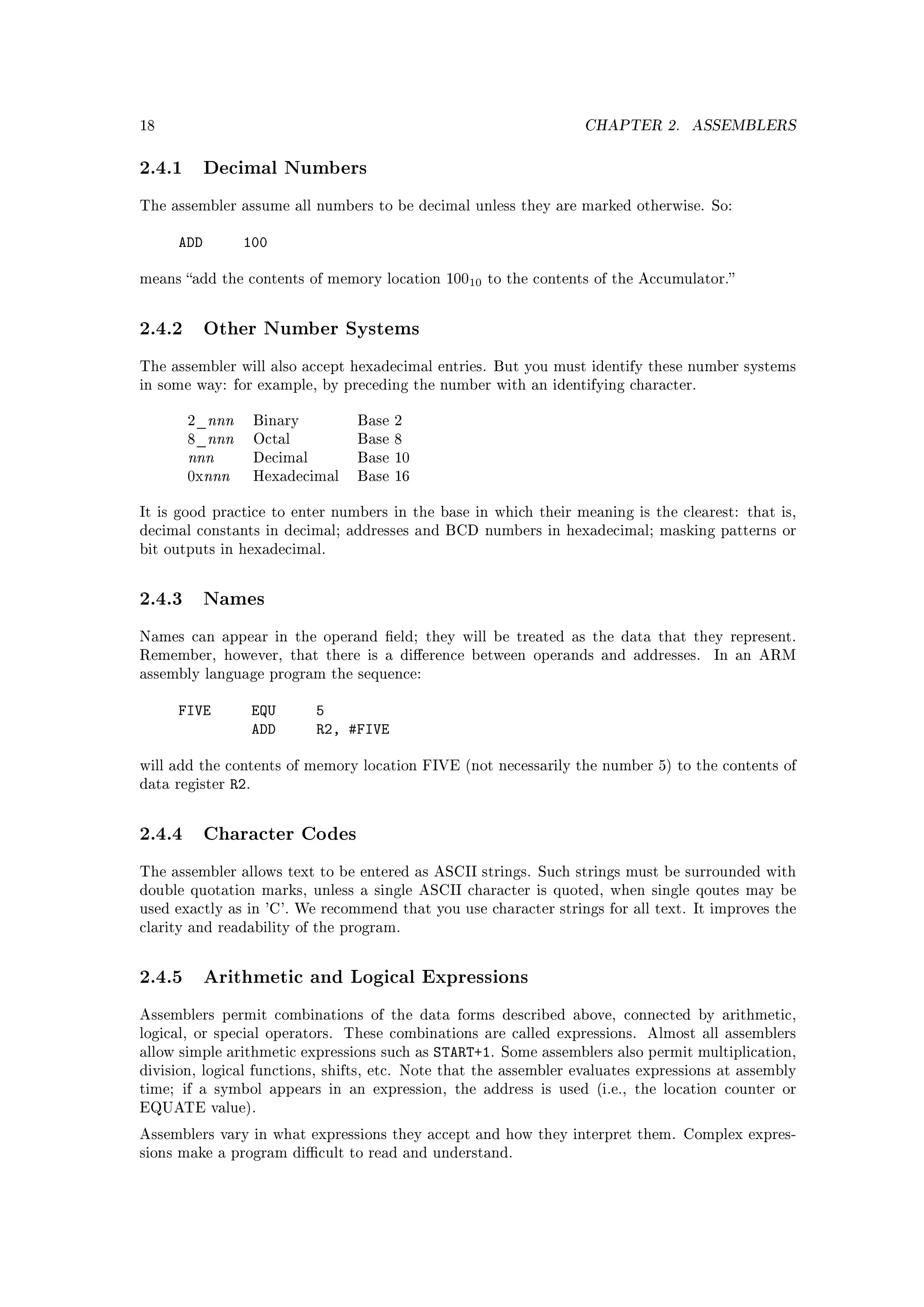 18                                                                     CHAPTER 2.      ASSEMBLERS


2.4.1 Decimal Numbers
The assembler assume all numbers to be decimal unless they are marked otherwise. So:


      ADD        100

means add the contents of memory location 10010 to the contents of the Accumulator.



2.4.2 Other Number Systems
The assembler will also accept hexadecimal entries. But you must identify these number systems
in some way: for example, by preceding the number with an identifying character.


       2_nnn          Binary          Base 2
       8_nnn          Octal           Base 8
       nnn            Decimal         Base 10
       0xnnn          Hexadecimal     Base 16


It is good practice to enter numbers in the base in which their meaning is the clearest: that is,
decimal constants in decimal; addresses and BCD numbers in hexadecimal; masking patterns or
bit outputs in hexadecimal.



2.4.3 Names
Names can appear in the operand eld; they will be treated as the data that they represent.
Remember, however, that there is a dierence between operands and addresses.              In an ARM
assembly language program the sequence:


      FIVE            EQU       5
                      ADD       R2, #FIVE

will add the contents of memory location FIVE (not necessarily the number 5) to the contents of
data register   R2.


2.4.4 Character Codes
The assembler allows text to be entered as ASCII strings. Such strings must be surrounded with
double quotation marks, unless a single ASCII character is quoted, when single qoutes may be
used exactly as in 'C'. We recommend that you use character strings for all text. It improves the
clarity and readability of the program.



2.4.5 Arithmetic and Logical Expressions
Assemblers permit combinations of the data forms described above, connected by arithmetic,
logical, or special operators.      These combinations are called expressions.   Almost all assemblers
allow simple arithmetic expressions such as     START+1.   Some assemblers also permit multiplication,
division, logical functions, shifts, etc. Note that the assembler evaluates expressions at assembly
time; if a symbol appears in an expression, the address is used (i.e., the location counter or
EQUATE value).

Assemblers vary in what expressions they accept and how they interpret them. Complex expres-
sions make a program dicult to read and understand.
 