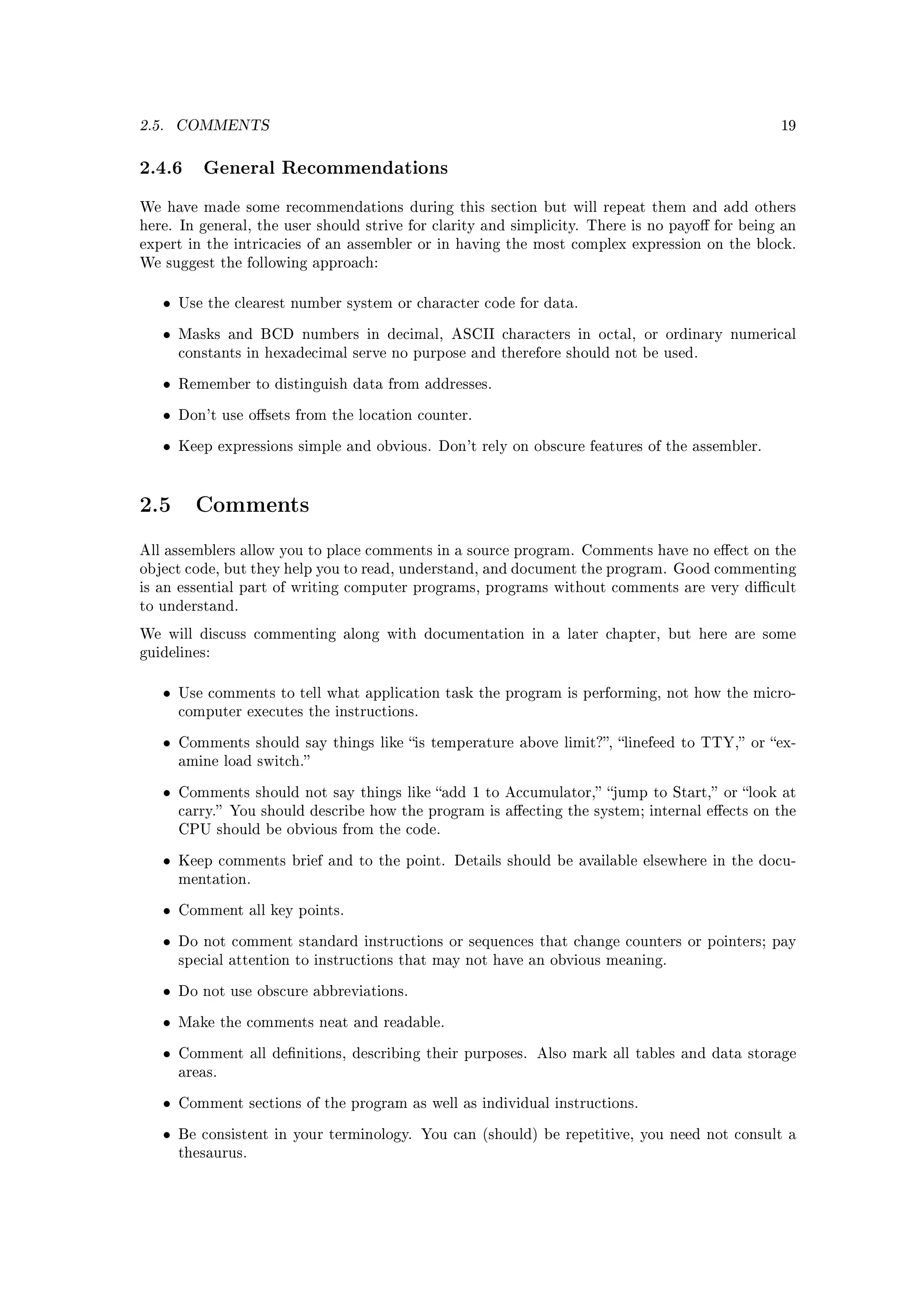 2.5.   COMMENTS                                                                                 19



2.4.6 General Recommendations
We have made some recommendations during this section but will repeat them and add others
here. In general, the user should strive for clarity and simplicity. There is no payo for being an
expert in the intricacies of an assembler or in having the most complex expression on the block.
We suggest the following approach:


   •   Use the clearest number system or character code for data.


   •   Masks and BCD numbers in decimal, ASCII characters in octal, or ordinary numerical
       constants in hexadecimal serve no purpose and therefore should not be used.


   •   Remember to distinguish data from addresses.


   •   Don't use osets from the location counter.


   •   Keep expressions simple and obvious. Don't rely on obscure features of the assembler.




2.5      Comments

All assemblers allow you to place comments in a source program. Comments have no eect on the
object code, but they help you to read, understand, and document the program. Good commenting
is an essential part of writing computer programs, programs without comments are very dicult
to understand.

We will discuss commenting along with documentation in a later chapter, but here are some
guidelines:


   •   Use comments to tell what application task the program is performing, not how the micro-
       computer executes the instructions.


   •   Comments should say things like is temperature above limit?, linefeed to TTY, or ex-
       amine load switch.


   •   Comments should not say things like add 1 to Accumulator, jump to Start, or look at
       carry. You should describe how the program is aecting the system; internal eects on the
       CPU should be obvious from the code.


   •   Keep comments brief and to the point. Details should be available elsewhere in the docu-
       mentation.


   •   Comment all key points.


   •   Do not comment standard instructions or sequences that change counters or pointers; pay
       special attention to instructions that may not have an obvious meaning.


   •   Do not use obscure abbreviations.


   •   Make the comments neat and readable.


   •   Comment all denitions, describing their purposes. Also mark all tables and data storage
       areas.


   •   Comment sections of the program as well as individual instructions.


   •   Be consistent in your terminology. You can (should) be repetitive, you need not consult a
       thesaurus.
 