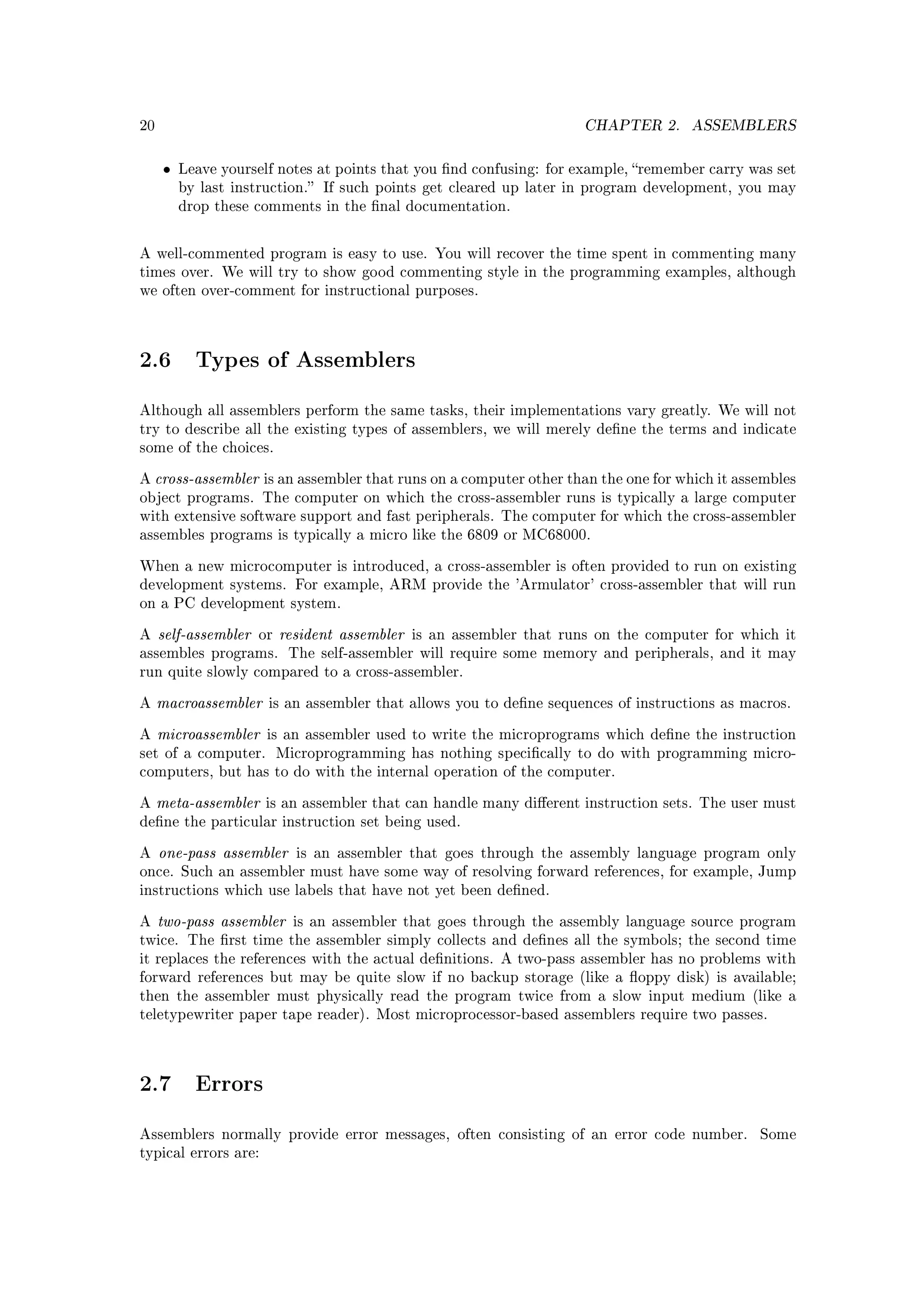 20                                                                      CHAPTER 2.     ASSEMBLERS


     •   Leave yourself notes at points that you nd confusing: for example, remember carry was set
         by last instruction. If such points get cleared up later in program development, you may
         drop these comments in the nal documentation.



A well-commented program is easy to use. You will recover the time spent in commenting many
times over. We will try to show good commenting style in the programming examples, although
we often over-comment for instructional purposes.




2.6        Types of Assemblers

Although all assemblers perform the same tasks, their implementations vary greatly. We will not
try to describe all the existing types of assemblers, we will merely dene the terms and indicate
some of the choices.


A   cross-assembler   is an assembler that runs on a computer other than the one for which it assembles
object programs. The computer on which the cross-assembler runs is typically a large computer
with extensive software support and fast peripherals. The computer for which the cross-assembler
assembles programs is typically a micro like the 6809 or MC68000.


When a new microcomputer is introduced, a cross-assembler is often provided to run on existing
development systems. For example, ARM provide the 'Armulator' cross-assembler that will run
on a PC development system.


A    self-assembler   or   resident assembler   is an assembler that runs on the computer for which it
assembles programs. The self-assembler will require some memory and peripherals, and it may
run quite slowly compared to a cross-assembler.


A    macroassembler    is an assembler that allows you to dene sequences of instructions as macros.


A    microassembler    is an assembler used to write the microprograms which dene the instruction
set of a computer.         Microprogramming has nothing specically to do with programming micro-
computers, but has to do with the internal operation of the computer.


A    meta-assembler    is an assembler that can handle many dierent instruction sets. The user must
dene the particular instruction set being used.


A    one-pass assembler      is an assembler that goes through the assembly language program only
once. Such an assembler must have some way of resolving forward references, for example, Jump
instructions which use labels that have not yet been dened.


A    two-pass assembler      is an assembler that goes through the assembly language source program
twice. The rst time the assembler simply collects and denes all the symbols; the second time
it replaces the references with the actual denitions. A two-pass assembler has no problems with
forward references but may be quite slow if no backup storage (like a oppy disk) is available;
then the assembler must physically read the program twice from a slow input medium (like a
teletypewriter paper tape reader). Most microprocessor-based assemblers require two passes.




2.7        Errors

Assemblers normally provide error messages, often consisting of an error code number.            Some
typical errors are:
 