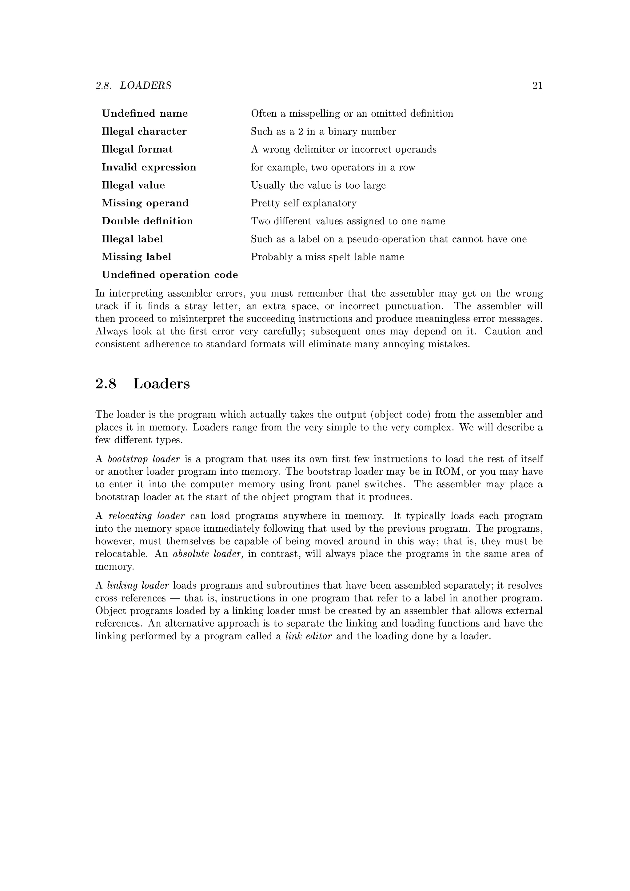 2.8.   LOADERS                                                                                       21


 Undened name                          Often a misspelling or an omitted denition

 Illegal character                      Such as a 2 in a binary number

 Illegal format                         A wrong delimiter or incorrect operands

 Invalid expression                     for example, two operators in a row

 Illegal value                          Usually the value is too large

 Missing operand                        Pretty self explanatory

 Double denition                       Two dierent values assigned to one name

 Illegal label                          Such as a label on a pseudo-operation that cannot have one

 Missing label                          Probably a miss spelt lable name

 Undened operation code
In interpreting assembler errors, you must remember that the assembler may get on the wrong
track if it nds a stray letter, an extra space, or incorrect punctuation.           The assembler will
then proceed to misinterpret the succeeding instructions and produce meaningless error messages.
Always look at the rst error very carefully; subsequent ones may depend on it.             Caution and
consistent adherence to standard formats will eliminate many annoying mistakes.




2.8       Loaders

The loader is the program which actually takes the output (object code) from the assembler and
places it in memory. Loaders range from the very simple to the very complex. We will describe a
few dierent types.

A   bootstrap loader    is a program that uses its own rst few instructions to load the rest of itself
or another loader program into memory. The bootstrap loader may be in ROM, or you may have
to enter it into the computer memory using front panel switches.             The assembler may place a
bootstrap loader at the start of the object program that it produces.

A   relocating loader    can load programs anywhere in memory.           It typically loads each program
into the memory space immediately following that used by the previous program. The programs,
however, must themselves be capable of being moved around in this way; that is, they must be
relocatable. An      absolute loader,   in contrast, will always place the programs in the same area of
memory.

A   linking loader   loads programs and subroutines that have been assembled separately; it resolves
cross-references  that is, instructions in one program that refer to a label in another program.
Object programs loaded by a linking loader must be created by an assembler that allows external
references. An alternative approach is to separate the linking and loading functions and have the
linking performed by a program called a        link editor   and the loading done by a loader.
 
