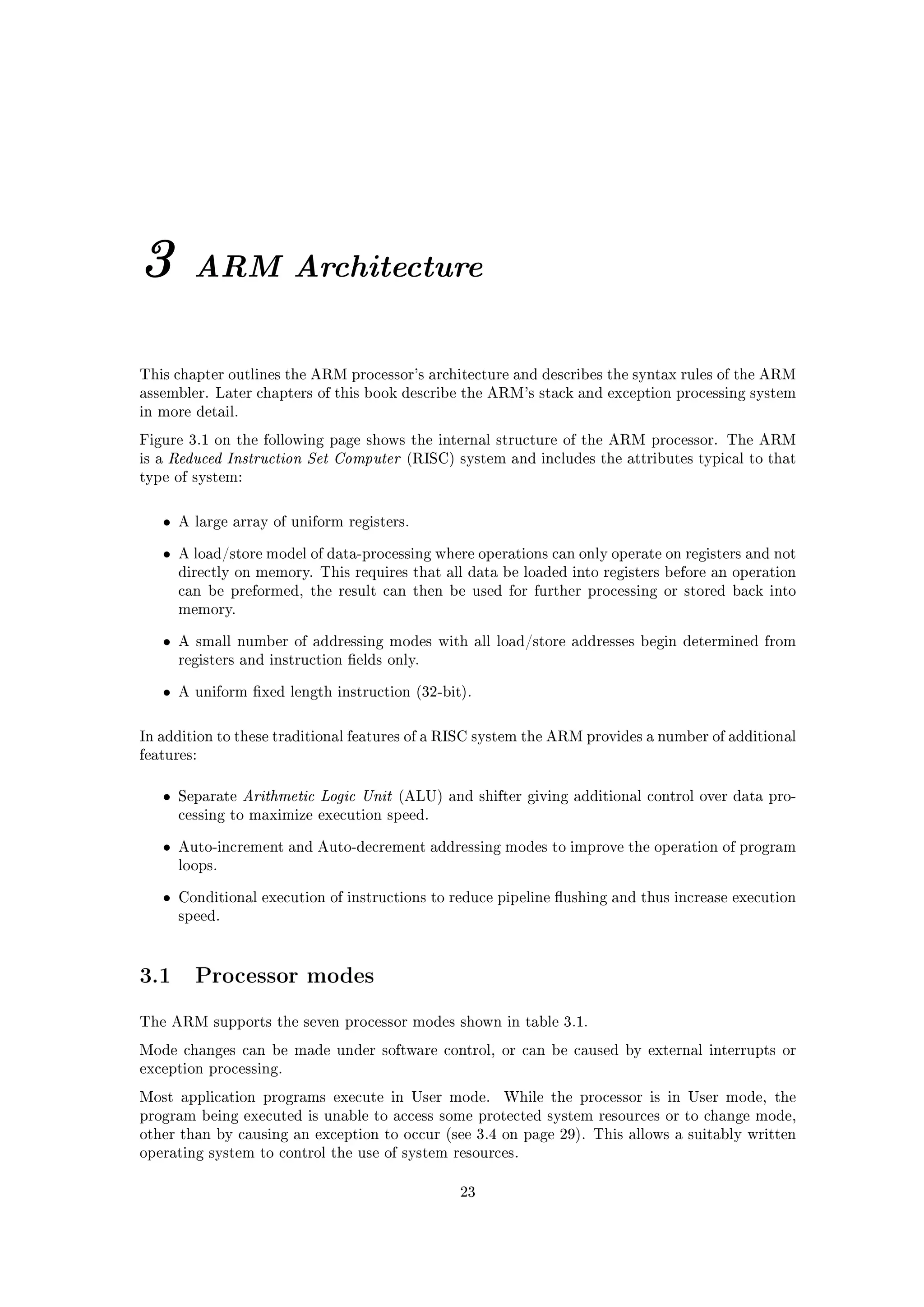 3            ARM Architecture


This chapter outlines the ARM processor's architecture and describes the syntax rules of the ARM
assembler. Later chapters of this book describe the ARM's stack and exception processing system
in more detail.

Figure 3.1 on the following page shows the internal structure of the ARM processor. The ARM
is a   Reduced Instruction Set Computer        (RISC) system and includes the attributes typical to that
type of system:



       •   A large array of uniform registers.


       •   A load/store model of data-processing where operations can only operate on registers and not
           directly on memory. This requires that all data be loaded into registers before an operation
           can be preformed, the result can then be used for further processing or stored back into
           memory.


       •   A small number of addressing modes with all load/store addresses begin determined from
           registers and instruction elds only.


       •   A uniform xed length instruction (32-bit).



In addition to these traditional features of a RISC system the ARM provides a number of additional
features:



       •   Separate   Arithmetic Logic Unit   (ALU) and shifter giving additional control over data pro-
           cessing to maximize execution speed.


       •   Auto-increment and Auto-decrement addressing modes to improve the operation of program
           loops.


       •   Conditional execution of instructions to reduce pipeline ushing and thus increase execution
           speed.




3.1          Processor modes

The ARM supports the seven processor modes shown in table 3.1.

Mode changes can be made under software control, or can be caused by external interrupts or
exception processing.

Most application programs execute in User mode.              While the processor is in User mode, the
program being executed is unable to access some protected system resources or to change mode,
other than by causing an exception to occur (see 3.4 on page 29). This allows a suitably written
operating system to control the use of system resources.


                                                       23
 