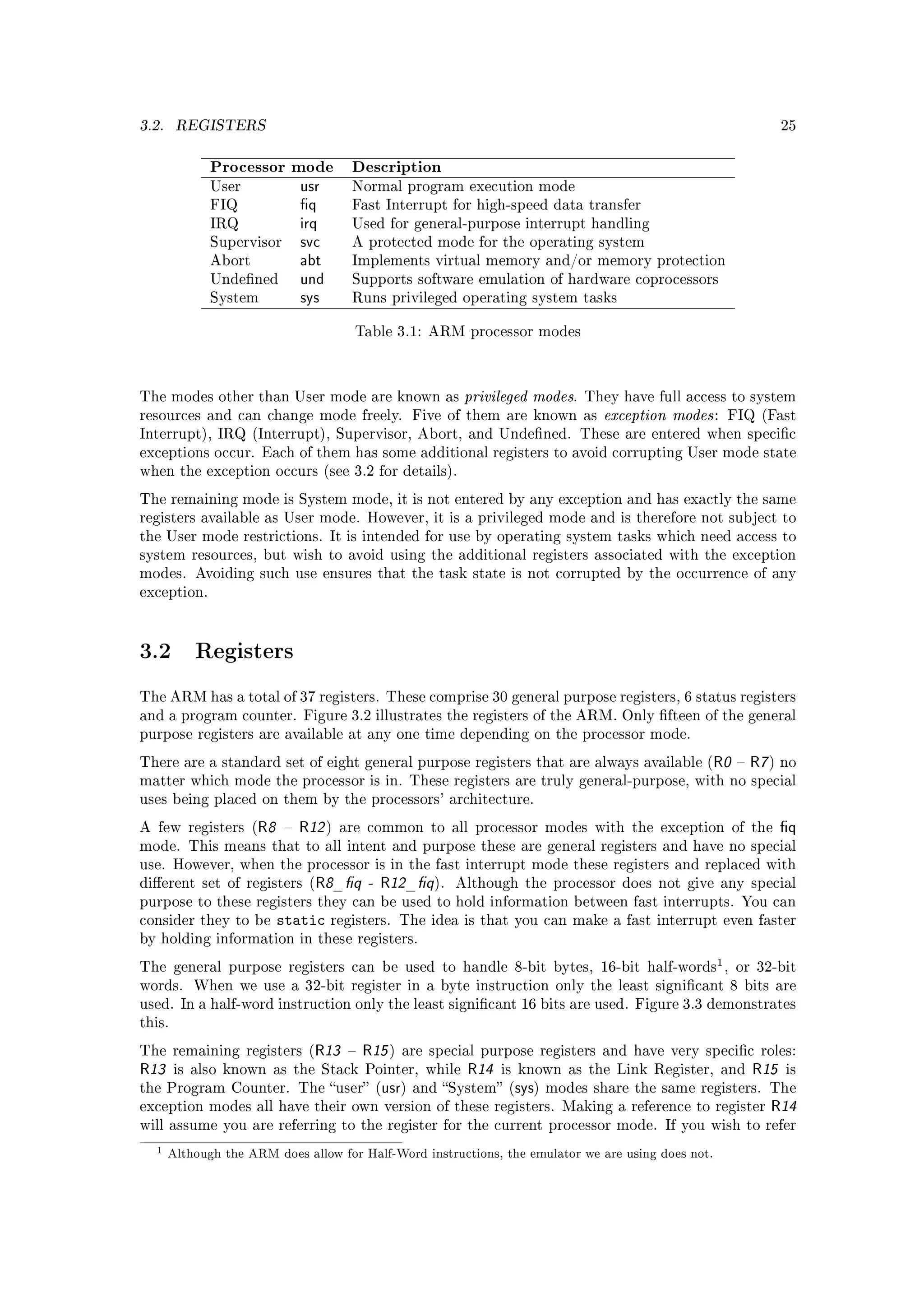 3.2.    REGISTERS                                                                                                     25



              Processor mode            Description
              User             usr      Normal program execution mode
              FIQ              q       Fast Interrupt for high-speed data transfer
              IRQ              irq      Used for general-purpose interrupt handling
              Supervisor       svc      A protected mode for the operating system
              Abort            abt      Implements virtual memory and/or memory protection
              Undened         und      Supports software emulation of hardware coprocessors
              System           sys      Runs privileged operating system tasks


                                         Table 3.1: ARM processor modes




The modes other than User mode are known as                   privileged modes.     They have full access to system
resources and can change mode freely. Five of them are known as                        exception modes :   FIQ (Fast
Interrupt), IRQ (Interrupt), Supervisor, Abort, and Undened. These are entered when specic
exceptions occur. Each of them has some additional registers to avoid corrupting User mode state
when the exception occurs (see 3.2 for details).

The remaining mode is System mode, it is not entered by any exception and has exactly the same
registers available as User mode. However, it is a privileged mode and is therefore not subject to
the User mode restrictions. It is intended for use by operating system tasks which need access to
system resources, but wish to avoid using the additional registers associated with the exception
modes. Avoiding such use ensures that the task state is not corrupted by the occurrence of any
exception.




3.2        Registers

The ARM has a total of 37 registers. These comprise 30 general purpose registers, 6 status registers
and a program counter. Figure 3.2 illustrates the registers of the ARM. Only fteen of the general
purpose registers are available at any one time depending on the processor mode.

There are a standard set of eight general purpose registers that are always available (                R0      R7 ) no
matter which mode the processor is in. These registers are truly general-purpose, with no special
uses being placed on them by the processors' architecture.

A few registers (     R8      R12 )   are common to all processor modes with the exception of the                    q
mode. This means that to all intent and purpose these are general registers and have no special
use. However, when the processor is in the fast interrupt mode these registers and replaced with
dierent set of registers (      R8_q      -   R12_q ).   Although the processor does not give any special
purpose to these registers they can be used to hold information between fast interrupts. You can
consider they to be        static    registers. The idea is that you can make a fast interrupt even faster
by holding information in these registers.

The general purpose registers can be used to handle 8-bit bytes, 16-bit half-words , or 32-bit
                                                                                                       1
words. When we use a 32-bit register in a byte instruction only the least signicant 8 bits are
used. In a half-word instruction only the least signicant 16 bits are used. Figure 3.3 demonstrates
this.

The remaining registers (        R13       R15 )   are special purpose registers and have very specic roles:
R13     is also known as the Stack Pointer, while             R14   is known as the Link Register, and          R15   is
the Program Counter. The user (               usr)   and System (   sys)   modes share the same registers. The
exception modes all have their own version of these registers. Making a reference to register                      R14
will assume you are referring to the register for the current processor mode. If you wish to refer

  1    Although the ARM does allow for Half-Word instructions, the emulator we are using does not.
 
