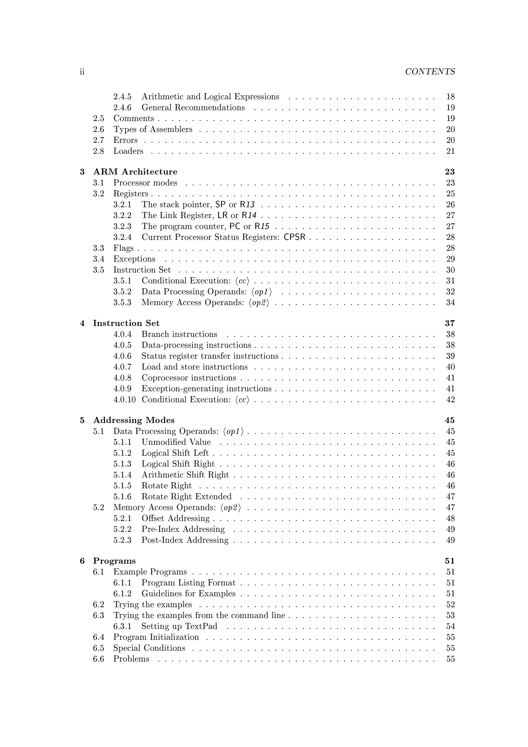 ii                                                                                                    CONTENTS


           2.4.5    Arithmetic and Logical Expressions              . . . . . . . . . . . . . . . . . . . . . .   18
           2.4.6    General Recommendations               . . . . . . . . . . . . . . . . . . . . . . . . . . .   19
     2.5   Comments . . . . . . . . . . . . . . . . . . . . . . . . . . . . . . . . . . . . . . . . .             19
     2.6   Types of Assemblers        . . . . . . . . . . . . . . . . . . . . . . . . . . . . . . . . . . .       20
     2.7   Errors    . . . . . . . . . . . . . . . . . . . . . . . . . . . . . . . . . . . . . . . . . . .        20
     2.8   Loaders     . . . . . . . . . . . . . . . . . . . . . . . . . . . . . . . . . . . . . . . . . .        21


3 ARM Architecture                                                                                                23
     3.1   Processor modes        . . . . . . . . . . . . . . . . . . . . . . . . . . . . . . . . . . . . .       23
     3.2   Registers . . . . . . . . . . . . . . . . . . . . . . . . . . . . . . . . . . . . . . . . . .          25
           3.2.1    The stack pointer,  SP or R13 . .           . . . . . . . . . . . . . . . . . . . . . . . .   26
           3.2.2    The   Link Register, LR or R14 . .          . . . . . . . . . . . . . . . . . . . . . . . .   27
           3.2.3    The   program counter, PC or R15            . . . . . . . . . . . . . . . . . . . . . . . .   27
           3.2.4    Current Processor Status Registers:           CPSR    . . . . . . . . . . . . . . . . . . .   28
     3.3   Flags . . . . . . . . . . . . . . . . . . . . . . . . . . . . . . . . . . . . . . . . . . . .          28
     3.4   Exceptions       . . . . . . . . . . . . . . . . . . . . . . . . . . . . . . . . . . . . . . . .       29
     3.5   Instruction Set      . . . . . . . . . . . . . . . . . . . . . . . . . . . . . . . . . . . . . .       30
           3.5.1    Conditional Execution:         cc     . . . . . . . . . . . . . . . . . . . . . . . . . . .   31
           3.5.2    Data Processing Operands:             op1     . . . . . . . . . . . . . . . . . . . . . . .   32
           3.5.3    Memory Access Operands:              op2    . . . . . . . . . . . . . . . . . . . . . . . .   34


4 Instruction Set                                                                                                 37
           4.0.4    Branch instructions       . . . . . . . . . . . . . . . . . . . . . . . . . . . . . . .       38
           4.0.5    Data-processing instructions . . . . . . . . . . . . . . . . . . . . . . . . . . .            38
           4.0.6    Status register transfer instructions . . . . . . . . . . . . . . . . . . . . . . .           39
           4.0.7    Load and store instructions . . . . . . . . . . . . . . . . . . . . . . . . . . .             40
           4.0.8    Coprocessor instructions . . . . . . . . . . . . . . . . . . . . . . . . . . . . .            41
           4.0.9    Exception-generating instructions . . . . . . . . . . . . . . . . . . . . . . . .             41
           4.0.10 Conditional Execution:           cc     . . . . . . . . . . . . . . . . . . . . . . . . . . .   42


5 Addressing Modes                                                                                                45
     5.1   Data Processing Operands:         op1        . . . . . . . . . . . . . . . . . . . . . . . . . . . .   45
           5.1.1    Unmodied Value         . . . . . . . . . . . . . . . . . . . . . . . . . . . . . . . .       45
           5.1.2    Logical Shift Left . . . . . . . . . . . . . . . . . . . . . . . . . . . . . . . . .          45
           5.1.3    Logical Shift Right . . . . . . . . . . . . . . . . . . . . . . . . . . . . . . . .           46
           5.1.4    Arithmetic Shift Right . . . . . . . . . . . . . . . . . . . . . . . . . . . . . .            46
           5.1.5    Rotate Right      . . . . . . . . . . . . . . . . . . . . . . . . . . . . . . . . . . .       46
           5.1.6    Rotate Right Extended          . . . . . . . . . . . . . . . . . . . . . . . . . . . . .      47
     5.2   Memory Access Operands:           op2        . . . . . . . . . . . . . . . . . . . . . . . . . . . .   47
           5.2.1    Oset Addressing . . . . . . . . . . . . . . . . . . . . . . . . . . . . . . . . .            48
           5.2.2    Pre-Index Addressing        . . . . . . . . . . . . . . . . . . . . . . . . . . . . . .       49
           5.2.3    Post-Index Addressing . . . . . . . . . . . . . . . . . . . . . . . . . . . . . .             49


6 Programs                                                                                                        51
     6.1   Example Programs . . . . . . . . . . . . . . . . . . . . . . . . . . . . . . . . . . . .               51
           6.1.1    Program Listing Format . . . . . . . . . . . . . . . . . . . . . . . . . . . . .              51
           6.1.2    Guidelines for Examples . . . . . . . . . . . . . . . . . . . . . . . . . . . . .             51
     6.2   Trying the examples        . . . . . . . . . . . . . . . . . . . . . . . . . . . . . . . . . . .       52
     6.3   Trying the examples from the command line . . . . . . . . . . . . . . . . . . . . . .                  53
           6.3.1    Setting up TextPad        . . . . . . . . . . . . . . . . . . . . . . . . . . . . . . .       54
     6.4   Program Initialization       . . . . . . . . . . . . . . . . . . . . . . . . . . . . . . . . . .       55
     6.5   Special Conditions       . . . . . . . . . . . . . . . . . . . . . . . . . . . . . . . . . . . .       55
     6.6   Problems       . . . . . . . . . . . . . . . . . . . . . . . . . . . . . . . . . . . . . . . . .       55
 