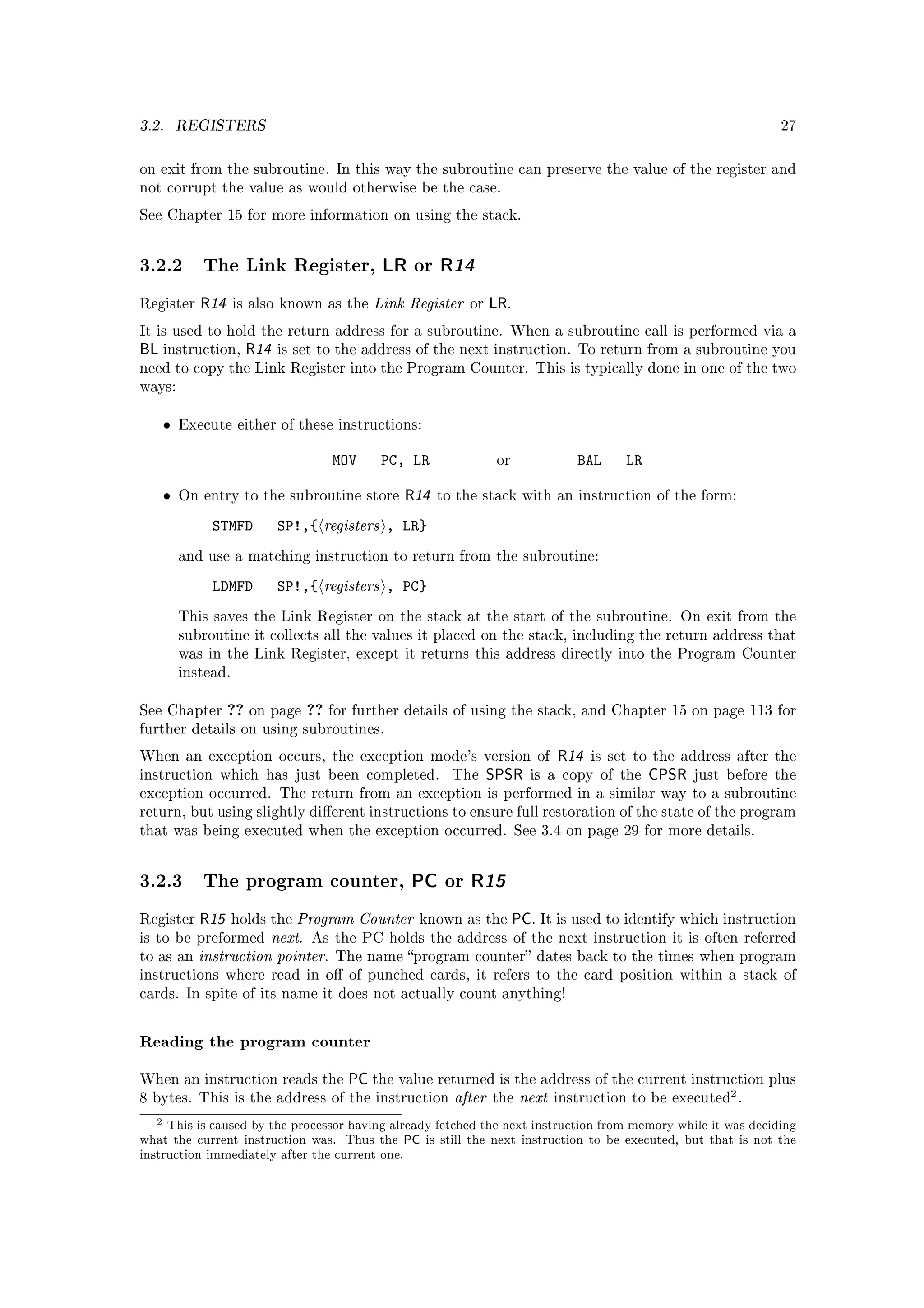 3.2.      REGISTERS                                                                                            27



on exit from the subroutine. In this way the subroutine can preserve the value of the register and
not corrupt the value as would otherwise be the case.

See Chapter 15 for more information on using the stack.




3.2.2 The Link Register, LR or R14
Register     R14     is also known as the   Link Register   or   LR.
It is used to hold the return address for a subroutine. When a subroutine call is performed via a
BL instruction, R14        is set to the address of the next instruction. To return from a subroutine you
need to copy the Link Register into the Program Counter. This is typically done in one of the two
ways:


      •   Execute either of these instructions:


                                   MOV       PC, LR               or          BAL     LR

      •   On entry to the subroutine store      R14   to the stack with an instruction of the form:

               STMFD       SP!,{ registers , LR}
          and use a matching instruction to return from the subroutine:

               LDMFD       SP!,{ registers , PC}
          This saves the Link Register on the stack at the start of the subroutine. On exit from the
          subroutine it collects all the values it placed on the stack, including the return address that
          was in the Link Register, except it returns this address directly into the Program Counter
          instead.


See Chapter        ?? on page ?? for further details of using the stack, and Chapter 15 on page 113 for
further details on using subroutines.

When an exception occurs, the exception mode's version of                  R14   is set to the address after the
instruction which has just been completed.              The      SPSR   is a copy of the   CPSR   just before the
exception occurred. The return from an exception is performed in a similar way to a subroutine
return, but using slightly dierent instructions to ensure full restoration of the state of the program
that was being executed when the exception occurred. See 3.4 on page 29 for more details.




3.2.3 The program counter, PC or R15
Register     R15            Program Counter known as the PC. It is used to identify which instruction
                     holds the
is to be preformed      next. As the PC holds the address of the next instruction it is often referred
to as an     instruction pointer. The name program counter dates back to the times when program
instructions where read in o of punched cards, it refers to the card position within a stack of
cards. In spite of its name it does not actually count anything!



Reading the program counter

When an instruction reads the         PC the value returned is the address of the current instruction plus
8 bytes. This is the address of the instruction       after the next instruction to be executed2 .
  2  This is caused by the processor having already fetched the next instruction from memory while it was deciding
what the current instruction was. Thus the PC is still the next instruction to be executed, but that is not the
instruction immediately after the current one.
 