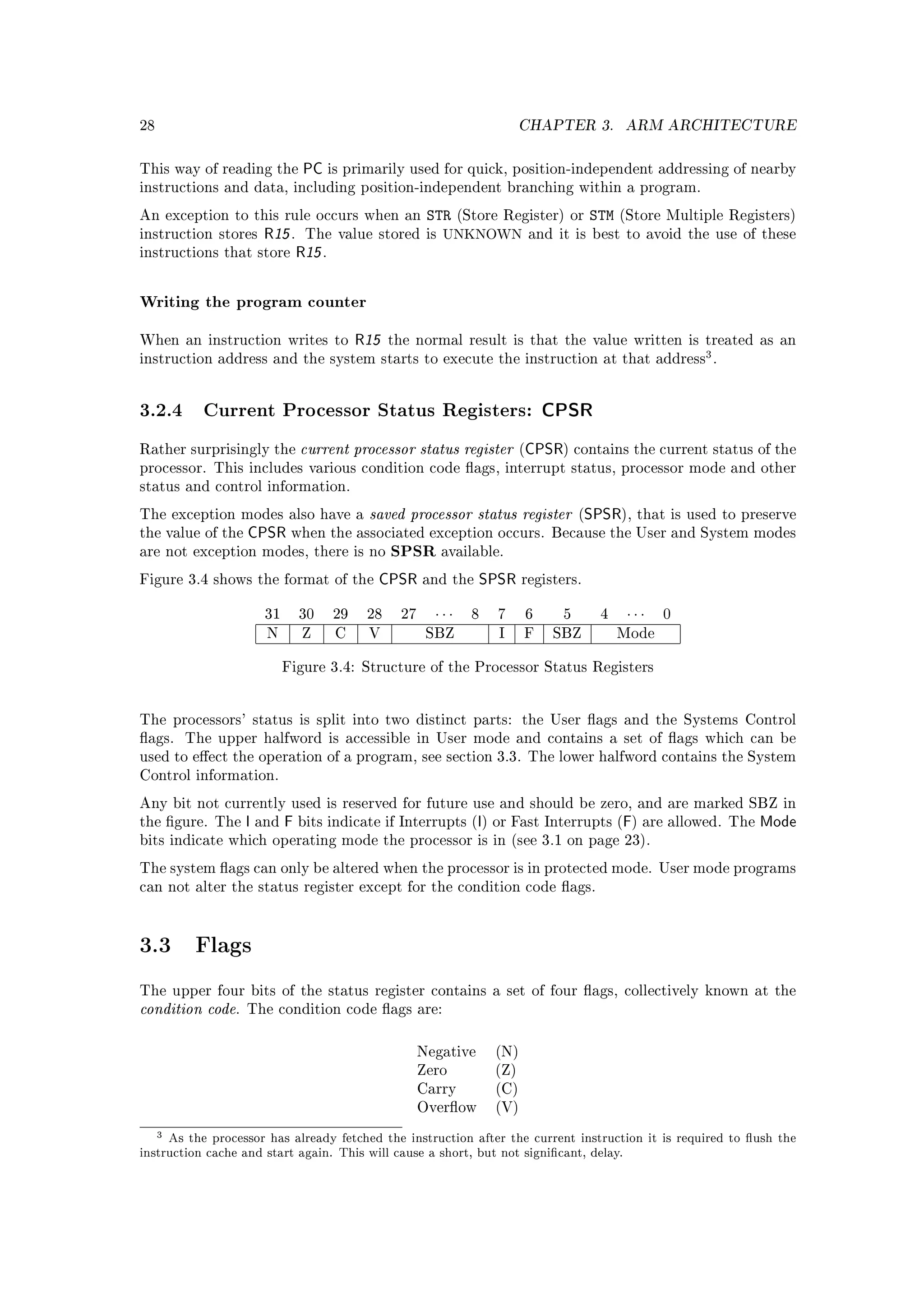 28                                                                        CHAPTER 3.         ARM ARCHITECTURE


This way of reading the       PC is primarily used for quick, position-independent addressing of nearby
instructions and data, including position-independent branching within a program.

An exception to this rule occurs when an               STR    (Store Register) or      STM   (Store Multiple Registers)
instruction stores   R15 .    The value stored is UNKNOWN and it is best to avoid the use of these
instructions that store      R15 .


Writing the program counter

When an instruction writes to             R15   the normal result is that the value written is treated as an
instruction address and the system starts to execute the instruction at that address .
                                                                                                         3



3.2.4 Current Processor Status Registers: CPSR
Rather surprisingly the      current processor status register (CPSR) contains the current status of the
processor. This includes various condition code ags, interrupt status, processor mode and other
status and control information.

The exception modes also have a    saved processor status register (SPSR), that is used to preserve
the value of the   CPSR when the associated exception occurs. Because the User and System modes
are not exception modes, there is no            SPSR available.
Figure 3.4 shows the format of the          CPSR      and the    SPSR     registers.


                      31     30      29    28    27     ···     8   7     6     5       4     ···   0
                      N       Z      C     V           SBZ          I     F    SBZ           Mode


                           Figure 3.4: Structure of the Processor Status Registers




The processors' status is split into two distinct parts: the User ags and the Systems Control
ags.   The upper halfword is accessible in User mode and contains a set of ags which can be
used to eect the operation of a program, see section 3.3. The lower halfword contains the System
Control information.

Any bit not currently used is reserved for future use and should be zero, and are marked SBZ in
the gure. The     I and F bits indicate if Interrupts (I) or Fast Interrupts (F) are allowed.               The   Mode
bits indicate which operating mode the processor is in (see 3.1 on page 23).

The system ags can only be altered when the processor is in protected mode. User mode programs
can not alter the status register except for the condition code ags.




3.3      Flags

The upper four bits of the status register contains a set of four ags, collectively known at the
condition code.    The condition code ags are:



                                                      Negative      (N)
                                                      Zero          (Z)
                                                      Carry         (C)
                                                      Overow       (V)

   3 As the processor has already fetched the instruction after the current instruction it is required to ush the
instruction cache and start again. This will cause a short, but not signicant, delay.
 