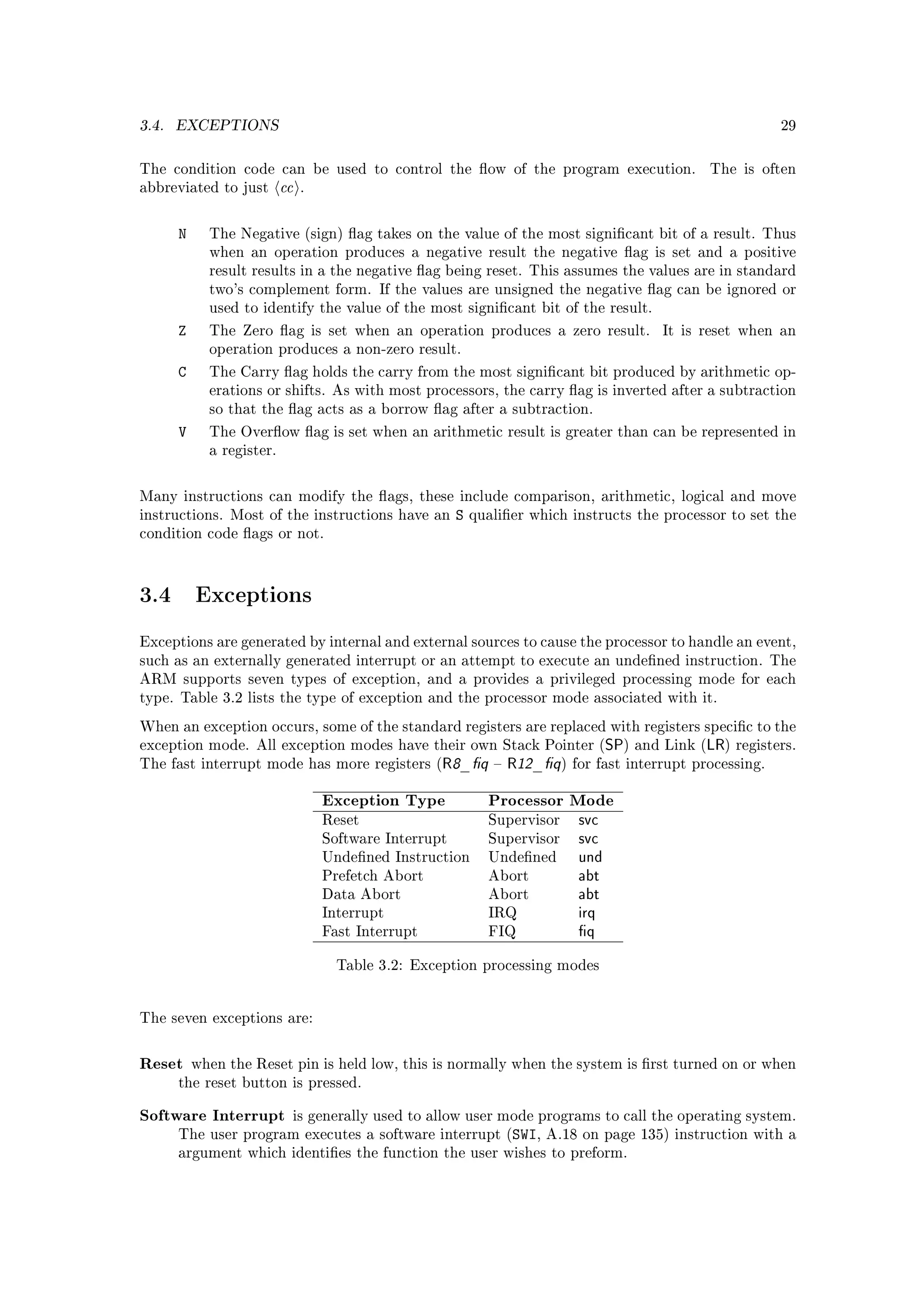 3.4.   EXCEPTIONS                                                                                                 29



The condition code can be used to control the ow of the program execution.                             The is often
abbreviated to just        cc   .



       N     The Negative (sign) ag takes on the value of the most signicant bit of a result. Thus
             when an operation produces a negative result the negative ag is set and a positive
             result results in a the negative ag being reset. This assumes the values are in standard
             two's complement form. If the values are unsigned the negative ag can be ignored or
             used to identify the value of the most signicant bit of the result.

       Z     The Zero ag is set when an operation produces a zero result.                    It is reset when an
             operation produces a non-zero result.

       C     The Carry ag holds the carry from the most signicant bit produced by arithmetic op-
             erations or shifts. As with most processors, the carry ag is inverted after a subtraction
             so that the ag acts as a borrow ag after a subtraction.

       V     The Overow ag is set when an arithmetic result is greater than can be represented in
             a register.



Many instructions can modify the ags, these include comparison, arithmetic, logical and move
instructions. Most of the instructions have an           S   qualier which instructs the processor to set the
condition code ags or not.




3.4        Exceptions

Exceptions are generated by internal and external sources to cause the processor to handle an event,
such as an externally generated interrupt or an attempt to execute an undened instruction. The
ARM supports seven types of exception, and a provides a privileged processing mode for each
type. Table 3.2 lists the type of exception and the processor mode associated with it.

When an exception occurs, some of the standard registers are replaced with registers specic to the
exception mode. All exception modes have their own Stack Pointer (                   SP)            LR)
                                                                                           and Link (      registers.
The fast interrupt mode has more registers (         R8_q         R12_q )   for fast interrupt processing.


                                    Exception Type             Processor Mode
                                    Reset                      Supervisor      svc
                                    Software Interrupt         Supervisor      svc
                                    Undened Instruction       Undened        und
                                    Prefetch Abort             Abort           abt
                                    Data Abort                 Abort           abt
                                    Interrupt                  IRQ             irq
                                    Fast Interrupt             FIQ             q

                                      Table 3.2: Exception processing modes




The seven exceptions are:



Reset      when the Reset pin is held low, this is normally when the system is rst turned on or when
       the reset button is pressed.


Software Interrupt          is generally used to allow user mode programs to call the operating system.
       The user program executes a software interrupt (SWI, A.18 on page 135) instruction with a
       argument which identies the function the user wishes to preform.
 