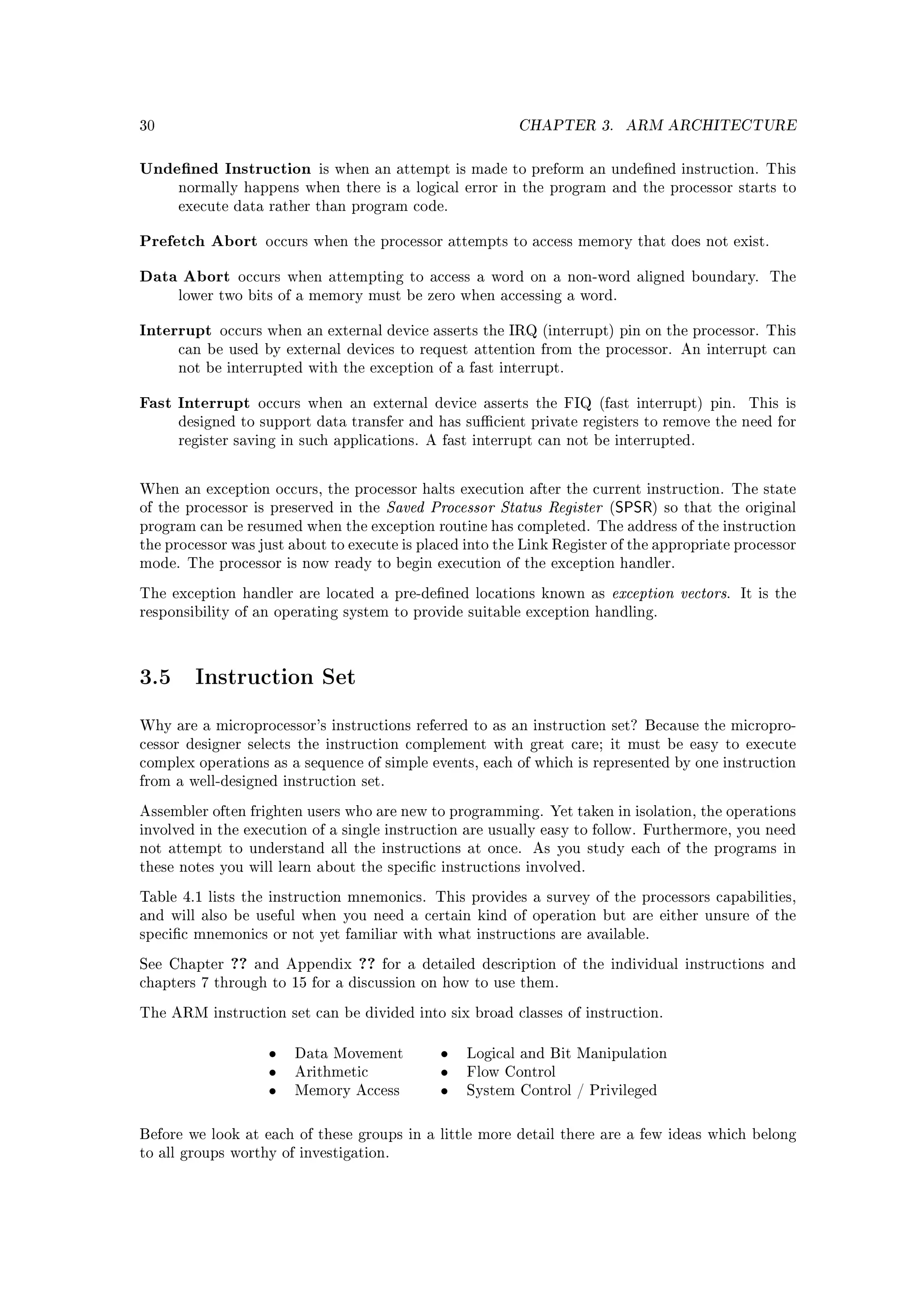 30                                                         CHAPTER 3.     ARM ARCHITECTURE


Undened Instruction       is when an attempt is made to preform an undened instruction. This
      normally happens when there is a logical error in the program and the processor starts to
      execute data rather than program code.


Prefetch Abort      occurs when the processor attempts to access memory that does not exist.


Data Abort     occurs when attempting to access a word on a non-word aligned boundary.           The
      lower two bits of a memory must be zero when accessing a word.


Interrupt   occurs when an external device asserts the IRQ (interrupt) pin on the processor. This
      can be used by external devices to request attention from the processor. An interrupt can
      not be interrupted with the exception of a fast interrupt.


Fast Interrupt     occurs when an external device asserts the FIQ (fast interrupt) pin.       This is
      designed to support data transfer and has sucient private registers to remove the need for
      register saving in such applications. A fast interrupt can not be interrupted.



When an exception occurs, the processor halts execution after the current instruction. The state
of the processor is preserved in the    Saved Processor Status Register (SPSR)   so that the original
program can be resumed when the exception routine has completed. The address of the instruction
the processor was just about to execute is placed into the Link Register of the appropriate processor
mode. The processor is now ready to begin execution of the exception handler.

The exception handler are located a pre-dened locations known as       exception vectors.   It is the
responsibility of an operating system to provide suitable exception handling.




3.5     Instruction Set

Why are a microprocessor's instructions referred to as an instruction set? Because the micropro-
cessor designer selects the instruction complement with great care; it must be easy to execute
complex operations as a sequence of simple events, each of which is represented by one instruction
from a well-designed instruction set.

Assembler often frighten users who are new to programming. Yet taken in isolation, the operations
involved in the execution of a single instruction are usually easy to follow. Furthermore, you need
not attempt to understand all the instructions at once.      As you study each of the programs in
these notes you will learn about the specic instructions involved.

Table 4.1 lists the instruction mnemonics. This provides a survey of the processors capabilities,
and will also be useful when you need a certain kind of operation but are either unsure of the
specic mnemonics or not yet familiar with what instructions are available.

See Chapter   ??   and Appendix   ??   for a detailed description of the individual instructions and
chapters 7 through to 15 for a discussion on how to use them.

The ARM instruction set can be divided into six broad classes of instruction.


                    •   Data Movement          •   Logical and Bit Manipulation
                    •   Arithmetic             •   Flow Control
                    •   Memory Access          •   System Control / Privileged



Before we look at each of these groups in a little more detail there are a few ideas which belong
to all groups worthy of investigation.
 