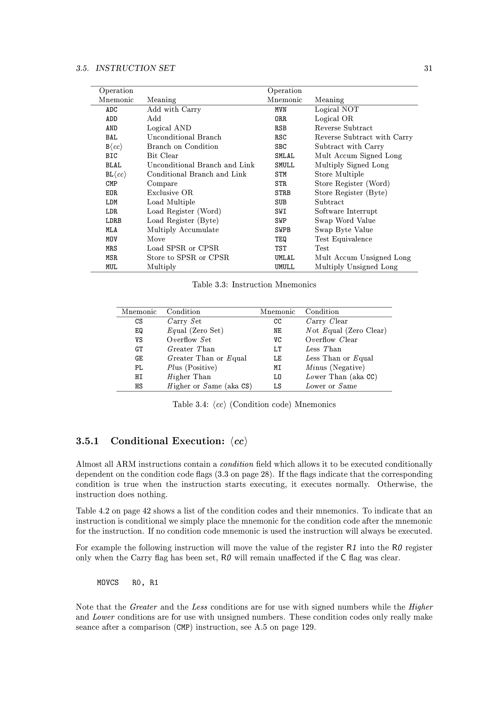 3.5.   INSTRUCTION SET                                                                                                          31


        Operation                                                         Operation
        Mnemonic          Meaning                                         Mnemonic      Meaning
          ADC             Add with Carry                                    MVN         Logical NOT
          ADD             Add                                               ORR         Logical OR
          AND             Logical AND                                       RSB         Reverse Subtract
          BAL                                                               RSC
           cc
                          Unconditional Branch                                          Reverse Subtract with Carry
          B               Branch on Condition                               SBC         Subtract with Carry
          BIC             Bit Clear                                         SMLAL       Mult Accum Signed Long
          BLAL                                                              SMULL
               cc
                          Unconditional Branch and Link                                 Multiply Signed Long
          BL              Conditional Branch and Link                       STM         Store Multiple
          CMP             Compare                                           STR         Store Register (Word)
          EOR             Exclusive OR                                      STRB        Store Register (Byte)
          LDM             Load Multiple                                     SUB         Subtract
          LDR             Load Register (Word)                              SWI         Software Interrupt
          LDRB            Load Register (Byte)                              SWP         Swap Word Value
          MLA             Multiply Accumulate                               SWPB        Swap Byte Value
          MOV             Move                                              TEQ         Test Equivalence
          MRS             Load SPSR or CPSR                                 TST         Test
          MSR             Store to SPSR or CPSR                             UMLAL       Mult Accum Unsigned Long
          MUL             Multiply                                          UMULL       Multiply Unsigned Long


                                         Table 3.3: Instruction Mnemonics




                                 C S                                                  C C
                Mnemonic         Condition                              Mnemonic      Condition
                     CS                                                    CC
                                 Eq                                                   N E
                                  arry     et                                          arry      lear
                     EQ                                                    NE
                                   v S                                                  v C
                                    ual (Zero Set)                                     ot     qual (Zero Clear)
                     VS                                                    VC
                                 G T                                                  L T
                                 O erow        et                                    O erow       lear
                     GT                                                    LT
                                 G                         E                          L     E
                                  reater        han                                    ess    han
                     GE                                                    LE
                                 Pl                                                   Mi
                                  reater Than or               qual                    ess Than or         qual
                     PL                                                    MI
                                 Hi                                                   Lo
                                   us (Positive)                                        nus (Negative)
                     HI                                                    LO                                CC)
                                 H    S                                               L   S
                                   gher Than                                            wer Than (aka
                     HS           igher or       ame (aka        CS)       LS          ower or      ame


                                  Table 3.4:          cc   (Condition code) Mnemonics




3.5.1 Conditional Execution: cc
Almost all ARM instructions contain a                  condition       eld which allows it to be executed conditionally
dependent on the condition code ags (3.3 on page 28). If the ags indicate that the corresponding
condition is true when the instruction starts executing, it executes normally.                                    Otherwise, the
instruction does nothing.

Table 4.2 on page 42 shows a list of the condition codes and their mnemonics. To indicate that an
instruction is conditional we simply place the mnemonic for the condition code after the mnemonic
for the instruction. If no condition code mnemonic is used the instruction will always be executed.

For example the following instruction will move the value of the register                             R1   into the   R0   register
only when the Carry ag has been set,                  R0      will remain unaected if the       C     ag was clear.



        MOVCS       R0, R1

Note that the       Greater   and the    Less    conditions are for use with signed numbers while the                      Higher
and    Lower   conditions are for use with unsigned numbers. These condition codes only really make
seance after a comparison (CMP) instruction, see A.5 on page 129.
 