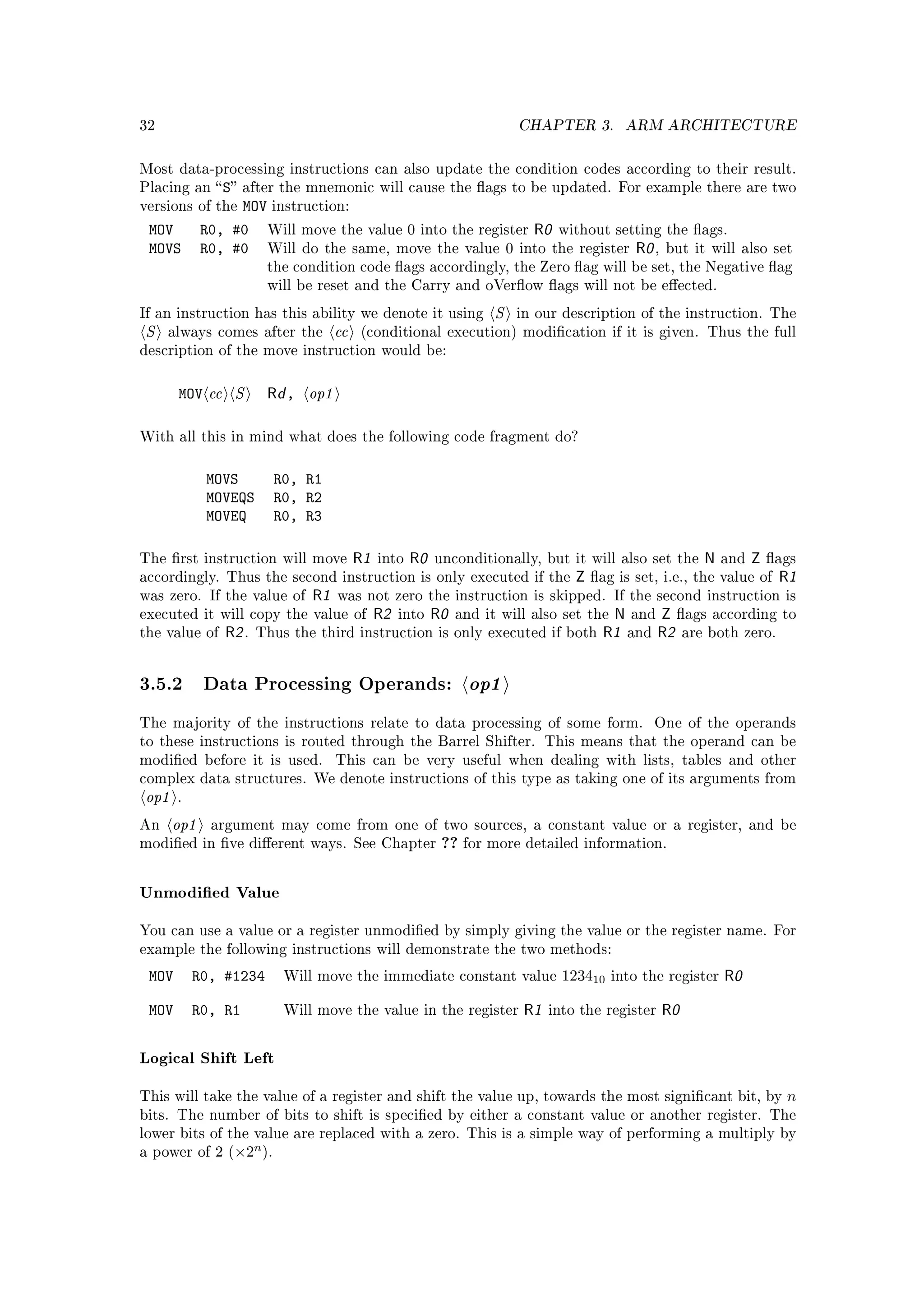 32                                                                        CHAPTER 3.         ARM ARCHITECTURE


Most data-processing instructions can also update the condition codes according to their result.
Placing an  S after the mnemonic will cause the ags to be updated. For example there are two
versions of the  MOV instruction:
 MOV        R0, #0 Will move the value 0 into the register R0 without setting the ags.
 MOVS       R0, #0 Will do the same, move the value 0 into the register R0 , but it will                         also set
                          the condition code ags accordingly, the Zero ag will be set, the Negative ag
                          will be reset and the Carry and oVerow ags will not be eected.

If an instruction has this ability we denote it using                 S   in our description of the instruction. The
S    always comes after the          cc   (conditional execution) modication if it is given. Thus the full
description of the move instruction would be:



       MOV cc S           Rd , op1

With all this in mind what does the following code fragment do?



            MOVS          R0, R1
            MOVEQS        R0, R2
            MOVEQ         R0, R3

The rst instruction will move            R1   into   R0   unconditionally, but it will also set the      N    and   Z   ags
accordingly. Thus the second instruction is only executed if the                    Z   ag is set, i.e., the value of    R1
was zero. If the value of       R1   was not zero the instruction is skipped. If the second instruction is
executed it will copy the value of             R2   into   R0   and it will also set the   N and Z ags according          to
the value of   R2 .   Thus the third instruction is only executed if both                 R1 and R2 are both zero.


3.5.2 Data Processing Operands: op1
The majority of the instructions relate to data processing of some form.                          One of the operands
to these instructions is routed through the Barrel Shifter. This means that the operand can be
modied before it is used.           This can be very useful when dealing with lists, tables and other
complex data structures. We denote instructions of this type as taking one of its arguments from
op1    .

An    op1    argument may come from one of two sources, a constant value or a register, and be
modied in ve dierent ways. See Chapter                   ?? for more detailed information.

Unmodied Value

You can use a value or a register unmodied by simply giving the value or the register name. For
example the following instructions will demonstrate the two methods:

 MOV       R0, #1234        Will move the immediate constant value                123410   into the register   R0

 MOV       R0, R1           Will move the value in the register            R1   into the register   R0

Logical Shift Left

This will take the value of a register and shift the value up, towards the most signicant bit, by                         n
bits. The number of bits to shift is specied by either a constant value or another register. The
lower bits of the value are replaced with a zero. This is a simple way of performing a multiply by
                      n
a power of 2 (×2 ).
 