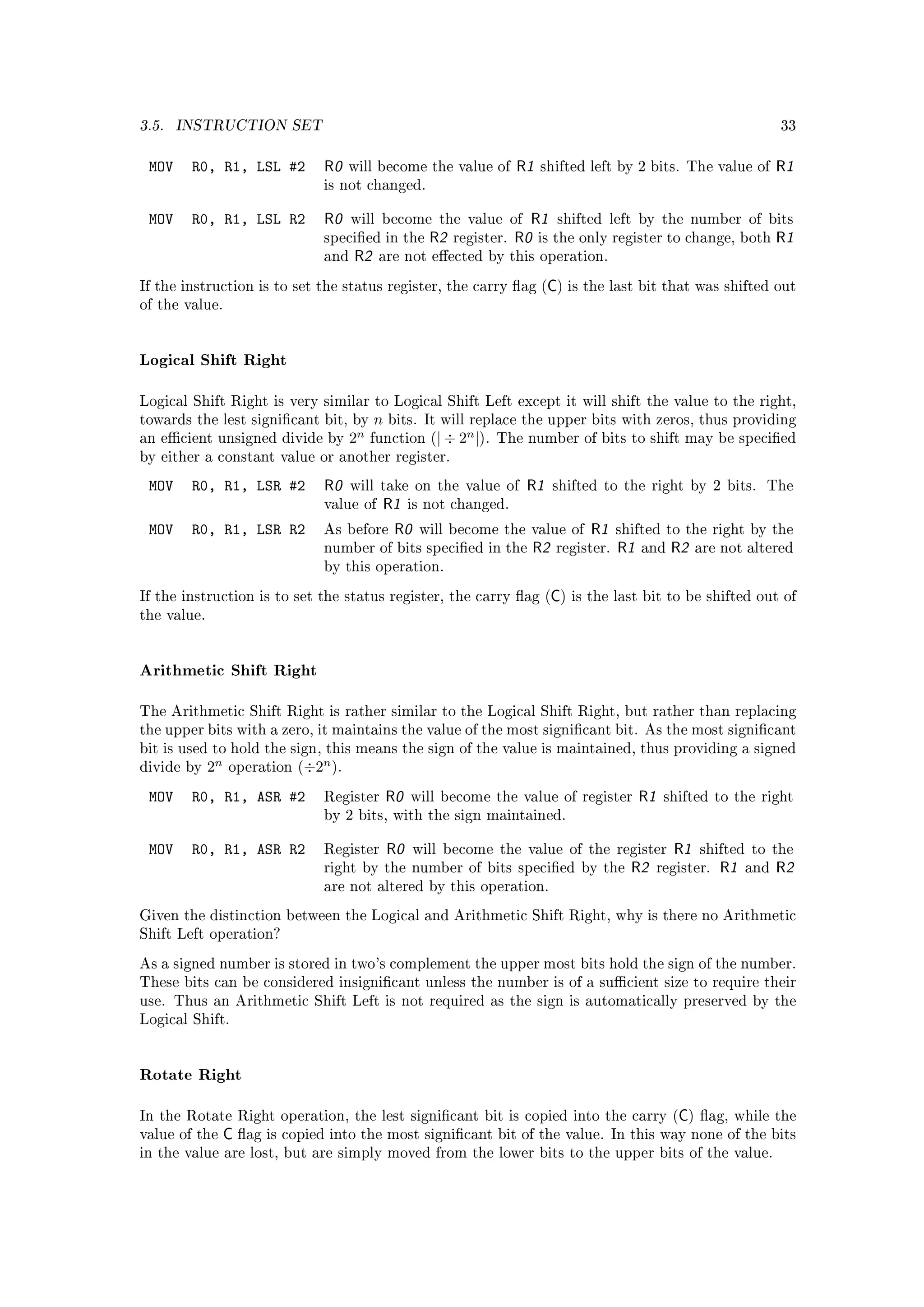 3.5.   INSTRUCTION SET                                                                                                          33


 MOV    R0, R1, LSL #2           R0   will become the value of             R1   shifted left by 2 bits. The value of            R1
                                 is not changed.


 MOV    R0, R1, LSL R2           R0    will become the value of              R1 shifted left by the number of bits
                                 specied in the        R2   register.     R0 is the only register to change, both R1
                                 and   R2    are not eected by this operation.

                                                                                  C
If the instruction is to set the status register, the carry ag ( ) is the last bit that was shifted out
of the value.




Logical Shift Right

Logical Shift Right is very similar to Logical Shift Left except it will shift the value to the right,
towards the lest signicant bit, by         n   bits. It will replace the upper bits with zeros, thus providing
an ecient unsigned divide by          2n   function (| ÷ 2
                                                               n
                                                                   |).   The number of bits to shift may be specied
by either a constant value or another register.

 MOV    R0, R1, LSR #2           R0    will take on the value of             R1    shifted to the right by 2 bits.          The
                                 value of    R1      is not changed.

 MOV    R0, R1, LSR R2           As before      R0    will become the value of          R1     shifted to the right by the
                                 number of bits specied in the               R2   register.   R1   and    R2   are not altered
                                 by this operation.

                                                                                   C
If the instruction is to set the status register, the carry ag ( ) is the last bit to be shifted out of
the value.




Arithmetic Shift Right

The Arithmetic Shift Right is rather similar to the Logical Shift Right, but rather than replacing
the upper bits with a zero, it maintains the value of the most signicant bit. As the most signicant
bit is used to hold the sign, this means the sign of the value is maintained, thus providing a signed
divide by    2n                  n
                  operation (÷2 ).

 MOV    R0, R1, ASR #2           Register       R0   will become the value of register              R1    shifted to the right
                                 by 2 bits, with the sign maintained.


 MOV    R0, R1, ASR R2           Register       R0   will become the value of the register                 R1   shifted to the
                                 right by the number of bits specied by the                     R2      register.   R1   and   R2
                                 are not altered by this operation.

Given the distinction between the Logical and Arithmetic Shift Right, why is there no Arithmetic
Shift Left operation?

As a signed number is stored in two's complement the upper most bits hold the sign of the number.
These bits can be considered insignicant unless the number is of a sucient size to require their
use. Thus an Arithmetic Shift Left is not required as the sign is automatically preserved by the
Logical Shift.




Rotate Right

In the Rotate Right operation, the lest signicant bit is copied into the carry ( ) ag, while the          C
value of the      C ag is copied into the most signicant bit of the value.                   In this way none of the bits
in the value are lost, but are simply moved from the lower bits to the upper bits of the value.
 