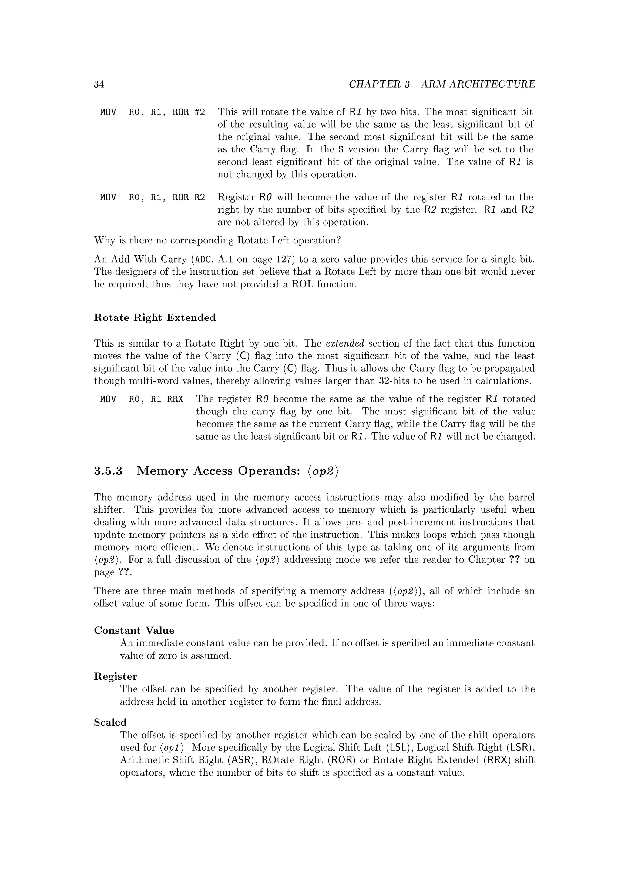 34                                                               CHAPTER 3.          ARM ARCHITECTURE


 MOV       R0, R1, ROR #2      This will rotate the value of     R1   by two bits. The most signicant bit
                               of the resulting value will be the same as the least signicant bit of
                               the original value. The second most signicant bit will be the same
                               as the Carry ag. In the      S   version the Carry ag will be set to the
                               second least signicant bit of the original value. The value of               R1   is
                               not changed by this operation.


 MOV       R0, R1, ROR R2      Register   R0    will become the value of the register         R1   rotated to the
                               right by the number of bits specied by the            R2   register.   R1   and   R2
                               are not altered by this operation.

Why is there no corresponding Rotate Left operation?

An Add With Carry (ADC, A.1 on page 127) to a zero value provides this service for a single bit.
The designers of the instruction set believe that a Rotate Left by more than one bit would never
be required, thus they have not provided a ROL function.



Rotate Right Extended

This is similar to a Rotate Right by one bit. The         extended       section of the fact that this function
                                    C
moves the value of the Carry ( ) ag into the most signicant bit of the value, and the least
                                                  C
signicant bit of the value into the Carry ( ) ag. Thus it allows the Carry ag to be propagated
though multi-word values, thereby allowing values larger than 32-bits to be used in calculations.

 MOV       R0, R1 RRX     The register    R0   become the same as the value of the register            R1   rotated
                          though the carry ag by one bit.            The most signicant bit of the value
                          becomes the same as the current Carry ag, while the Carry ag will be the
                          same as the least signicant bit or     R1 .   The value of   R1   will not be changed.




3.5.3 Memory Access Operands: op2
The memory address used in the memory access instructions may also modied by the barrel
shifter.     This provides for more advanced access to memory which is particularly useful when
dealing with more advanced data structures. It allows pre- and post-increment instructions that
update memory pointers as a side eect of the instruction. This makes loops which pass though
memory more ecient. We denote instructions of this type as taking one of its arguments from
 op2   . For a full discussion of the     op2    addressing mode we refer the reader to Chapter              ??   on
page   ??.
There are three main methods of specifying a memory address (                  op2   ), all of which include an
oset value of some form. This oset can be specied in one of three ways:


Constant Value
       An immediate constant value can be provided. If no oset is specied an immediate constant
       value of zero is assumed.


Register
       The oset can be specied by another register.            The value of the register is added to the
       address held in another register to form the nal address.


Scaled
       The oset is specied by another register which can be scaled by one of the shift operators
       used for   op1   . More specically by the Logical Shift Left (       LSL), Logical Shift Right (LSR),
       Arithmetic Shift Right (   ASR),   ROtate Right (   ROR)     or Rotate Right Extended (     RRX) shift
       operators, where the number of bits to shift is specied as a constant value.
 