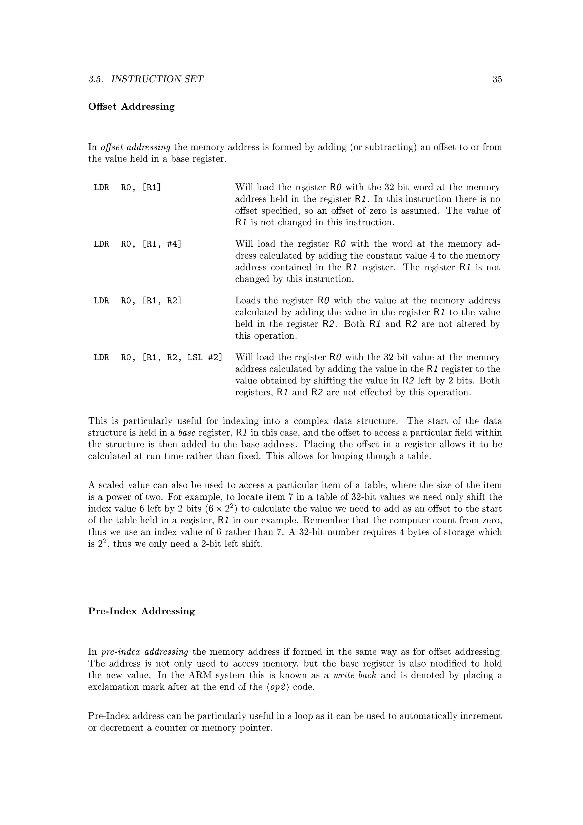 3.5.        INSTRUCTION SET                                                                                                    35



Oset Addressing


In   oset addressing     the memory address is formed by adding (or subtracting) an oset to or from
the value held in a base register.



 LDR         R0, [R1]                          Will load the register         R0    with the 32-bit word at the memory
                                               address held in the register           R1 .   In this instruction there is no
                                               oset specied, so an oset of zero is assumed. The value of
                                               R1   is not changed in this instruction.


 LDR         R0, [R1, #4]                      Will load the register          R0    with the word at the memory ad-
                                               dress calculated by adding the constant value 4 to the memory
                                               address contained in the             R1   register.    The register    R1   is not
                                               changed by this instruction.


 LDR         R0, [R1, R2]                      Loads the register        R0   with the value at the memory address
                                               calculated by adding the value in the register                 R1   to the value
                                               held in the register         R2 .   Both   R1    and   R2   are not altered by
                                               this operation.


 LDR         R0, [R1, R2, LSL #2]              Will load the register         R0   with the 32-bit value at the memory
                                               address calculated by adding the value in the                 R1   register to the
                                               value obtained by shifting the value in                R2   left by 2 bits. Both
                                               registers,   R1   and   R2    are not eected by this operation.



This is particularly useful for indexing into a complex data structure.                               The start of the data
structure is held in a     base   register,    R1   in this case, and the oset to access a particular eld within
the structure is then added to the base address. Placing the oset in a register allows it to be
calculated at run time rather than xed. This allows for looping though a table.



A scaled value can also be used to access a particular item of a table, where the size of the item
is a power of two. For example, to locate item 7 in a table of 32-bit values we need only shift the
                                           2
index value 6 left by 2 bits (6 × 2 ) to calculate the value we need to add as an oset to the start
of the table held in a register,      R1   in our example. Remember that the computer count from zero,
thus we use an index value of 6 rather than 7. A 32-bit number requires 4 bytes of storage which
is   22 ,   thus we only need a 2-bit left shift.




Pre-Index Addressing


In   pre-index addressing      the memory address if formed in the same way as for oset addressing.
The address is not only used to access memory, but the base register is also modied to hold
the new value.         In the ARM system this is known as a                   write-back       and is denoted by placing a
exclamation mark after at the end of the                op2      code.



Pre-Index address can be particularly useful in a loop as it can be used to automatically increment
or decrement a counter or memory pointer.
 